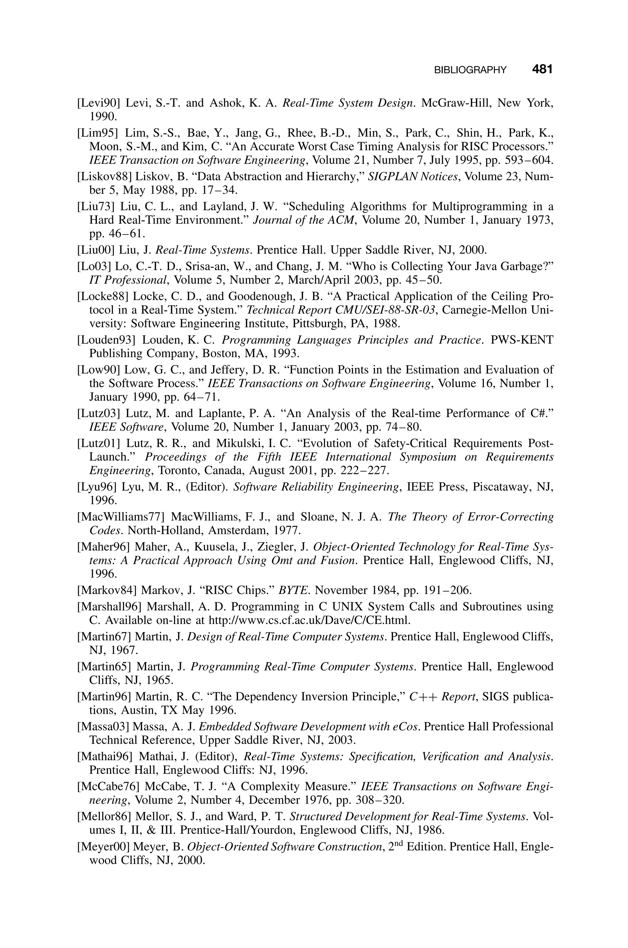 BIBLIOGRAPHY 481
[Levi90] Levi, S.-T. and Ashok, K. A. Real-Time System Design. McGraw-Hill, New York,
1990.
[Lim95] Lim, S.-S., Bae, Y., Jang, G., Rhee, B.-D., Min, S., Park, C., Shin, H., Park, K.,
Moon, S.-M., and Kim, C. “An Accurate Worst Case Timing Analysis for RISC Processors.”
IEEE Transaction on Software Engineering, Volume 21, Number 7, July 1995, pp. 593–604.
[Liskov88] Liskov, B. “Data Abstraction and Hierarchy,” SIGPLAN Notices, Volume 23, Num-
ber 5, May 1988, pp. 17–34.
[Liu73] Liu, C. L., and Layland, J. W. “Scheduling Algorithms for Multiprogramming in a
Hard Real-Time Environment.” Journal of the ACM, Volume 20, Number 1, January 1973,
pp. 46–61.
[Liu00] Liu, J. Real-Time Systems. Prentice Hall. Upper Saddle River, NJ, 2000.
[Lo03] Lo, C.-T. D., Srisa-an, W., and Chang, J. M. “Who is Collecting Your Java Garbage?”
IT Professional, Volume 5, Number 2, March/April 2003, pp. 45–50.
[Locke88] Locke, C. D., and Goodenough, J. B. “A Practical Application of the Ceiling Pro-
tocol in a Real-Time System.” Technical Report CMU/SEI-88-SR-03, Carnegie-Mellon Uni-
versity: Software Engineering Institute, Pittsburgh, PA, 1988.
[Louden93] Louden, K. C. Programming Languages Principles and Practice. PWS-KENT
Publishing Company, Boston, MA, 1993.
[Low90] Low, G. C., and Jeffery, D. R. “Function Points in the Estimation and Evaluation of
the Software Process.” IEEE Transactions on Software Engineering, Volume 16, Number 1,
January 1990, pp. 64–71.
[Lutz03] Lutz, M. and Laplante, P. A. “An Analysis of the Real-time Performance of C#.”
IEEE Software, Volume 20, Number 1, January 2003, pp. 74–80.
[Lutz01] Lutz, R. R., and Mikulski, I. C. “Evolution of Safety-Critical Requirements Post-
Launch.” Proceedings of the Fifth IEEE International Symposium on Requirements
Engineering, Toronto, Canada, August 2001, pp. 222–227.
[Lyu96] Lyu, M. R., (Editor). Software Reliability Engineering, IEEE Press, Piscataway, NJ,
1996.
[MacWilliams77] MacWilliams, F. J., and Sloane, N. J. A. The Theory of Error-Correcting
Codes. North-Holland, Amsterdam, 1977.
[Maher96] Maher, A., Kuusela, J., Ziegler, J. Object-Oriented Technology for Real-Time Sys-
tems: A Practical Approach Using Omt and Fusion. Prentice Hall, Englewood Cliffs, NJ,
1996.
[Markov84] Markov, J. “RISC Chips.” BYTE. November 1984, pp. 191–206.
[Marshall96] Marshall, A. D. Programming in C UNIX System Calls and Subroutines using
C. Available on-line at http://www.cs.cf.ac.uk/Dave/C/CE.html.
[Martin67] Martin, J. Design of Real-Time Computer Systems. Prentice Hall, Englewood Cliffs,
NJ, 1967.
[Martin65] Martin, J. Programming Real-Time Computer Systems. Prentice Hall, Englewood
Cliffs, NJ, 1965.
[Martin96] Martin, R. C. “The Dependency Inversion Principle,” C++ Report, SIGS publica-
tions, Austin, TX May 1996.
[Massa03] Massa, A. J. Embedded Software Development with eCos. Prentice Hall Professional
Technical Reference, Upper Saddle River, NJ, 2003.
[Mathai96] Mathai, J. (Editor), Real-Time Systems: Speciﬁcation, Veriﬁcation and Analysis.
Prentice Hall, Englewood Cliffs: NJ, 1996.
[McCabe76] McCabe, T. J. “A Complexity Measure.” IEEE Transactions on Software Engi-
neering, Volume 2, Number 4, December 1976, pp. 308–320.
[Mellor86] Mellor, S. J., and Ward, P. T. Structured Development for Real-Time Systems. Vol-
umes I, II,  III. Prentice-Hall/Yourdon, Englewood Cliffs, NJ, 1986.
[Meyer00] Meyer, B. Object-Oriented Software Construction, 2nd
Edition. Prentice Hall, Engle-
wood Cliffs, NJ, 2000.
 