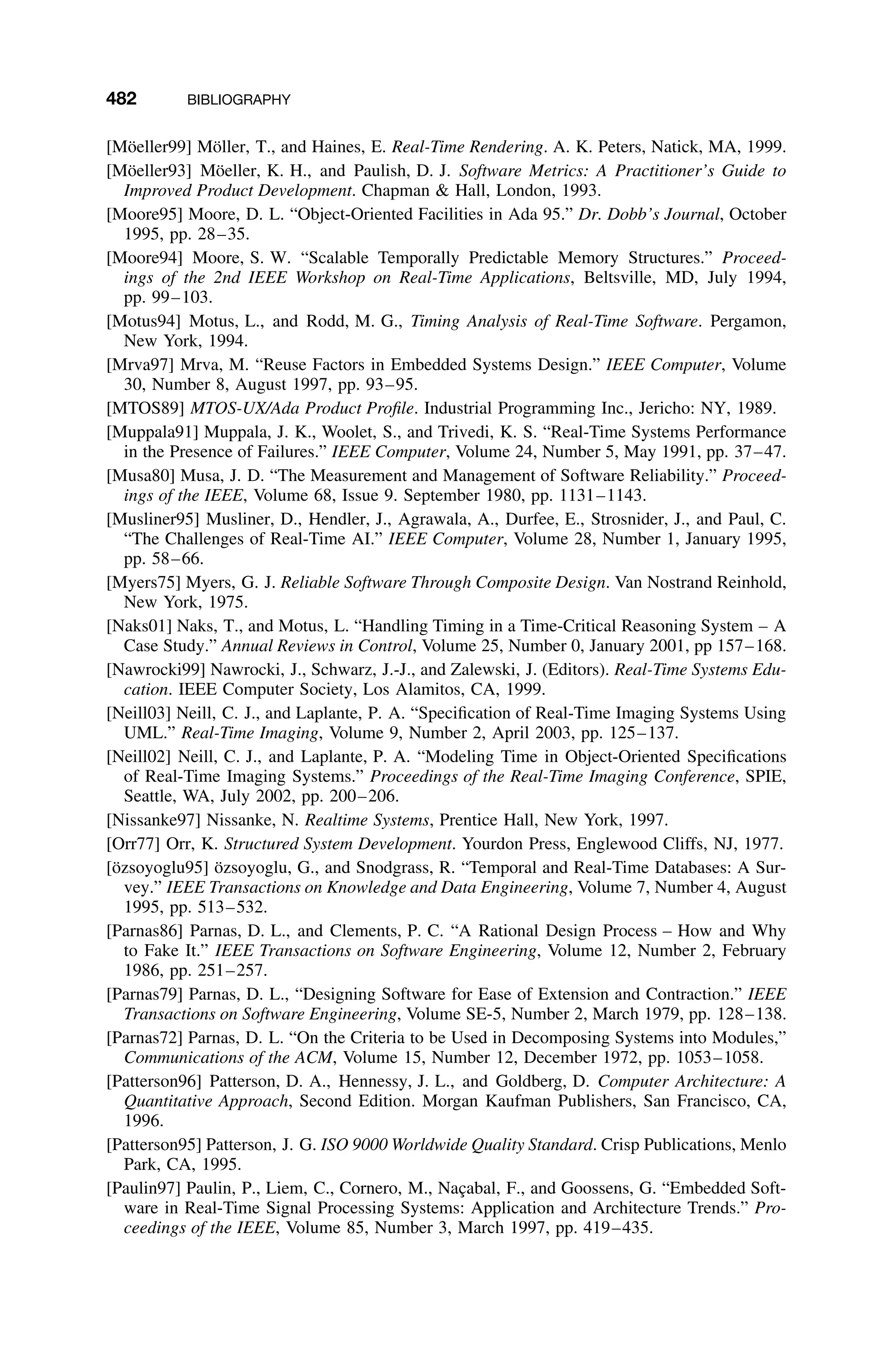 482 BIBLIOGRAPHY
[Möeller99] Möller, T., and Haines, E. Real-Time Rendering. A. K. Peters, Natick, MA, 1999.
[Möeller93] Möeller, K. H., and Paulish, D. J. Software Metrics: A Practitioner’s Guide to
Improved Product Development. Chapman  Hall, London, 1993.
[Moore95] Moore, D. L. “Object-Oriented Facilities in Ada 95.” Dr. Dobb’s Journal, October
1995, pp. 28–35.
[Moore94] Moore, S. W. “Scalable Temporally Predictable Memory Structures.” Proceed-
ings of the 2nd IEEE Workshop on Real-Time Applications, Beltsville, MD, July 1994,
pp. 99–103.
[Motus94] Motus, L., and Rodd, M. G., Timing Analysis of Real-Time Software. Pergamon,
New York, 1994.
[Mrva97] Mrva, M. “Reuse Factors in Embedded Systems Design.” IEEE Computer, Volume
30, Number 8, August 1997, pp. 93–95.
[MTOS89] MTOS-UX/Ada Product Proﬁle. Industrial Programming Inc., Jericho: NY, 1989.
[Muppala91] Muppala, J. K., Woolet, S., and Trivedi, K. S. “Real-Time Systems Performance
in the Presence of Failures.” IEEE Computer, Volume 24, Number 5, May 1991, pp. 37–47.
[Musa80] Musa, J. D. “The Measurement and Management of Software Reliability.” Proceed-
ings of the IEEE, Volume 68, Issue 9. September 1980, pp. 1131–1143.
[Musliner95] Musliner, D., Hendler, J., Agrawala, A., Durfee, E., Strosnider, J., and Paul, C.
“The Challenges of Real-Time AI.” IEEE Computer, Volume 28, Number 1, January 1995,
pp. 58–66.
[Myers75] Myers, G. J. Reliable Software Through Composite Design. Van Nostrand Reinhold,
New York, 1975.
[Naks01] Naks, T., and Motus, L. “Handling Timing in a Time-Critical Reasoning System – A
Case Study.” Annual Reviews in Control, Volume 25, Number 0, January 2001, pp 157–168.
[Nawrocki99] Nawrocki, J., Schwarz, J.-J., and Zalewski, J. (Editors). Real-Time Systems Edu-
cation. IEEE Computer Society, Los Alamitos, CA, 1999.
[Neill03] Neill, C. J., and Laplante, P. A. “Speciﬁcation of Real-Time Imaging Systems Using
UML.” Real-Time Imaging, Volume 9, Number 2, April 2003, pp. 125–137.
[Neill02] Neill, C. J., and Laplante, P. A. “Modeling Time in Object-Oriented Speciﬁcations
of Real-Time Imaging Systems.” Proceedings of the Real-Time Imaging Conference, SPIE,
Seattle, WA, July 2002, pp. 200–206.
[Nissanke97] Nissanke, N. Realtime Systems, Prentice Hall, New York, 1997.
[Orr77] Orr, K. Structured System Development. Yourdon Press, Englewood Cliffs, NJ, 1977.
[özsoyoglu95] özsoyoglu, G., and Snodgrass, R. “Temporal and Real-Time Databases: A Sur-
vey.” IEEE Transactions on Knowledge and Data Engineering, Volume 7, Number 4, August
1995, pp. 513–532.
[Parnas86] Parnas, D. L., and Clements, P. C. “A Rational Design Process – How and Why
to Fake It.” IEEE Transactions on Software Engineering, Volume 12, Number 2, February
1986, pp. 251–257.
[Parnas79] Parnas, D. L., “Designing Software for Ease of Extension and Contraction.” IEEE
Transactions on Software Engineering, Volume SE-5, Number 2, March 1979, pp. 128–138.
[Parnas72] Parnas, D. L. “On the Criteria to be Used in Decomposing Systems into Modules,”
Communications of the ACM, Volume 15, Number 12, December 1972, pp. 1053–1058.
[Patterson96] Patterson, D. A., Hennessy, J. L., and Goldberg, D. Computer Architecture: A
Quantitative Approach, Second Edition. Morgan Kaufman Publishers, San Francisco, CA,
1996.
[Patterson95] Patterson, J. G. ISO 9000 Worldwide Quality Standard. Crisp Publications, Menlo
Park, CA, 1995.
[Paulin97] Paulin, P., Liem, C., Cornero, M., Naçabal, F., and Goossens, G. “Embedded Soft-
ware in Real-Time Signal Processing Systems: Application and Architecture Trends.” Pro-
ceedings of the IEEE, Volume 85, Number 3, March 1997, pp. 419–435.
 