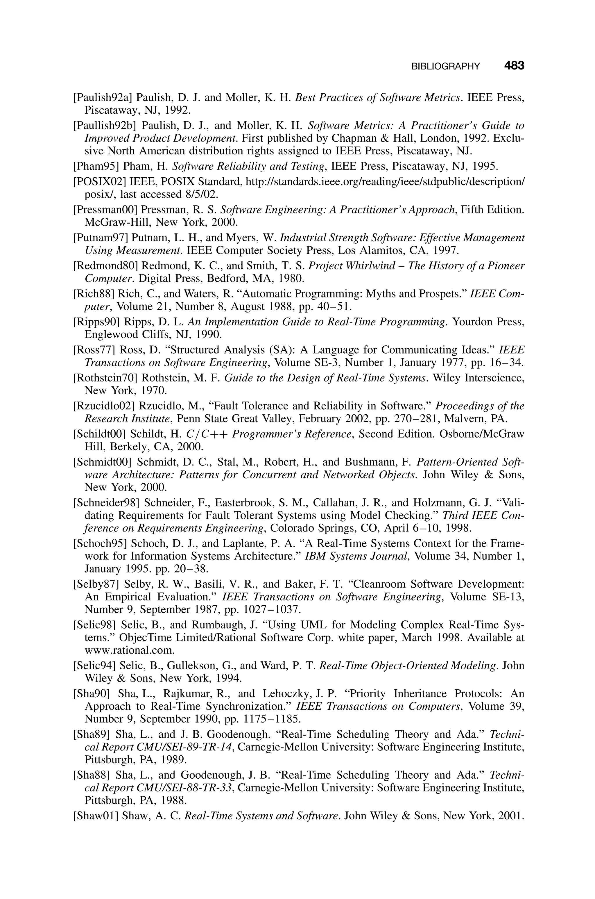 BIBLIOGRAPHY 483
[Paulish92a] Paulish, D. J. and Moller, K. H. Best Practices of Software Metrics. IEEE Press,
Piscataway, NJ, 1992.
[Paullish92b] Paulish, D. J., and Moller, K. H. Software Metrics: A Practitioner’s Guide to
Improved Product Development. First published by Chapman  Hall, London, 1992. Exclu-
sive North American distribution rights assigned to IEEE Press, Piscataway, NJ.
[Pham95] Pham, H. Software Reliability and Testing, IEEE Press, Piscataway, NJ, 1995.
[POSIX02] IEEE, POSIX Standard, http://standards.ieee.org/reading/ieee/stdpublic/description/
posix/, last accessed 8/5/02.
[Pressman00] Pressman, R. S. Software Engineering: A Practitioner’s Approach, Fifth Edition.
McGraw-Hill, New York, 2000.
[Putnam97] Putnam, L. H., and Myers, W. Industrial Strength Software: Effective Management
Using Measurement. IEEE Computer Society Press, Los Alamitos, CA, 1997.
[Redmond80] Redmond, K. C., and Smith, T. S. Project Whirlwind – The History of a Pioneer
Computer. Digital Press, Bedford, MA, 1980.
[Rich88] Rich, C., and Waters, R. “Automatic Programming: Myths and Prospets.” IEEE Com-
puter, Volume 21, Number 8, August 1988, pp. 40–51.
[Ripps90] Ripps, D. L. An Implementation Guide to Real-Time Programming. Yourdon Press,
Englewood Cliffs, NJ, 1990.
[Ross77] Ross, D. “Structured Analysis (SA): A Language for Communicating Ideas.” IEEE
Transactions on Software Engineering, Volume SE-3, Number 1, January 1977, pp. 16–34.
[Rothstein70] Rothstein, M. F. Guide to the Design of Real-Time Systems. Wiley Interscience,
New York, 1970.
[Rzucidlo02] Rzucidlo, M., “Fault Tolerance and Reliability in Software.” Proceedings of the
Research Institute, Penn State Great Valley, February 2002, pp. 270–281, Malvern, PA.
[Schildt00] Schildt, H. C/C++ Programmer’s Reference, Second Edition. Osborne/McGraw
Hill, Berkely, CA, 2000.
[Schmidt00] Schmidt, D. C., Stal, M., Robert, H., and Bushmann, F. Pattern-Oriented Soft-
ware Architecture: Patterns for Concurrent and Networked Objects. John Wiley  Sons,
New York, 2000.
[Schneider98] Schneider, F., Easterbrook, S. M., Callahan, J. R., and Holzmann, G. J. “Vali-
dating Requirements for Fault Tolerant Systems using Model Checking.” Third IEEE Con-
ference on Requirements Engineering, Colorado Springs, CO, April 6–10, 1998.
[Schoch95] Schoch, D. J., and Laplante, P. A. “A Real-Time Systems Context for the Frame-
work for Information Systems Architecture.” IBM Systems Journal, Volume 34, Number 1,
January 1995. pp. 20–38.
[Selby87] Selby, R. W., Basili, V. R., and Baker, F. T. “Cleanroom Software Development:
An Empirical Evaluation.” IEEE Transactions on Software Engineering, Volume SE-13,
Number 9, September 1987, pp. 1027–1037.
[Selic98] Selic, B., and Rumbaugh, J. “Using UML for Modeling Complex Real-Time Sys-
tems.” ObjecTime Limited/Rational Software Corp. white paper, March 1998. Available at
www.rational.com.
[Selic94] Selic, B., Gullekson, G., and Ward, P. T. Real-Time Object-Oriented Modeling. John
Wiley  Sons, New York, 1994.
[Sha90] Sha, L., Rajkumar, R., and Lehoczky, J. P. “Priority Inheritance Protocols: An
Approach to Real-Time Synchronization.” IEEE Transactions on Computers, Volume 39,
Number 9, September 1990, pp. 1175–1185.
[Sha89] Sha, L., and J. B. Goodenough. “Real-Time Scheduling Theory and Ada.” Techni-
cal Report CMU/SEI-89-TR-14, Carnegie-Mellon University: Software Engineering Institute,
Pittsburgh, PA, 1989.
[Sha88] Sha, L., and Goodenough, J. B. “Real-Time Scheduling Theory and Ada.” Techni-
cal Report CMU/SEI-88-TR-33, Carnegie-Mellon University: Software Engineering Institute,
Pittsburgh, PA, 1988.
[Shaw01] Shaw, A. C. Real-Time Systems and Software. John Wiley  Sons, New York, 2001.
 