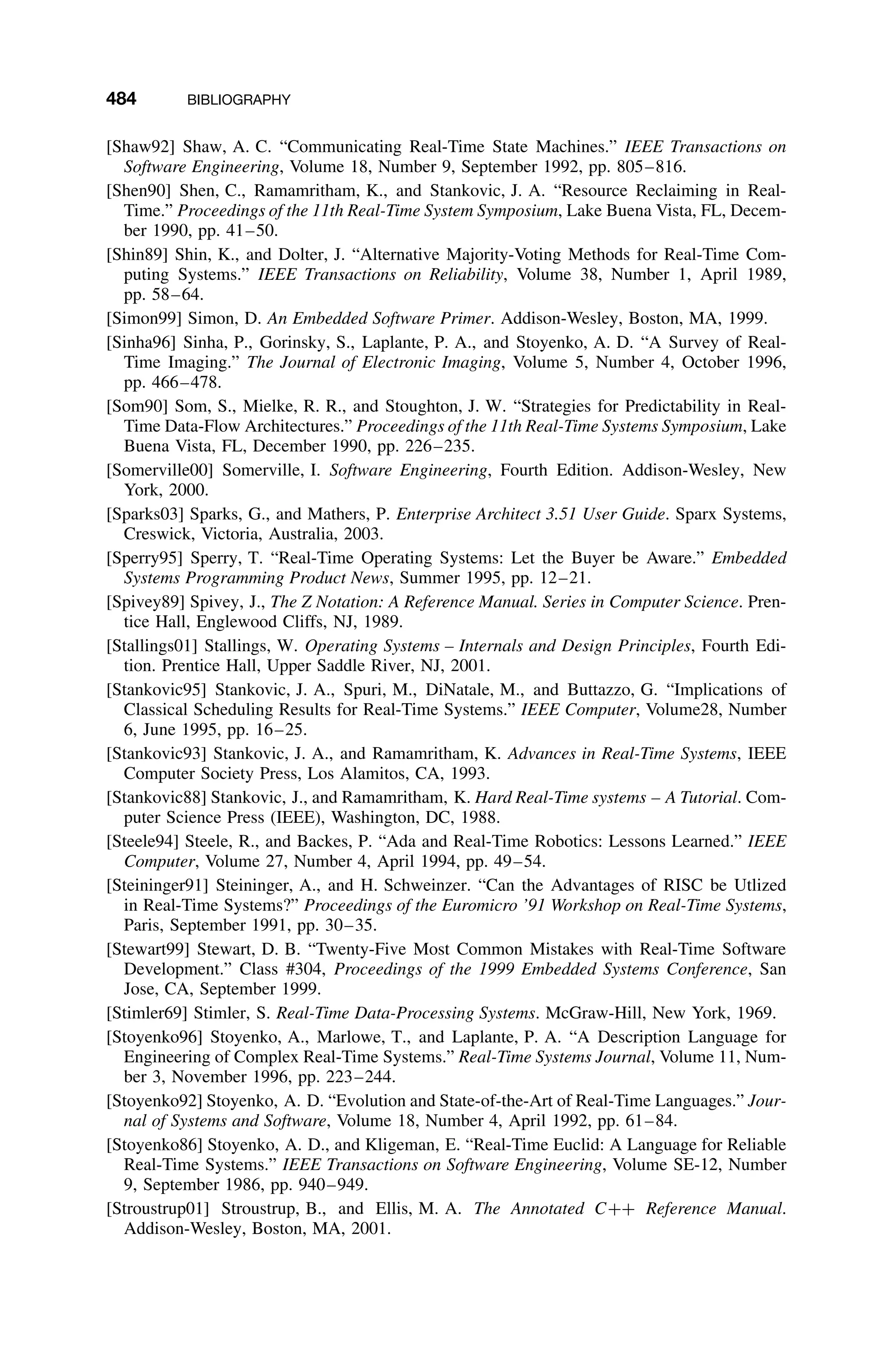 484 BIBLIOGRAPHY
[Shaw92] Shaw, A. C. “Communicating Real-Time State Machines.” IEEE Transactions on
Software Engineering, Volume 18, Number 9, September 1992, pp. 805–816.
[Shen90] Shen, C., Ramamritham, K., and Stankovic, J. A. “Resource Reclaiming in Real-
Time.” Proceedings of the 11th Real-Time System Symposium, Lake Buena Vista, FL, Decem-
ber 1990, pp. 41–50.
[Shin89] Shin, K., and Dolter, J. “Alternative Majority-Voting Methods for Real-Time Com-
puting Systems.” IEEE Transactions on Reliability, Volume 38, Number 1, April 1989,
pp. 58–64.
[Simon99] Simon, D. An Embedded Software Primer. Addison-Wesley, Boston, MA, 1999.
[Sinha96] Sinha, P., Gorinsky, S., Laplante, P. A., and Stoyenko, A. D. “A Survey of Real-
Time Imaging.” The Journal of Electronic Imaging, Volume 5, Number 4, October 1996,
pp. 466–478.
[Som90] Som, S., Mielke, R. R., and Stoughton, J. W. “Strategies for Predictability in Real-
Time Data-Flow Architectures.” Proceedings of the 11th Real-Time Systems Symposium, Lake
Buena Vista, FL, December 1990, pp. 226–235.
[Somerville00] Somerville, I. Software Engineering, Fourth Edition. Addison-Wesley, New
York, 2000.
[Sparks03] Sparks, G., and Mathers, P. Enterprise Architect 3.51 User Guide. Sparx Systems,
Creswick, Victoria, Australia, 2003.
[Sperry95] Sperry, T. “Real-Time Operating Systems: Let the Buyer be Aware.” Embedded
Systems Programming Product News, Summer 1995, pp. 12–21.
[Spivey89] Spivey, J., The Z Notation: A Reference Manual. Series in Computer Science. Pren-
tice Hall, Englewood Cliffs, NJ, 1989.
[Stallings01] Stallings, W. Operating Systems – Internals and Design Principles, Fourth Edi-
tion. Prentice Hall, Upper Saddle River, NJ, 2001.
[Stankovic95] Stankovic, J. A., Spuri, M., DiNatale, M., and Buttazzo, G. “Implications of
Classical Scheduling Results for Real-Time Systems.” IEEE Computer, Volume28, Number
6, June 1995, pp. 16–25.
[Stankovic93] Stankovic, J. A., and Ramamritham, K. Advances in Real-Time Systems, IEEE
Computer Society Press, Los Alamitos, CA, 1993.
[Stankovic88] Stankovic, J., and Ramamritham, K. Hard Real-Time systems – A Tutorial. Com-
puter Science Press (IEEE), Washington, DC, 1988.
[Steele94] Steele, R., and Backes, P. “Ada and Real-Time Robotics: Lessons Learned.” IEEE
Computer, Volume 27, Number 4, April 1994, pp. 49–54.
[Steininger91] Steininger, A., and H. Schweinzer. “Can the Advantages of RISC be Utlized
in Real-Time Systems?” Proceedings of the Euromicro ’91 Workshop on Real-Time Systems,
Paris, September 1991, pp. 30–35.
[Stewart99] Stewart, D. B. “Twenty-Five Most Common Mistakes with Real-Time Software
Development.” Class #304, Proceedings of the 1999 Embedded Systems Conference, San
Jose, CA, September 1999.
[Stimler69] Stimler, S. Real-Time Data-Processing Systems. McGraw-Hill, New York, 1969.
[Stoyenko96] Stoyenko, A., Marlowe, T., and Laplante, P. A. “A Description Language for
Engineering of Complex Real-Time Systems.” Real-Time Systems Journal, Volume 11, Num-
ber 3, November 1996, pp. 223–244.
[Stoyenko92] Stoyenko, A. D. “Evolution and State-of-the-Art of Real-Time Languages.” Jour-
nal of Systems and Software, Volume 18, Number 4, April 1992, pp. 61–84.
[Stoyenko86] Stoyenko, A. D., and Kligeman, E. “Real-Time Euclid: A Language for Reliable
Real-Time Systems.” IEEE Transactions on Software Engineering, Volume SE-12, Number
9, September 1986, pp. 940–949.
[Stroustrup01] Stroustrup, B., and Ellis, M. A. The Annotated C++ Reference Manual.
Addison-Wesley, Boston, MA, 2001.
 