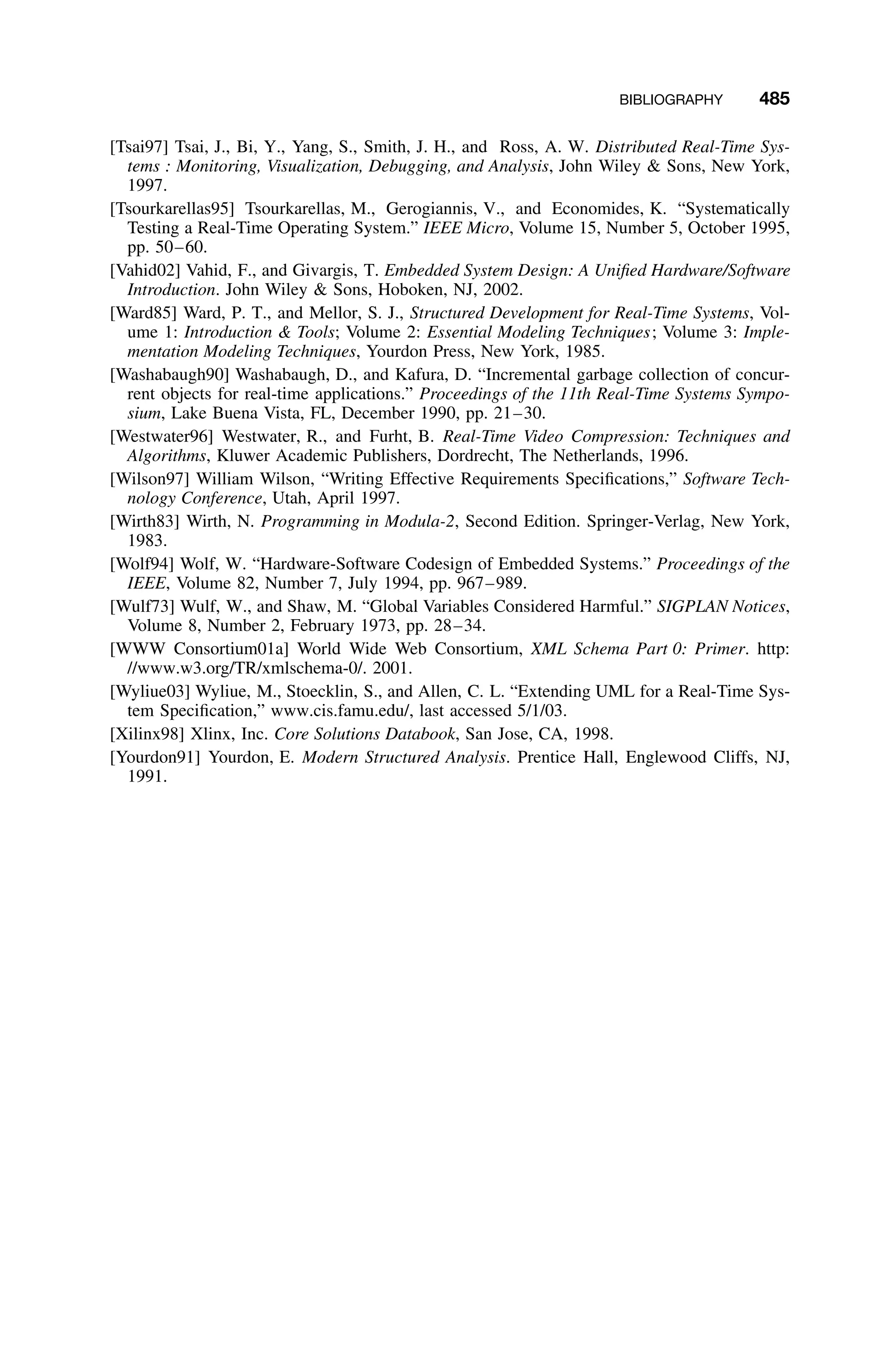BIBLIOGRAPHY 485
[Tsai97] Tsai, J., Bi, Y., Yang, S., Smith, J. H., and Ross, A. W. Distributed Real-Time Sys-
tems : Monitoring, Visualization, Debugging, and Analysis, John Wiley  Sons, New York,
1997.
[Tsourkarellas95] Tsourkarellas, M., Gerogiannis, V., and Economides, K. “Systematically
Testing a Real-Time Operating System.” IEEE Micro, Volume 15, Number 5, October 1995,
pp. 50–60.
[Vahid02] Vahid, F., and Givargis, T. Embedded System Design: A Uniﬁed Hardware/Software
Introduction. John Wiley  Sons, Hoboken, NJ, 2002.
[Ward85] Ward, P. T., and Mellor, S. J., Structured Development for Real-Time Systems, Vol-
ume 1: Introduction  Tools; Volume 2: Essential Modeling Techniques; Volume 3: Imple-
mentation Modeling Techniques, Yourdon Press, New York, 1985.
[Washabaugh90] Washabaugh, D., and Kafura, D. “Incremental garbage collection of concur-
rent objects for real-time applications.” Proceedings of the 11th Real-Time Systems Sympo-
sium, Lake Buena Vista, FL, December 1990, pp. 21–30.
[Westwater96] Westwater, R., and Furht, B. Real-Time Video Compression: Techniques and
Algorithms, Kluwer Academic Publishers, Dordrecht, The Netherlands, 1996.
[Wilson97] William Wilson, “Writing Effective Requirements Speciﬁcations,” Software Tech-
nology Conference, Utah, April 1997.
[Wirth83] Wirth, N. Programming in Modula-2, Second Edition. Springer-Verlag, New York,
1983.
[Wolf94] Wolf, W. “Hardware-Software Codesign of Embedded Systems.” Proceedings of the
IEEE, Volume 82, Number 7, July 1994, pp. 967–989.
[Wulf73] Wulf, W., and Shaw, M. “Global Variables Considered Harmful.” SIGPLAN Notices,
Volume 8, Number 2, February 1973, pp. 28–34.
[WWW Consortium01a] World Wide Web Consortium, XML Schema Part 0: Primer. http:
//www.w3.org/TR/xmlschema-0/. 2001.
[Wyliue03] Wyliue, M., Stoecklin, S., and Allen, C. L. “Extending UML for a Real-Time Sys-
tem Speciﬁcation,” www.cis.famu.edu/, last accessed 5/1/03.
[Xilinx98] Xlinx, Inc. Core Solutions Databook, San Jose, CA, 1998.
[Yourdon91] Yourdon, E. Modern Structured Analysis. Prentice Hall, Englewood Cliffs, NJ,
1991.
 
