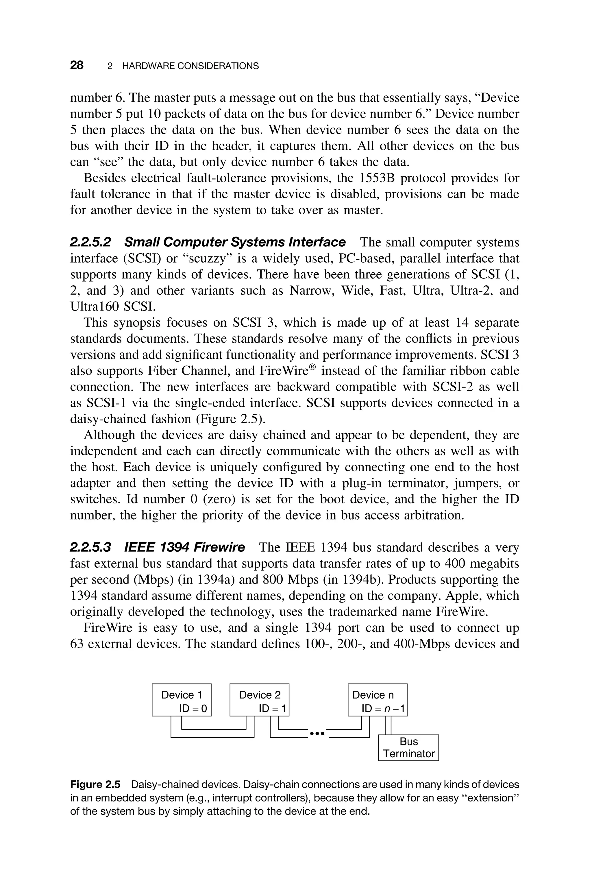 28 2 HARDWARE CONSIDERATIONS
number 6. The master puts a message out on the bus that essentially says, “Device
number 5 put 10 packets of data on the bus for device number 6.” Device number
5 then places the data on the bus. When device number 6 sees the data on the
bus with their ID in the header, it captures them. All other devices on the bus
can “see” the data, but only device number 6 takes the data.
Besides electrical fault-tolerance provisions, the 1553B protocol provides for
fault tolerance in that if the master device is disabled, provisions can be made
for another device in the system to take over as master.
2.2.5.2 Small Computer Systems Interface The small computer systems
interface (SCSI) or “scuzzy” is a widely used, PC-based, parallel interface that
supports many kinds of devices. There have been three generations of SCSI (1,
2, and 3) and other variants such as Narrow, Wide, Fast, Ultra, Ultra-2, and
Ultra160 SCSI.
This synopsis focuses on SCSI 3, which is made up of at least 14 separate
standards documents. These standards resolve many of the conﬂicts in previous
versions and add signiﬁcant functionality and performance improvements. SCSI 3
also supports Fiber Channel, and FireWire
instead of the familiar ribbon cable
connection. The new interfaces are backward compatible with SCSI-2 as well
as SCSI-1 via the single-ended interface. SCSI supports devices connected in a
daisy-chained fashion (Figure 2.5).
Although the devices are daisy chained and appear to be dependent, they are
independent and each can directly communicate with the others as well as with
the host. Each device is uniquely conﬁgured by connecting one end to the host
adapter and then setting the device ID with a plug-in terminator, jumpers, or
switches. Id number 0 (zero) is set for the boot device, and the higher the ID
number, the higher the priority of the device in bus access arbitration.
2.2.5.3 IEEE 1394 Firewire The IEEE 1394 bus standard describes a very
fast external bus standard that supports data transfer rates of up to 400 megabits
per second (Mbps) (in 1394a) and 800 Mbps (in 1394b). Products supporting the
1394 standard assume different names, depending on the company. Apple, which
originally developed the technology, uses the trademarked name FireWire.
FireWire is easy to use, and a single 1394 port can be used to connect up
63 external devices. The standard deﬁnes 100-, 200-, and 400-Mbps devices and
Device 1 Device 2
Bus
Terminator
ID = 0 ID = 1
Device n
ID = n −1
Figure 2.5 Daisy-chained devices. Daisy-chain connections are used in many kinds of devices
in an embedded system (e.g., interrupt controllers), because they allow for an easy ‘‘extension’’
of the system bus by simply attaching to the device at the end.
 