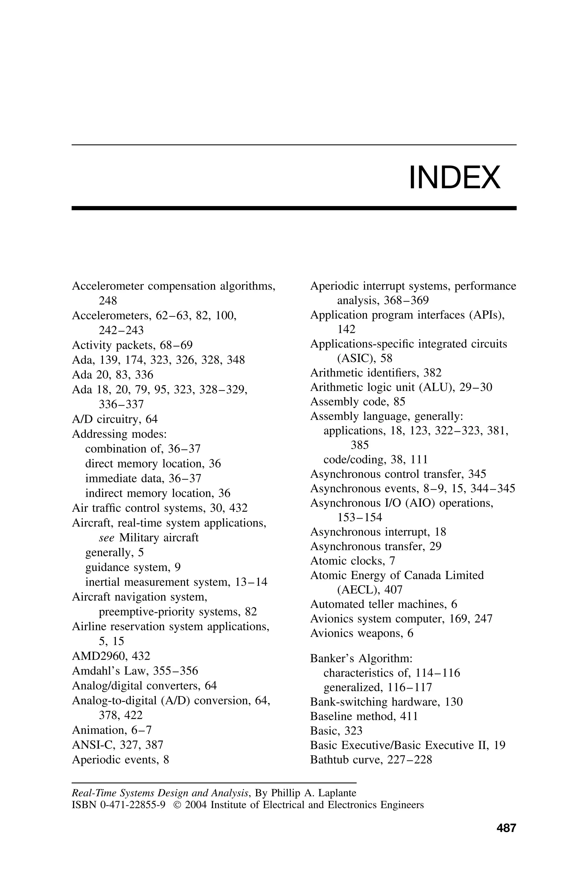 INDEX
Accelerometer compensation algorithms,
248
Accelerometers, 62–63, 82, 100,
242–243
Activity packets, 68–69
Ada, 139, 174, 323, 326, 328, 348
Ada 20, 83, 336
Ada 18, 20, 79, 95, 323, 328–329,
336–337
A/D circuitry, 64
Addressing modes:
combination of, 36–37
direct memory location, 36
immediate data, 36–37
indirect memory location, 36
Air trafﬁc control systems, 30, 432
Aircraft, real-time system applications,
see Military aircraft
generally, 5
guidance system, 9
inertial measurement system, 13–14
Aircraft navigation system,
preemptive-priority systems, 82
Airline reservation system applications,
5, 15
AMD2960, 432
Amdahl’s Law, 355–356
Analog/digital converters, 64
Analog-to-digital (A/D) conversion, 64,
378, 422
Animation, 6–7
ANSI-C, 327, 387
Aperiodic events, 8
Aperiodic interrupt systems, performance
analysis, 368–369
Application program interfaces (APIs),
142
Applications-speciﬁc integrated circuits
(ASIC), 58
Arithmetic identiﬁers, 382
Arithmetic logic unit (ALU), 29–30
Assembly code, 85
Assembly language, generally:
applications, 18, 123, 322–323, 381,
385
code/coding, 38, 111
Asynchronous control transfer, 345
Asynchronous events, 8–9, 15, 344–345
Asynchronous I/O (AIO) operations,
153–154
Asynchronous interrupt, 18
Asynchronous transfer, 29
Atomic clocks, 7
Atomic Energy of Canada Limited
(AECL), 407
Automated teller machines, 6
Avionics system computer, 169, 247
Avionics weapons, 6
Banker’s Algorithm:
characteristics of, 114–116
generalized, 116–117
Bank-switching hardware, 130
Baseline method, 411
Basic, 323
Basic Executive/Basic Executive II, 19
Bathtub curve, 227–228
Real-Time Systems Design and Analysis, By Phillip A. Laplante
ISBN 0-471-22855-9  2004 Institute of Electrical and Electronics Engineers
487
 