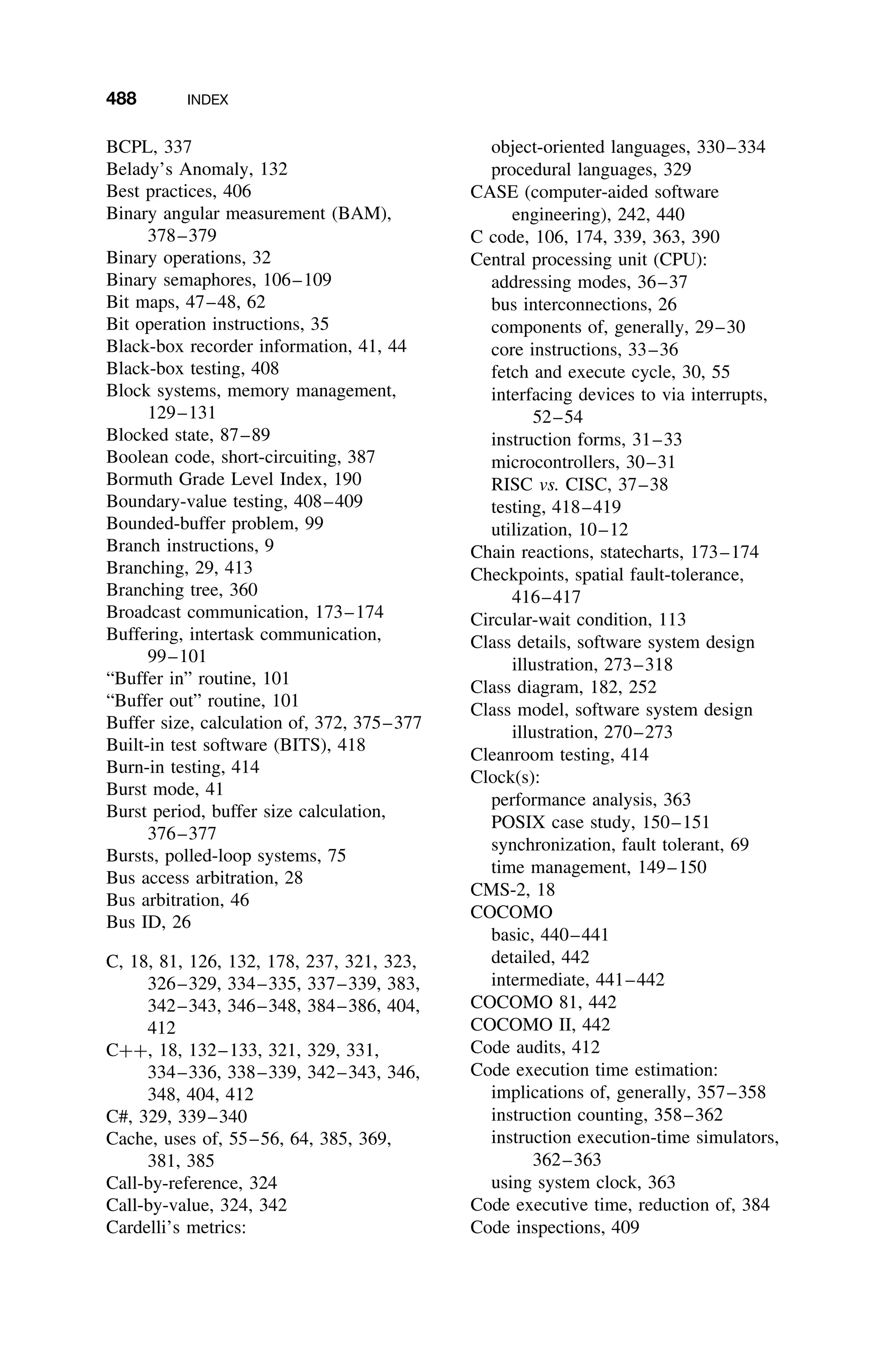 488 INDEX
BCPL, 337
Belady’s Anomaly, 132
Best practices, 406
Binary angular measurement (BAM),
378–379
Binary operations, 32
Binary semaphores, 106–109
Bit maps, 47–48, 62
Bit operation instructions, 35
Black-box recorder information, 41, 44
Black-box testing, 408
Block systems, memory management,
129–131
Blocked state, 87–89
Boolean code, short-circuiting, 387
Bormuth Grade Level Index, 190
Boundary-value testing, 408–409
Bounded-buffer problem, 99
Branch instructions, 9
Branching, 29, 413
Branching tree, 360
Broadcast communication, 173–174
Buffering, intertask communication,
99–101
“Buffer in” routine, 101
“Buffer out” routine, 101
Buffer size, calculation of, 372, 375–377
Built-in test software (BITS), 418
Burn-in testing, 414
Burst mode, 41
Burst period, buffer size calculation,
376–377
Bursts, polled-loop systems, 75
Bus access arbitration, 28
Bus arbitration, 46
Bus ID, 26
C, 18, 81, 126, 132, 178, 237, 321, 323,
326–329, 334–335, 337–339, 383,
342–343, 346–348, 384–386, 404,
412
C++, 18, 132–133, 321, 329, 331,
334–336, 338–339, 342–343, 346,
348, 404, 412
C#, 329, 339–340
Cache, uses of, 55–56, 64, 385, 369,
381, 385
Call-by-reference, 324
Call-by-value, 324, 342
Cardelli’s metrics:
object-oriented languages, 330–334
procedural languages, 329
CASE (computer-aided software
engineering), 242, 440
C code, 106, 174, 339, 363, 390
Central processing unit (CPU):
addressing modes, 36–37
bus interconnections, 26
components of, generally, 29–30
core instructions, 33–36
fetch and execute cycle, 30, 55
interfacing devices to via interrupts,
52–54
instruction forms, 31–33
microcontrollers, 30–31
RISC vs. CISC, 37–38
testing, 418–419
utilization, 10–12
Chain reactions, statecharts, 173–174
Checkpoints, spatial fault-tolerance,
416–417
Circular-wait condition, 113
Class details, software system design
illustration, 273–318
Class diagram, 182, 252
Class model, software system design
illustration, 270–273
Cleanroom testing, 414
Clock(s):
performance analysis, 363
POSIX case study, 150–151
synchronization, fault tolerant, 69
time management, 149–150
CMS-2, 18
COCOMO
basic, 440–441
detailed, 442
intermediate, 441–442
COCOMO 81, 442
COCOMO II, 442
Code audits, 412
Code execution time estimation:
implications of, generally, 357–358
instruction counting, 358–362
instruction execution-time simulators,
362–363
using system clock, 363
Code executive time, reduction of, 384
Code inspections, 409
 