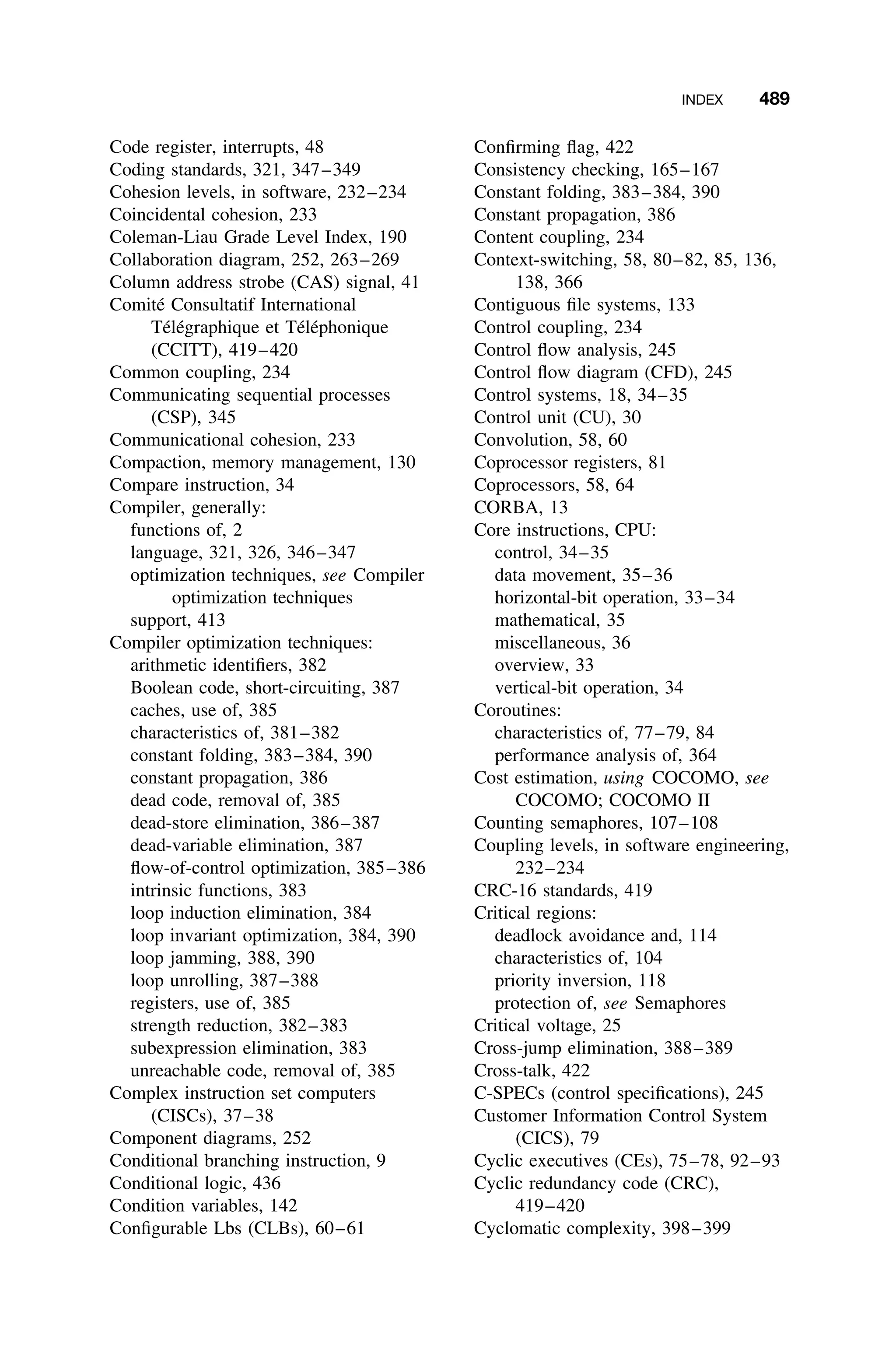INDEX 489
Code register, interrupts, 48
Coding standards, 321, 347–349
Cohesion levels, in software, 232–234
Coincidental cohesion, 233
Coleman-Liau Grade Level Index, 190
Collaboration diagram, 252, 263–269
Column address strobe (CAS) signal, 41
Comité Consultatif International
Télégraphique et Téléphonique
(CCITT), 419–420
Common coupling, 234
Communicating sequential processes
(CSP), 345
Communicational cohesion, 233
Compaction, memory management, 130
Compare instruction, 34
Compiler, generally:
functions of, 2
language, 321, 326, 346–347
optimization techniques, see Compiler
optimization techniques
support, 413
Compiler optimization techniques:
arithmetic identiﬁers, 382
Boolean code, short-circuiting, 387
caches, use of, 385
characteristics of, 381–382
constant folding, 383–384, 390
constant propagation, 386
dead code, removal of, 385
dead-store elimination, 386–387
dead-variable elimination, 387
ﬂow-of-control optimization, 385–386
intrinsic functions, 383
loop induction elimination, 384
loop invariant optimization, 384, 390
loop jamming, 388, 390
loop unrolling, 387–388
registers, use of, 385
strength reduction, 382–383
subexpression elimination, 383
unreachable code, removal of, 385
Complex instruction set computers
(CISCs), 37–38
Component diagrams, 252
Conditional branching instruction, 9
Conditional logic, 436
Condition variables, 142
Conﬁgurable Lbs (CLBs), 60–61
Conﬁrming ﬂag, 422
Consistency checking, 165–167
Constant folding, 383–384, 390
Constant propagation, 386
Content coupling, 234
Context-switching, 58, 80–82, 85, 136,
138, 366
Contiguous ﬁle systems, 133
Control coupling, 234
Control ﬂow analysis, 245
Control ﬂow diagram (CFD), 245
Control systems, 18, 34–35
Control unit (CU), 30
Convolution, 58, 60
Coprocessor registers, 81
Coprocessors, 58, 64
CORBA, 13
Core instructions, CPU:
control, 34–35
data movement, 35–36
horizontal-bit operation, 33–34
mathematical, 35
miscellaneous, 36
overview, 33
vertical-bit operation, 34
Coroutines:
characteristics of, 77–79, 84
performance analysis of, 364
Cost estimation, using COCOMO, see
COCOMO; COCOMO II
Counting semaphores, 107–108
Coupling levels, in software engineering,
232–234
CRC-16 standards, 419
Critical regions:
deadlock avoidance and, 114
characteristics of, 104
priority inversion, 118
protection of, see Semaphores
Critical voltage, 25
Cross-jump elimination, 388–389
Cross-talk, 422
C-SPECs (control speciﬁcations), 245
Customer Information Control System
(CICS), 79
Cyclic executives (CEs), 75–78, 92–93
Cyclic redundancy code (CRC),
419–420
Cyclomatic complexity, 398–399
 