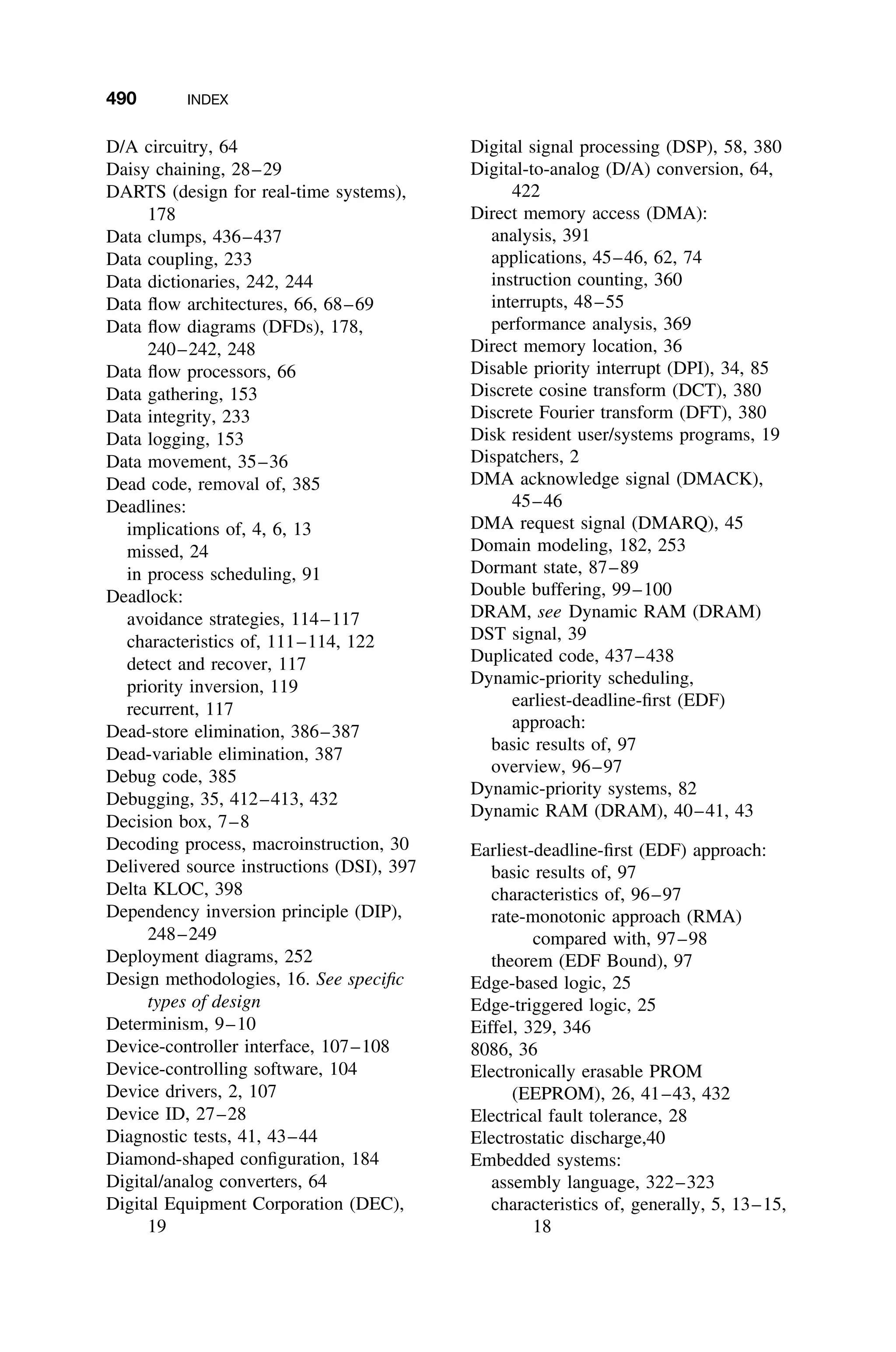 490 INDEX
D/A circuitry, 64
Daisy chaining, 28–29
DARTS (design for real-time systems),
178
Data clumps, 436–437
Data coupling, 233
Data dictionaries, 242, 244
Data ﬂow architectures, 66, 68–69
Data ﬂow diagrams (DFDs), 178,
240–242, 248
Data ﬂow processors, 66
Data gathering, 153
Data integrity, 233
Data logging, 153
Data movement, 35–36
Dead code, removal of, 385
Deadlines:
implications of, 4, 6, 13
missed, 24
in process scheduling, 91
Deadlock:
avoidance strategies, 114–117
characteristics of, 111–114, 122
detect and recover, 117
priority inversion, 119
recurrent, 117
Dead-store elimination, 386–387
Dead-variable elimination, 387
Debug code, 385
Debugging, 35, 412–413, 432
Decision box, 7–8
Decoding process, macroinstruction, 30
Delivered source instructions (DSI), 397
Delta KLOC, 398
Dependency inversion principle (DIP),
248–249
Deployment diagrams, 252
Design methodologies, 16. See speciﬁc
types of design
Determinism, 9–10
Device-controller interface, 107–108
Device-controlling software, 104
Device drivers, 2, 107
Device ID, 27–28
Diagnostic tests, 41, 43–44
Diamond-shaped conﬁguration, 184
Digital/analog converters, 64
Digital Equipment Corporation (DEC),
19
Digital signal processing (DSP), 58, 380
Digital-to-analog (D/A) conversion, 64,
422
Direct memory access (DMA):
analysis, 391
applications, 45–46, 62, 74
instruction counting, 360
interrupts, 48–55
performance analysis, 369
Direct memory location, 36
Disable priority interrupt (DPI), 34, 85
Discrete cosine transform (DCT), 380
Discrete Fourier transform (DFT), 380
Disk resident user/systems programs, 19
Dispatchers, 2
DMA acknowledge signal (DMACK),
45–46
DMA request signal (DMARQ), 45
Domain modeling, 182, 253
Dormant state, 87–89
Double buffering, 99–100
DRAM, see Dynamic RAM (DRAM)
DST signal, 39
Duplicated code, 437–438
Dynamic-priority scheduling,
earliest-deadline-ﬁrst (EDF)
approach:
basic results of, 97
overview, 96–97
Dynamic-priority systems, 82
Dynamic RAM (DRAM), 40–41, 43
Earliest-deadline-ﬁrst (EDF) approach:
basic results of, 97
characteristics of, 96–97
rate-monotonic approach (RMA)
compared with, 97–98
theorem (EDF Bound), 97
Edge-based logic, 25
Edge-triggered logic, 25
Eiffel, 329, 346
8086, 36
Electronically erasable PROM
(EEPROM), 26, 41–43, 432
Electrical fault tolerance, 28
Electrostatic discharge,40
Embedded systems:
assembly language, 322–323
characteristics of, generally, 5, 13–15,
18
 