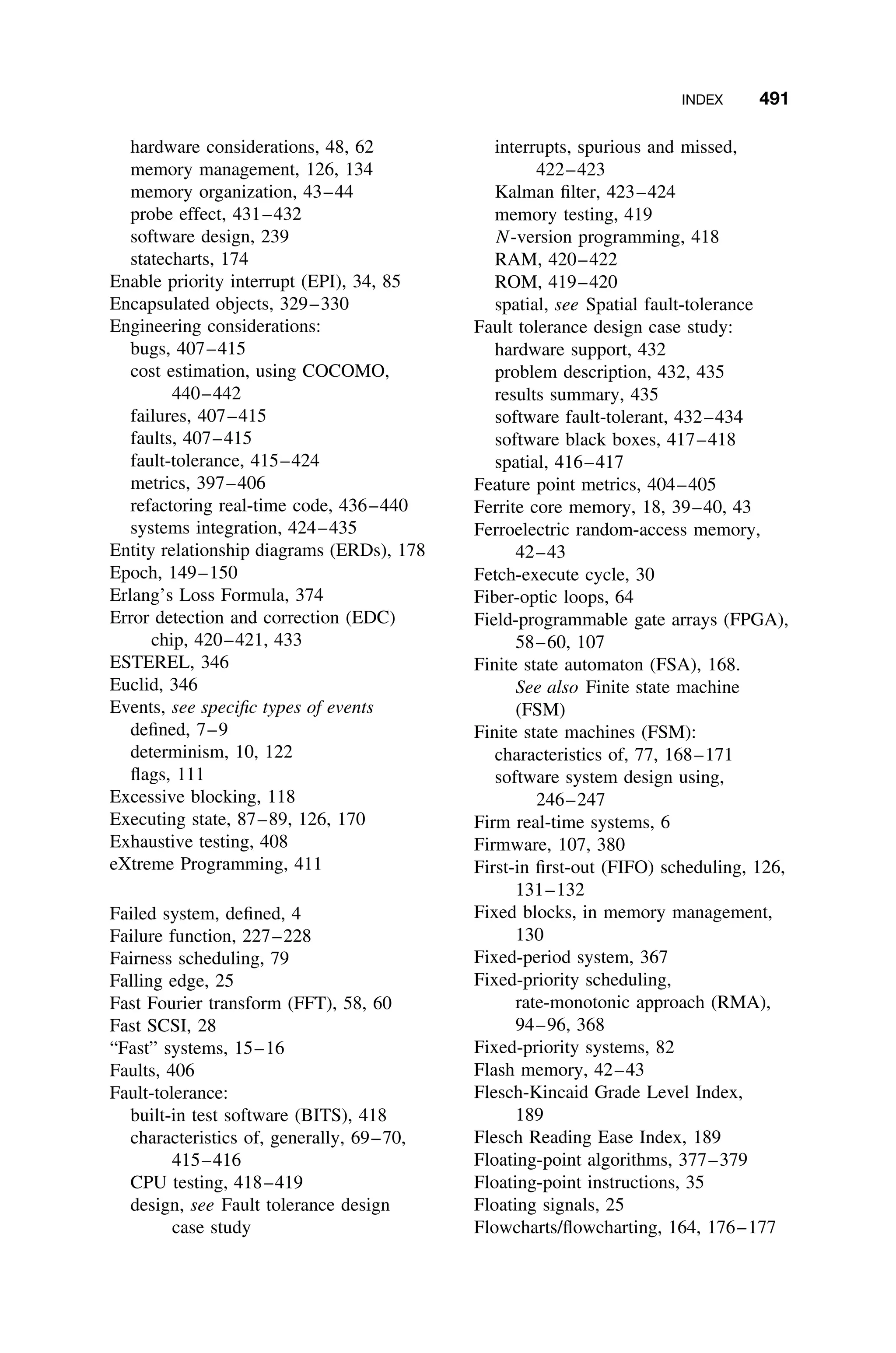 INDEX 491
hardware considerations, 48, 62
memory management, 126, 134
memory organization, 43–44
probe effect, 431–432
software design, 239
statecharts, 174
Enable priority interrupt (EPI), 34, 85
Encapsulated objects, 329–330
Engineering considerations:
bugs, 407–415
cost estimation, using COCOMO,
440–442
failures, 407–415
faults, 407–415
fault-tolerance, 415–424
metrics, 397–406
refactoring real-time code, 436–440
systems integration, 424–435
Entity relationship diagrams (ERDs), 178
Epoch, 149–150
Erlang’s Loss Formula, 374
Error detection and correction (EDC)
chip, 420–421, 433
ESTEREL, 346
Euclid, 346
Events, see speciﬁc types of events
deﬁned, 7–9
determinism, 10, 122
ﬂags, 111
Excessive blocking, 118
Executing state, 87–89, 126, 170
Exhaustive testing, 408
eXtreme Programming, 411
Failed system, deﬁned, 4
Failure function, 227–228
Fairness scheduling, 79
Falling edge, 25
Fast Fourier transform (FFT), 58, 60
Fast SCSI, 28
“Fast” systems, 15–16
Faults, 406
Fault-tolerance:
built-in test software (BITS), 418
characteristics of, generally, 69–70,
415–416
CPU testing, 418–419
design, see Fault tolerance design
case study
interrupts, spurious and missed,
422–423
Kalman ﬁlter, 423–424
memory testing, 419
N-version programming, 418
RAM, 420–422
ROM, 419–420
spatial, see Spatial fault-tolerance
Fault tolerance design case study:
hardware support, 432
problem description, 432, 435
results summary, 435
software fault-tolerant, 432–434
software black boxes, 417–418
spatial, 416–417
Feature point metrics, 404–405
Ferrite core memory, 18, 39–40, 43
Ferroelectric random-access memory,
42–43
Fetch-execute cycle, 30
Fiber-optic loops, 64
Field-programmable gate arrays (FPGA),
58–60, 107
Finite state automaton (FSA), 168.
See also Finite state machine
(FSM)
Finite state machines (FSM):
characteristics of, 77, 168–171
software system design using,
246–247
Firm real-time systems, 6
Firmware, 107, 380
First-in ﬁrst-out (FIFO) scheduling, 126,
131–132
Fixed blocks, in memory management,
130
Fixed-period system, 367
Fixed-priority scheduling,
rate-monotonic approach (RMA),
94–96, 368
Fixed-priority systems, 82
Flash memory, 42–43
Flesch-Kincaid Grade Level Index,
189
Flesch Reading Ease Index, 189
Floating-point algorithms, 377–379
Floating-point instructions, 35
Floating signals, 25
Flowcharts/ﬂowcharting, 164, 176–177
 