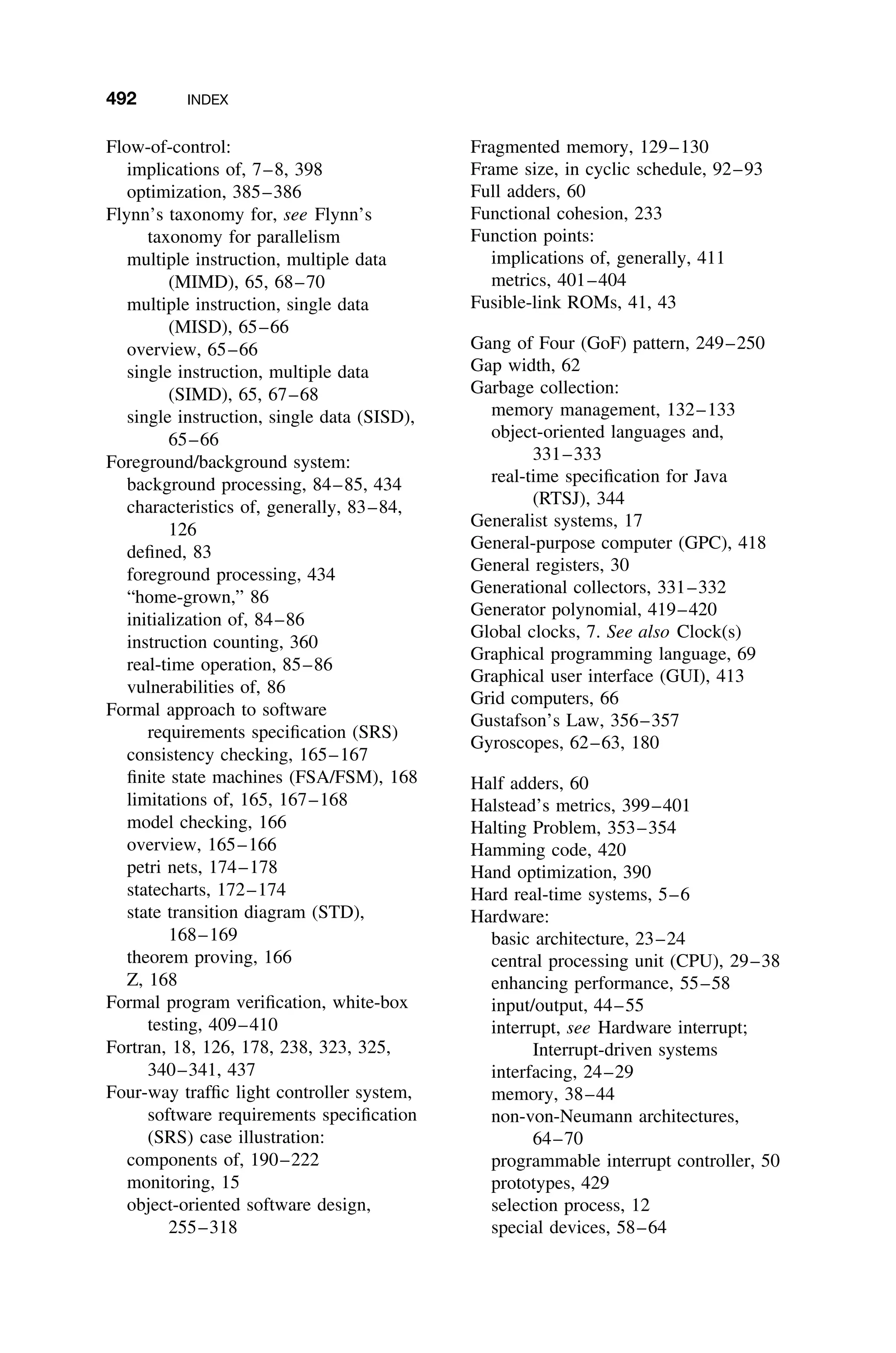492 INDEX
Flow-of-control:
implications of, 7–8, 398
optimization, 385–386
Flynn’s taxonomy for, see Flynn’s
taxonomy for parallelism
multiple instruction, multiple data
(MIMD), 65, 68–70
multiple instruction, single data
(MISD), 65–66
overview, 65–66
single instruction, multiple data
(SIMD), 65, 67–68
single instruction, single data (SISD),
65–66
Foreground/background system:
background processing, 84–85, 434
characteristics of, generally, 83–84,
126
deﬁned, 83
foreground processing, 434
“home-grown,” 86
initialization of, 84–86
instruction counting, 360
real-time operation, 85–86
vulnerabilities of, 86
Formal approach to software
requirements speciﬁcation (SRS)
consistency checking, 165–167
ﬁnite state machines (FSA/FSM), 168
limitations of, 165, 167–168
model checking, 166
overview, 165–166
petri nets, 174–178
statecharts, 172–174
state transition diagram (STD),
168–169
theorem proving, 166
Z, 168
Formal program veriﬁcation, white-box
testing, 409–410
Fortran, 18, 126, 178, 238, 323, 325,
340–341, 437
Four-way trafﬁc light controller system,
software requirements speciﬁcation
(SRS) case illustration:
components of, 190–222
monitoring, 15
object-oriented software design,
255–318
Fragmented memory, 129–130
Frame size, in cyclic schedule, 92–93
Full adders, 60
Functional cohesion, 233
Function points:
implications of, generally, 411
metrics, 401–404
Fusible-link ROMs, 41, 43
Gang of Four (GoF) pattern, 249–250
Gap width, 62
Garbage collection:
memory management, 132–133
object-oriented languages and,
331–333
real-time speciﬁcation for Java
(RTSJ), 344
Generalist systems, 17
General-purpose computer (GPC), 418
General registers, 30
Generational collectors, 331–332
Generator polynomial, 419–420
Global clocks, 7. See also Clock(s)
Graphical programming language, 69
Graphical user interface (GUI), 413
Grid computers, 66
Gustafson’s Law, 356–357
Gyroscopes, 62–63, 180
Half adders, 60
Halstead’s metrics, 399–401
Halting Problem, 353–354
Hamming code, 420
Hand optimization, 390
Hard real-time systems, 5–6
Hardware:
basic architecture, 23–24
central processing unit (CPU), 29–38
enhancing performance, 55–58
input/output, 44–55
interrupt, see Hardware interrupt;
Interrupt-driven systems
interfacing, 24–29
memory, 38–44
non-von-Neumann architectures,
64–70
programmable interrupt controller, 50
prototypes, 429
selection process, 12
special devices, 58–64
 