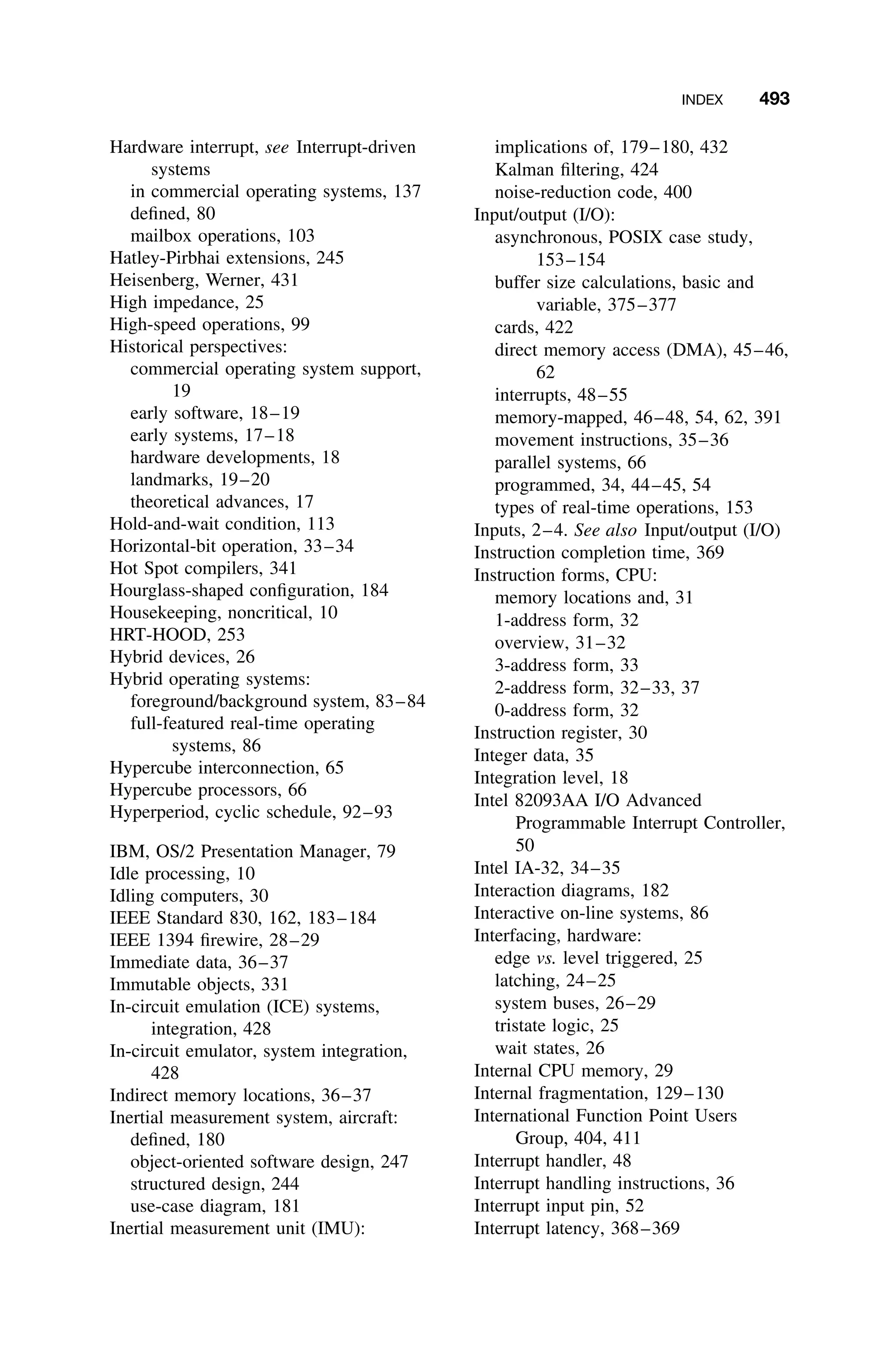 INDEX 493
Hardware interrupt, see Interrupt-driven
systems
in commercial operating systems, 137
deﬁned, 80
mailbox operations, 103
Hatley-Pirbhai extensions, 245
Heisenberg, Werner, 431
High impedance, 25
High-speed operations, 99
Historical perspectives:
commercial operating system support,
19
early software, 18–19
early systems, 17–18
hardware developments, 18
landmarks, 19–20
theoretical advances, 17
Hold-and-wait condition, 113
Horizontal-bit operation, 33–34
Hot Spot compilers, 341
Hourglass-shaped conﬁguration, 184
Housekeeping, noncritical, 10
HRT-HOOD, 253
Hybrid devices, 26
Hybrid operating systems:
foreground/background system, 83–84
full-featured real-time operating
systems, 86
Hypercube interconnection, 65
Hypercube processors, 66
Hyperperiod, cyclic schedule, 92–93
IBM, OS/2 Presentation Manager, 79
Idle processing, 10
Idling computers, 30
IEEE Standard 830, 162, 183–184
IEEE 1394 ﬁrewire, 28–29
Immediate data, 36–37
Immutable objects, 331
In-circuit emulation (ICE) systems,
integration, 428
In-circuit emulator, system integration,
428
Indirect memory locations, 36–37
Inertial measurement system, aircraft:
deﬁned, 180
object-oriented software design, 247
structured design, 244
use-case diagram, 181
Inertial measurement unit (IMU):
implications of, 179–180, 432
Kalman ﬁltering, 424
noise-reduction code, 400
Input/output (I/O):
asynchronous, POSIX case study,
153–154
buffer size calculations, basic and
variable, 375–377
cards, 422
direct memory access (DMA), 45–46,
62
interrupts, 48–55
memory-mapped, 46–48, 54, 62, 391
movement instructions, 35–36
parallel systems, 66
programmed, 34, 44–45, 54
types of real-time operations, 153
Inputs, 2–4. See also Input/output (I/O)
Instruction completion time, 369
Instruction forms, CPU:
memory locations and, 31
1-address form, 32
overview, 31–32
3-address form, 33
2-address form, 32–33, 37
0-address form, 32
Instruction register, 30
Integer data, 35
Integration level, 18
Intel 82093AA I/O Advanced
Programmable Interrupt Controller,
50
Intel IA-32, 34–35
Interaction diagrams, 182
Interactive on-line systems, 86
Interfacing, hardware:
edge vs. level triggered, 25
latching, 24–25
system buses, 26–29
tristate logic, 25
wait states, 26
Internal CPU memory, 29
Internal fragmentation, 129–130
International Function Point Users
Group, 404, 411
Interrupt handler, 48
Interrupt handling instructions, 36
Interrupt input pin, 52
Interrupt latency, 368–369
 
