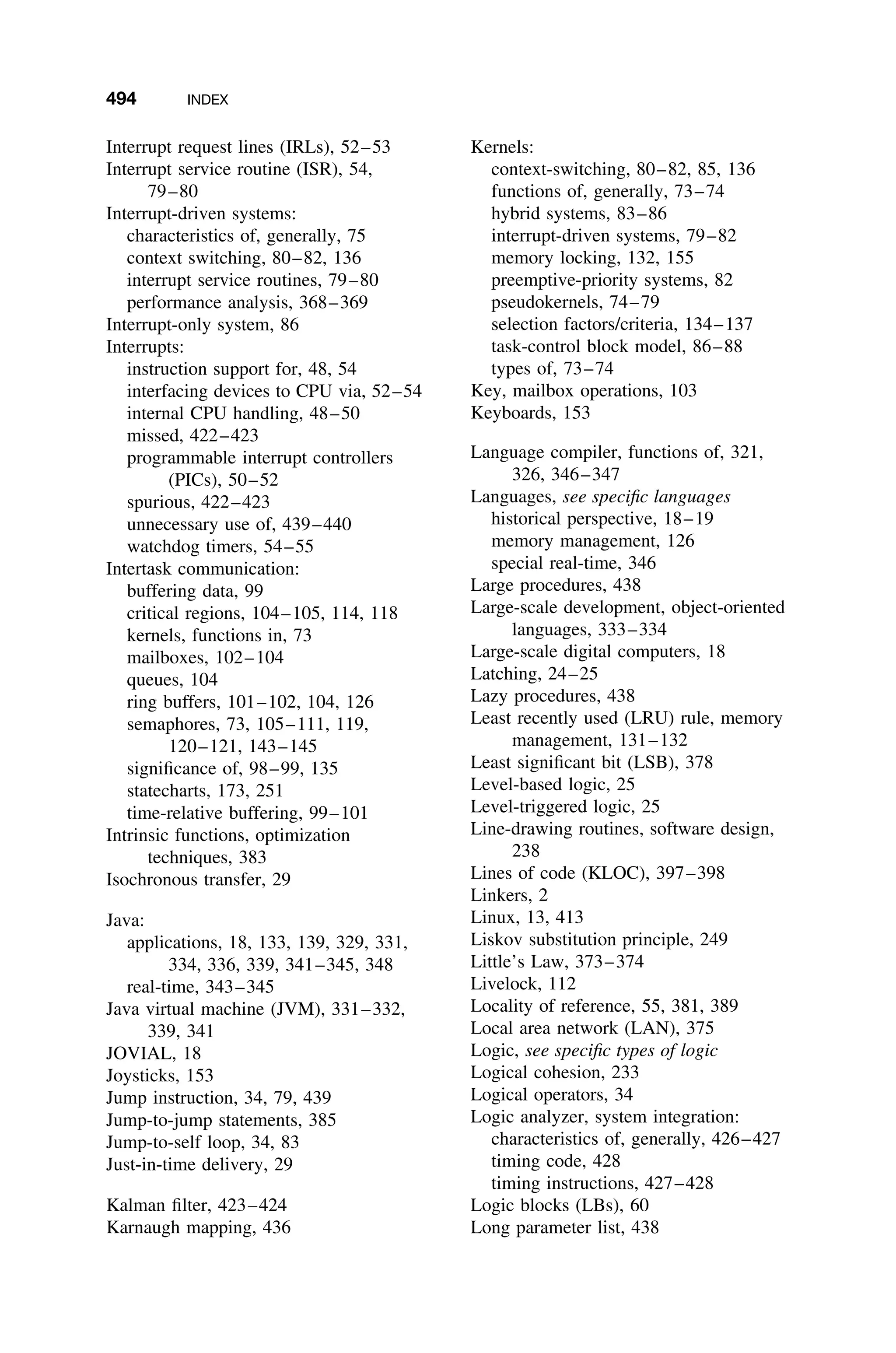 494 INDEX
Interrupt request lines (IRLs), 52–53
Interrupt service routine (ISR), 54,
79–80
Interrupt-driven systems:
characteristics of, generally, 75
context switching, 80–82, 136
interrupt service routines, 79–80
performance analysis, 368–369
Interrupt-only system, 86
Interrupts:
instruction support for, 48, 54
interfacing devices to CPU via, 52–54
internal CPU handling, 48–50
missed, 422–423
programmable interrupt controllers
(PICs), 50–52
spurious, 422–423
unnecessary use of, 439–440
watchdog timers, 54–55
Intertask communication:
buffering data, 99
critical regions, 104–105, 114, 118
kernels, functions in, 73
mailboxes, 102–104
queues, 104
ring buffers, 101–102, 104, 126
semaphores, 73, 105–111, 119,
120–121, 143–145
signiﬁcance of, 98–99, 135
statecharts, 173, 251
time-relative buffering, 99–101
Intrinsic functions, optimization
techniques, 383
Isochronous transfer, 29
Java:
applications, 18, 133, 139, 329, 331,
334, 336, 339, 341–345, 348
real-time, 343–345
Java virtual machine (JVM), 331–332,
339, 341
JOVIAL, 18
Joysticks, 153
Jump instruction, 34, 79, 439
Jump-to-jump statements, 385
Jump-to-self loop, 34, 83
Just-in-time delivery, 29
Kalman ﬁlter, 423–424
Karnaugh mapping, 436
Kernels:
context-switching, 80–82, 85, 136
functions of, generally, 73–74
hybrid systems, 83–86
interrupt-driven systems, 79–82
memory locking, 132, 155
preemptive-priority systems, 82
pseudokernels, 74–79
selection factors/criteria, 134–137
task-control block model, 86–88
types of, 73–74
Key, mailbox operations, 103
Keyboards, 153
Language compiler, functions of, 321,
326, 346–347
Languages, see speciﬁc languages
historical perspective, 18–19
memory management, 126
special real-time, 346
Large procedures, 438
Large-scale development, object-oriented
languages, 333–334
Large-scale digital computers, 18
Latching, 24–25
Lazy procedures, 438
Least recently used (LRU) rule, memory
management, 131–132
Least signiﬁcant bit (LSB), 378
Level-based logic, 25
Level-triggered logic, 25
Line-drawing routines, software design,
238
Lines of code (KLOC), 397–398
Linkers, 2
Linux, 13, 413
Liskov substitution principle, 249
Little’s Law, 373–374
Livelock, 112
Locality of reference, 55, 381, 389
Local area network (LAN), 375
Logic, see speciﬁc types of logic
Logical cohesion, 233
Logical operators, 34
Logic analyzer, system integration:
characteristics of, generally, 426–427
timing code, 428
timing instructions, 427–428
Logic blocks (LBs), 60
Long parameter list, 438
 