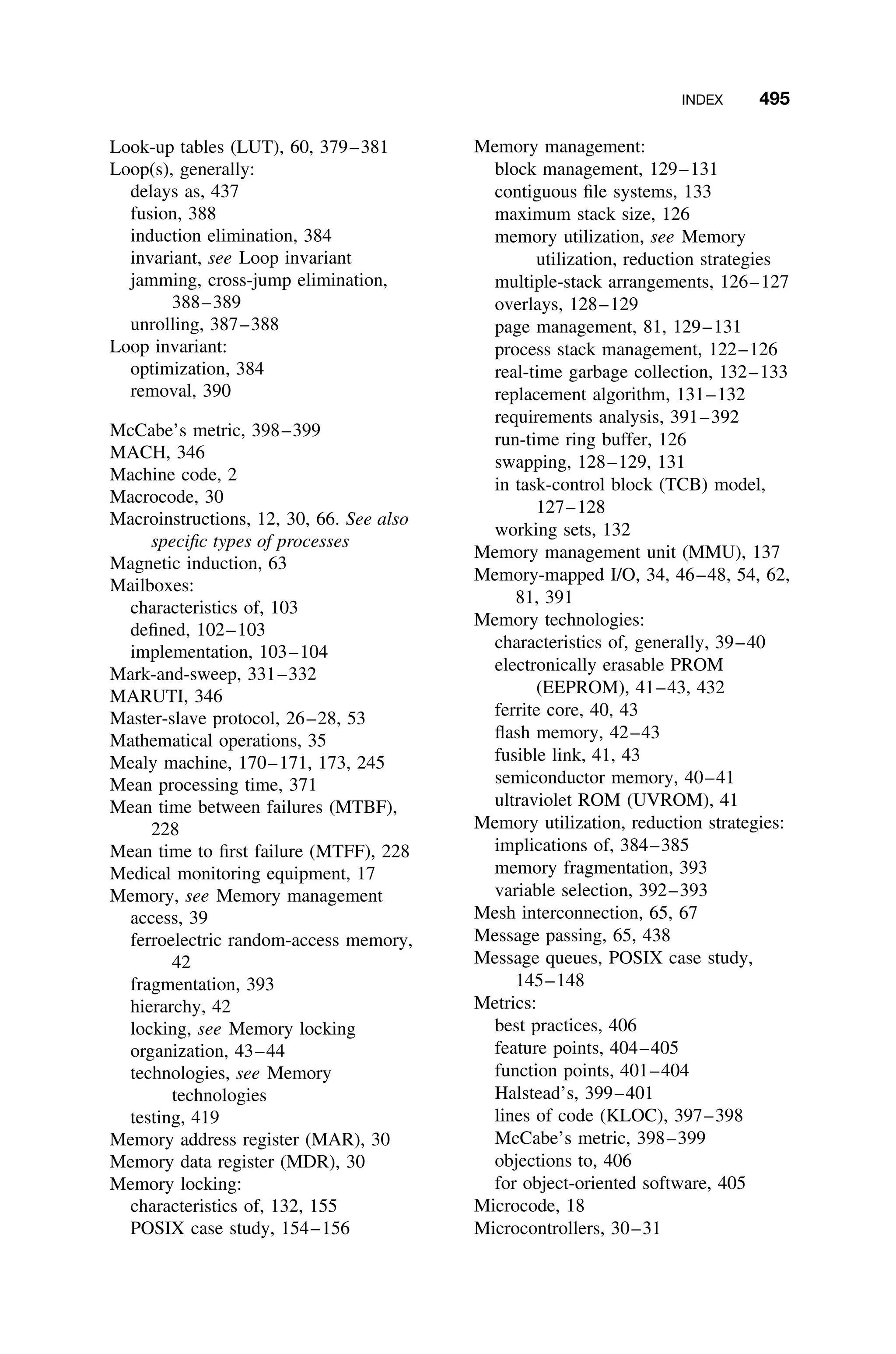 INDEX 495
Look-up tables (LUT), 60, 379–381
Loop(s), generally:
delays as, 437
fusion, 388
induction elimination, 384
invariant, see Loop invariant
jamming, cross-jump elimination,
388–389
unrolling, 387–388
Loop invariant:
optimization, 384
removal, 390
McCabe’s metric, 398–399
MACH, 346
Machine code, 2
Macrocode, 30
Macroinstructions, 12, 30, 66. See also
speciﬁc types of processes
Magnetic induction, 63
Mailboxes:
characteristics of, 103
deﬁned, 102–103
implementation, 103–104
Mark-and-sweep, 331–332
MARUTI, 346
Master-slave protocol, 26–28, 53
Mathematical operations, 35
Mealy machine, 170–171, 173, 245
Mean processing time, 371
Mean time between failures (MTBF),
228
Mean time to ﬁrst failure (MTFF), 228
Medical monitoring equipment, 17
Memory, see Memory management
access, 39
ferroelectric random-access memory,
42
fragmentation, 393
hierarchy, 42
locking, see Memory locking
organization, 43–44
technologies, see Memory
technologies
testing, 419
Memory address register (MAR), 30
Memory data register (MDR), 30
Memory locking:
characteristics of, 132, 155
POSIX case study, 154–156
Memory management:
block management, 129–131
contiguous ﬁle systems, 133
maximum stack size, 126
memory utilization, see Memory
utilization, reduction strategies
multiple-stack arrangements, 126–127
overlays, 128–129
page management, 81, 129–131
process stack management, 122–126
real-time garbage collection, 132–133
replacement algorithm, 131–132
requirements analysis, 391–392
run-time ring buffer, 126
swapping, 128–129, 131
in task-control block (TCB) model,
127–128
working sets, 132
Memory management unit (MMU), 137
Memory-mapped I/O, 34, 46–48, 54, 62,
81, 391
Memory technologies:
characteristics of, generally, 39–40
electronically erasable PROM
(EEPROM), 41–43, 432
ferrite core, 40, 43
ﬂash memory, 42–43
fusible link, 41, 43
semiconductor memory, 40–41
ultraviolet ROM (UVROM), 41
Memory utilization, r