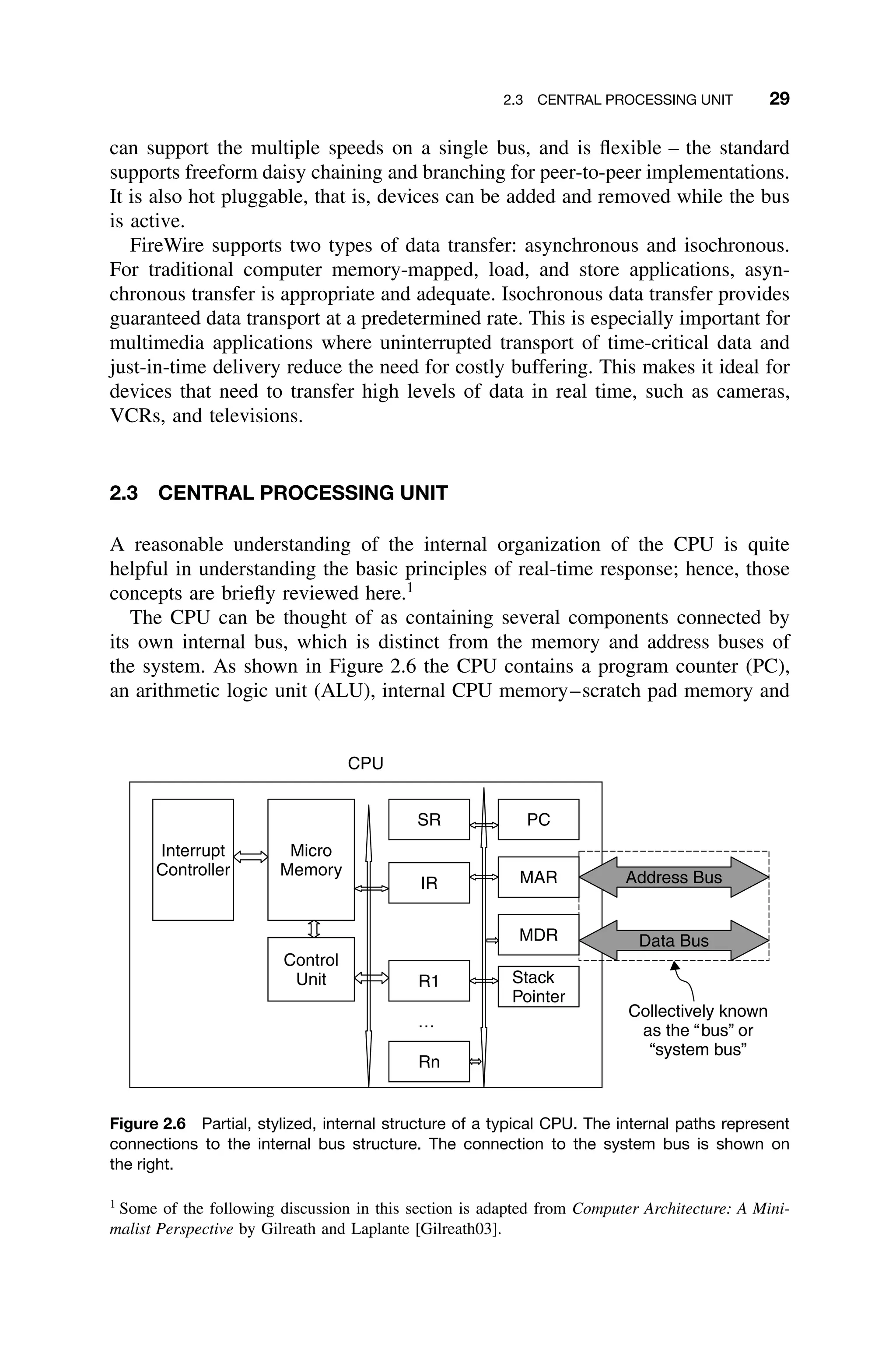 2.3 CENTRAL PROCESSING UNIT 29
can support the multiple speeds on a single bus, and is ﬂexible – the standard
supports freeform daisy chaining and branching for peer-to-peer implementations.
It is also hot pluggable, that is, devices can be added and removed while the bus
is active.
FireWire supports two types of data transfer: asynchronous and isochronous.
For traditional computer memory-mapped, load, and store applications, asyn-
chronous transfer is appropriate and adequate. Isochronous data transfer provides
guaranteed data transport at a predetermined rate. This is especially important for
multimedia applications where uninterrupted transport of time-critical data and
just-in-time delivery reduce the need for costly buffering. This makes it ideal for
devices that need to transfer high levels of data in real time, such as cameras,
VCRs, and televisions.
2.3 CENTRAL PROCESSING UNIT
A reasonable understanding of the internal organization of the CPU is quite
helpful in understanding the basic principles of real-time response; hence, those
concepts are brieﬂy reviewed here.1
The CPU can be thought of as containing several components connected by
its own internal bus, which is distinct from the memory and address buses of
the system. As shown in Figure 2.6 the CPU contains a program counter (PC),
an arithmetic logic unit (ALU), internal CPU memory–scratch pad memory and
PC
SR
IR
MDR
R1
MAR
Rn
…
Stack
Pointer
Micro
Memory
Control
Unit
Interrupt
Controller
CPU
Address Bus
Data Bus
Collectively known
as the “bus” or
“system bus”
Figure 2.6 Partial, stylized, internal structure of a typical CPU. The internal paths represent
connections to the internal bus structure. The connection to the system bus is shown on
the right.
1
Some of the following discussion in this section is adapted from Computer Architecture: A Mini-
malist Perspective by Gilreath and Laplante [Gilreath03].
 