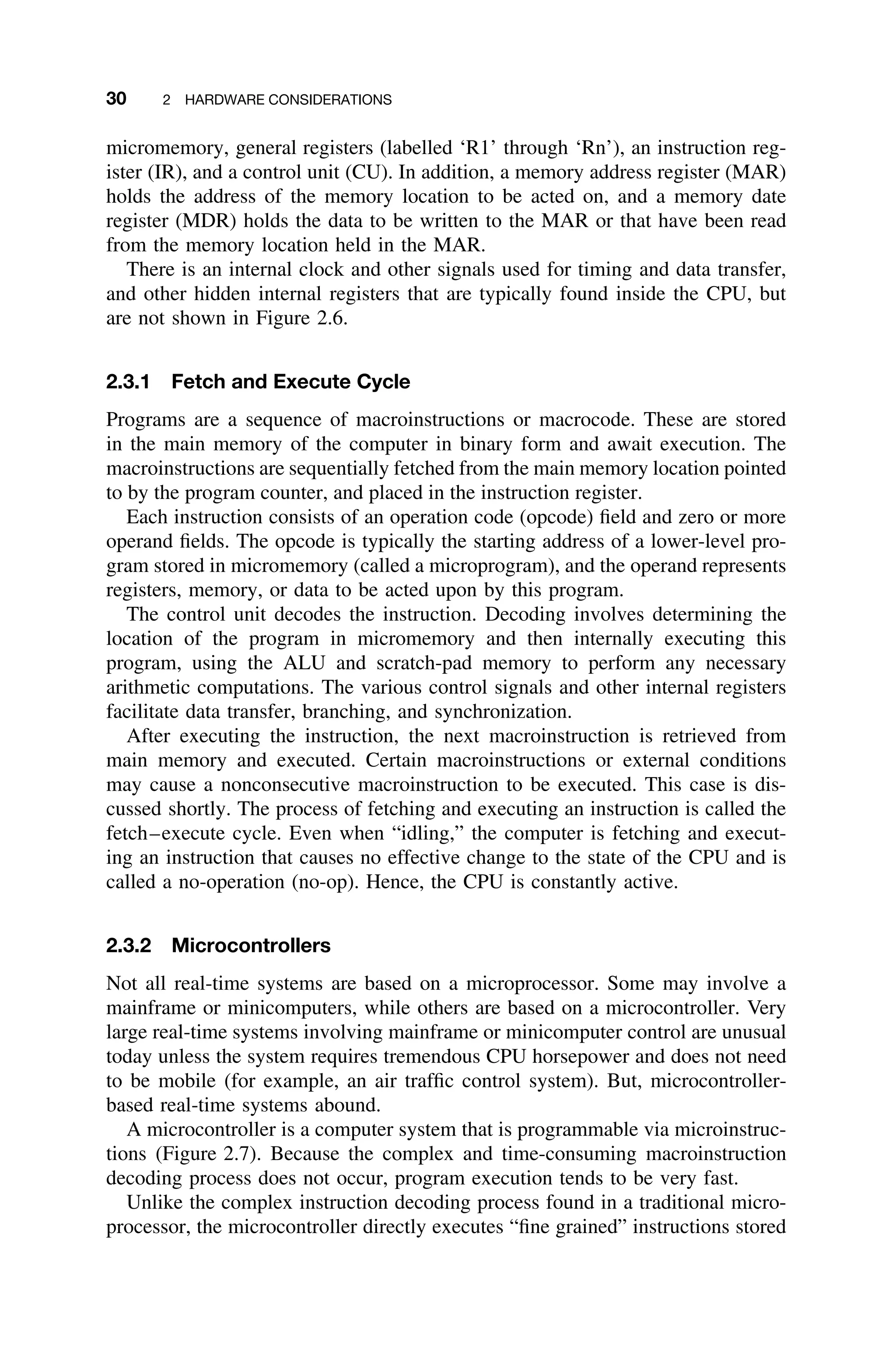 30 2 HARDWARE CONSIDERATIONS
micromemory, general registers (labelled ‘R1’ through ‘Rn’), an instruction reg-
ister (IR), and a control unit (CU). In addition, a memory address register (MAR)
holds the address of the memory location to be acted on, and a memory date
register (MDR) holds the data to be written to the MAR or that have been read
from the memory location held in the MAR.
There is an internal clock and other signals used for timing and data transfer,
and other hidden internal registers that are typically found inside the CPU, but
are not shown in Figure 2.6.
2.3.1 Fetch and Execute Cycle
Programs are a sequence of macroinstructions or macrocode. These are stored
in the main memory of the computer in binary form and await execution. The
macroinstructions are sequentially fetched from the main memory location pointed
to by the program counter, and placed in the instruction register.
Each instruction consists of an operation code (opcode) ﬁeld and zero or more
operand ﬁelds. The opcode is typically the starting address of a lower-level pro-
gram stored in micromemory (called a microprogram), and the operand represents
registers, memory, or data to be acted upon by this program.
The control unit decodes the instruction. Decoding involves determining the
location of the program in micromemory and then internally executing this
program, using the ALU and scratch-pad memory to perform any necessary
arithmetic computations. The various control signals and other internal registers
facilitate data transfer, branching, and synchronization.
After executing the instruction, the next macroinstruction is retrieved from
main memory and executed. Certain macroinstructions or external conditions
may cause a nonconsecutive macroinstruction to be executed. This case is dis-
cussed shortly. The process of fetching and executing an instruction is called the
fetch–execute cycle. Even when “idling,” the computer is fetching and execut-
ing an instruction that causes no effective change to the state of the CPU and is
called a no-operation (no-op). Hence, the CPU is constantly active.
2.3.2 Microcontrollers
Not all real-time systems are based on a microprocessor. Some may involve a
mainframe or minicomputers, while others are based on a microcontroller. Very
large real-time systems involving mainframe or minicomputer control are unusual
today unless the system requires tremendous CPU horsepower and does not need
to be mobile (for example, an air trafﬁc control system). But, microcontroller-
based real-time systems abound.
A microcontroller is a computer system that is programmable via microinstruc-
tions (Figure 2.7). Because the complex and time-consuming macroinstruction
decoding process does not occur, program execution tends to be very fast.
Unlike the complex instruction decoding process found in a traditional micro-
processor, the microcontroller directly executes “ﬁne grained” instructions stored
 