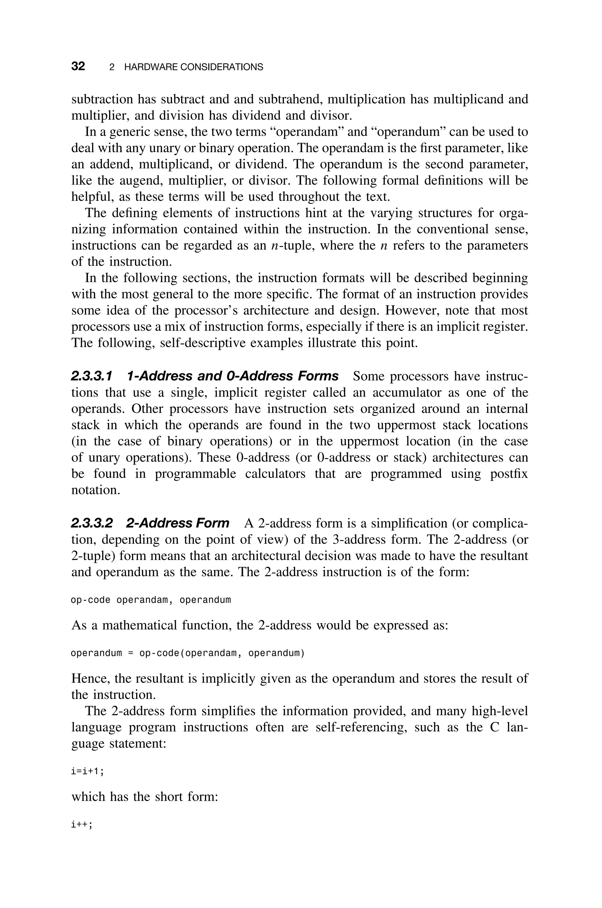 32 2 HARDWARE CONSIDERATIONS
subtraction has subtract and and subtrahend, multiplication has multiplicand and
multiplier, and division has dividend and divisor.
In a generic sense, the two terms “operandam” and “operandum” can be used to
deal with any unary or binary operation. The operandam is the ﬁrst parameter, like
an addend, multiplicand, or dividend. The operandum is the second parameter,
like the augend, multiplier, or divisor. The following formal deﬁnitions will be
helpful, as these terms will be used throughout the text.
The deﬁning elements of instructions hint at the varying structures for orga-
nizing information contained within the instruction. In the conventional sense,
instructions can be regarded as an n-tuple, where the n refers to the parameters
of the instruction.
In the following sections, the instruction formats will be described beginning
with the most general to the more speciﬁc. The format of an instruction provides
some idea of the processor’s architecture and design. However, note that most
processors use a mix of instruction forms, especially if there is an implicit register.
The following, self-descriptive examples illustrate this point.
2.3.3.1 1-Address and 0-Address Forms Some processors have instruc-
tions that use a single, implicit register called an accumulator as one of the
operands. Other processors have instruction sets organized around an internal
stack in which the operands are found in the two uppermost stack locations
(in the case of binary operations) or in the uppermost location (in the case
of unary operations). These 0-address (or 0-address or stack) architectures can
be found in programmable calculators that are programmed using postﬁx
notation.
2.3.3.2 2-Address Form A 2-address form is a simpliﬁcation (or complica-
tion, depending on the point of view) of the 3-address form. The 2-address (or
2-tuple) form means that an architectural decision was made to have the resultant
and operandum as the same. The 2-address instruction is of the form:
op-code operandam, operandum
As a mathematical function, the 2-address would be expressed as:
operandum = op-code(operandam, operandum)
Hence, the resultant is implicitly given as the operandum and stores the result of
the instruction.
The 2-address form simpliﬁes the information provided, and many high-level
language program instructions often are self-referencing, such as the C lan-
guage statement:
i=i+1;
which has the short form:
i++;
 