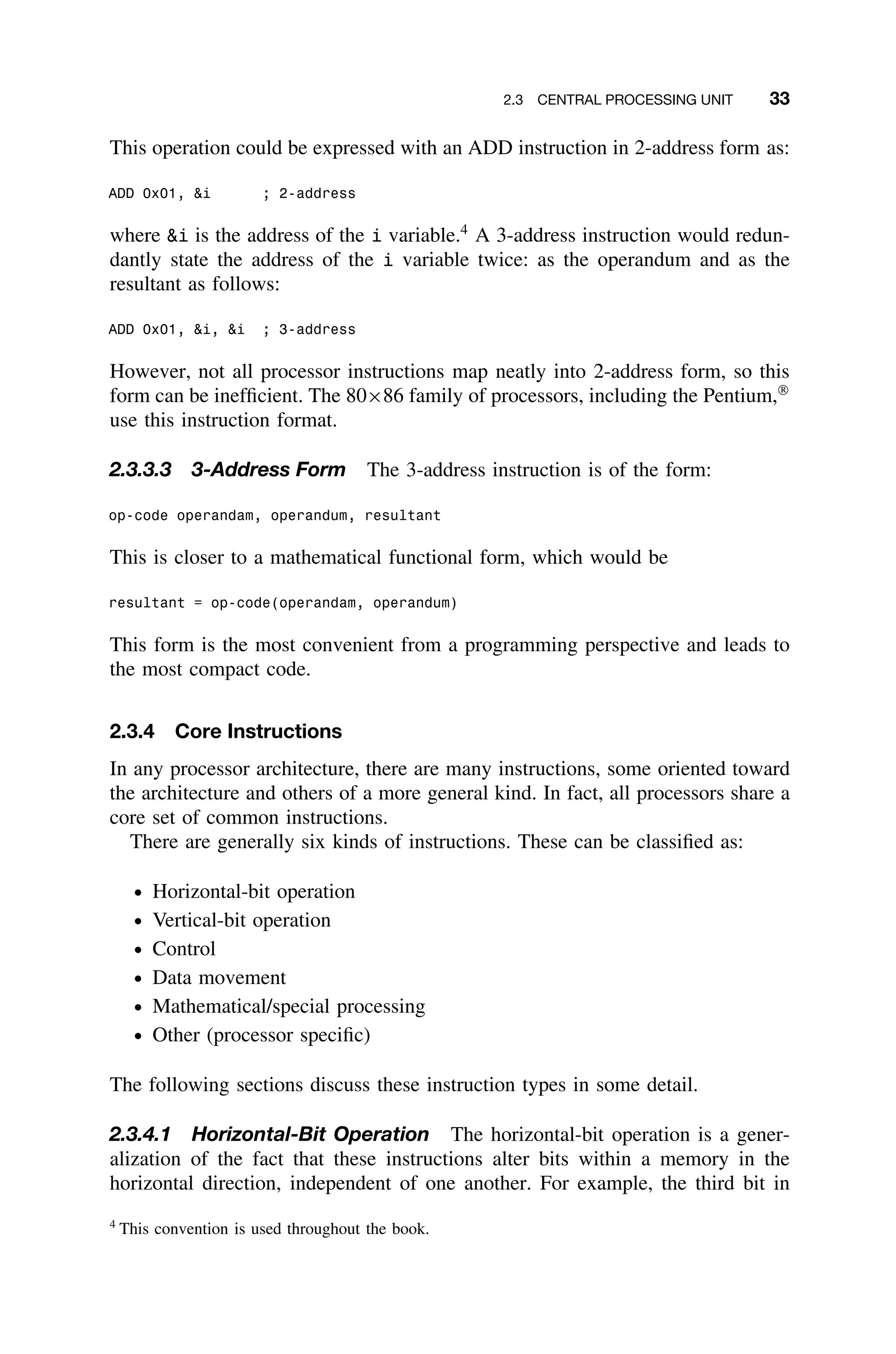 2.3 CENTRAL PROCESSING UNIT 33
This operation could be expressed with an ADD instruction in 2-address form as:
ADD 0x01, i ; 2-address
where i is the address of the i variable.4
A 3-address instruction would redun-
dantly state the address of the i variable twice: as the operandum and as the
resultant as follows:
ADD 0x01, i, i ; 3-address
However, not all processor instructions map neatly into 2-address form, so this
form can be inefﬁcient. The 80×86 family of processors, including the Pentium,
use this instruction format.
2.3.3.3 3-Address Form The 3-address instruction is of the form:
op-code operandam, operandum, resultant
This is closer to a mathematical functional form, which would be
resultant = op-code(operandam, operandum)
This form is the most convenient from a programming perspective and leads to
the most compact code.
2.3.4 Core Instructions
In any processor architecture, there are many instructions, some oriented toward
the architecture and others of a more general kind. In fact, all processors share a
core set of common instructions.
There are generally six kinds of instructions. These can be classiﬁed as:
ž Horizontal-bit operation
ž Vertical-bit operation
ž Control
ž Data movement
ž Mathematical/special processing
ž Other (processor speciﬁc)
The following sections discuss these instruction types in some detail.
2.3.4.1 Horizontal-Bit Operation The horizontal-bit operation is a gener-
alization of the fact that these instructions alter bits within a memory in the
horizontal direction, independent of one another. For example, the third bit in
4
This convention is used throughout the book.
 