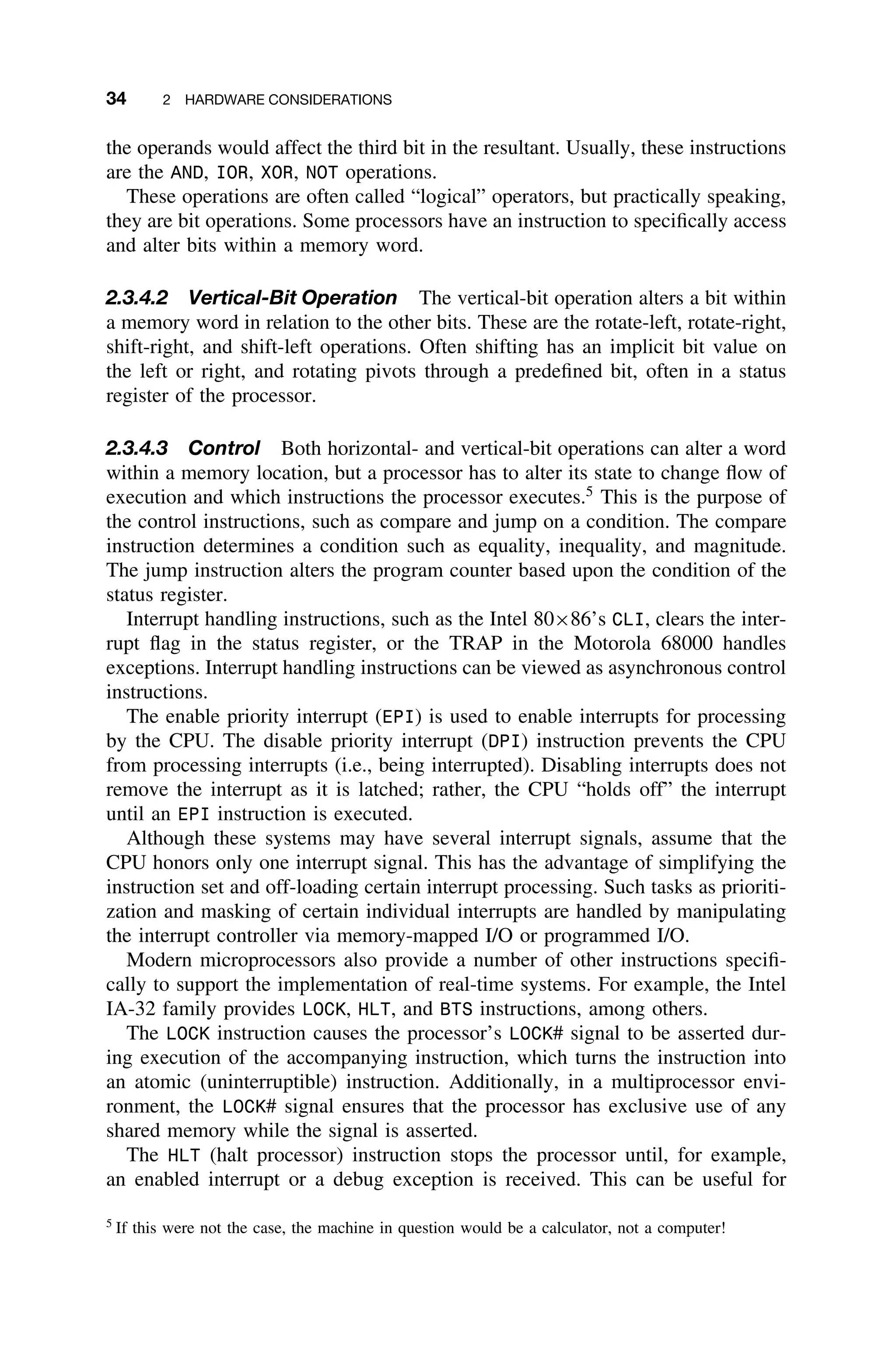 34 2 HARDWARE CONSIDERATIONS
the operands would affect the third bit in the resultant. Usually, these instructions
are the AND, IOR, XOR, NOT operations.
These operations are often called “logical” operators, but practically speaking,
they are bit operations. Some processors have an instruction to speciﬁcally access
and alter bits within a memory word.
2.3.4.2 Vertical-Bit Operation The vertical-bit operation alters a bit within
a memory word in relation to the other bits. These are the rotate-left, rotate-right,
shift-right, and shift-left operations. Often shifting has an implicit bit value on
the left or right, and rotating pivots through a predeﬁned bit, often in a status
register of the processor.
2.3.4.3 Control Both horizontal- and vertical-bit operations can alter a word
within a memory location, but a processor has to alter its state to change ﬂow of
execution and which instructions the processor executes.5
This is the purpose of
the control instructions, such as compare and jump on a condition. The compare
instruction determines a condition such as equality, inequality, and magnitude.
The jump instruction alters the program counter based upon the condition of the
status register.
Interrupt handling instructions, such as the Intel 80×86’s CLI, clears the inter-
rupt ﬂag in the status register, or the TRAP in the Motorola 68000 handles
exceptions. Interrupt handling instructions can be viewed as asynchronous control
instructions.
The enable priority interrupt (EPI) is used to enable interrupts for processing
by the CPU. The disable priority interrupt (DPI) instruction prevents the CPU
from processing interrupts (i.e., being interrupted). Disabling interrupts does not
remove the interrupt as it is latched; rather, the CPU “holds off” the interrupt
until an EPI instruction is executed.
Although these systems may have several interrupt signals, assume that the
CPU honors only one interrupt signal. This has the advantage of simplifying the
instruction set and off-loading certain interrupt processing. Such tasks as prioriti-
zation and masking of certain individual interrupts are handled by manipulating
the interrupt controller via memory-mapped I/O or programmed I/O.
Modern microprocessors also provide a number of other instructions speciﬁ-
cally to support the implementation of real-time systems. For example, the Intel
IA-32 family provides LOCK, HLT, and BTS instructions, among others.
The LOCK instruction causes the processor’s LOCK# signal to be asserted dur-
ing execution of the accompanying instruction, which turns the instruction into
an atomic (uninterruptible) instruction. Additionally, in a multiprocessor envi-
ronment, the LOCK# signal ensures that the processor has exclusive use of any
shared memory while the signal is asserted.
The HLT (halt processor) instruction stops the processor until, for example,
an enabled interrupt or a debug exception is received. This can be useful for
5
If this were not the case, the machine in question would be a calculator, not a computer!
 