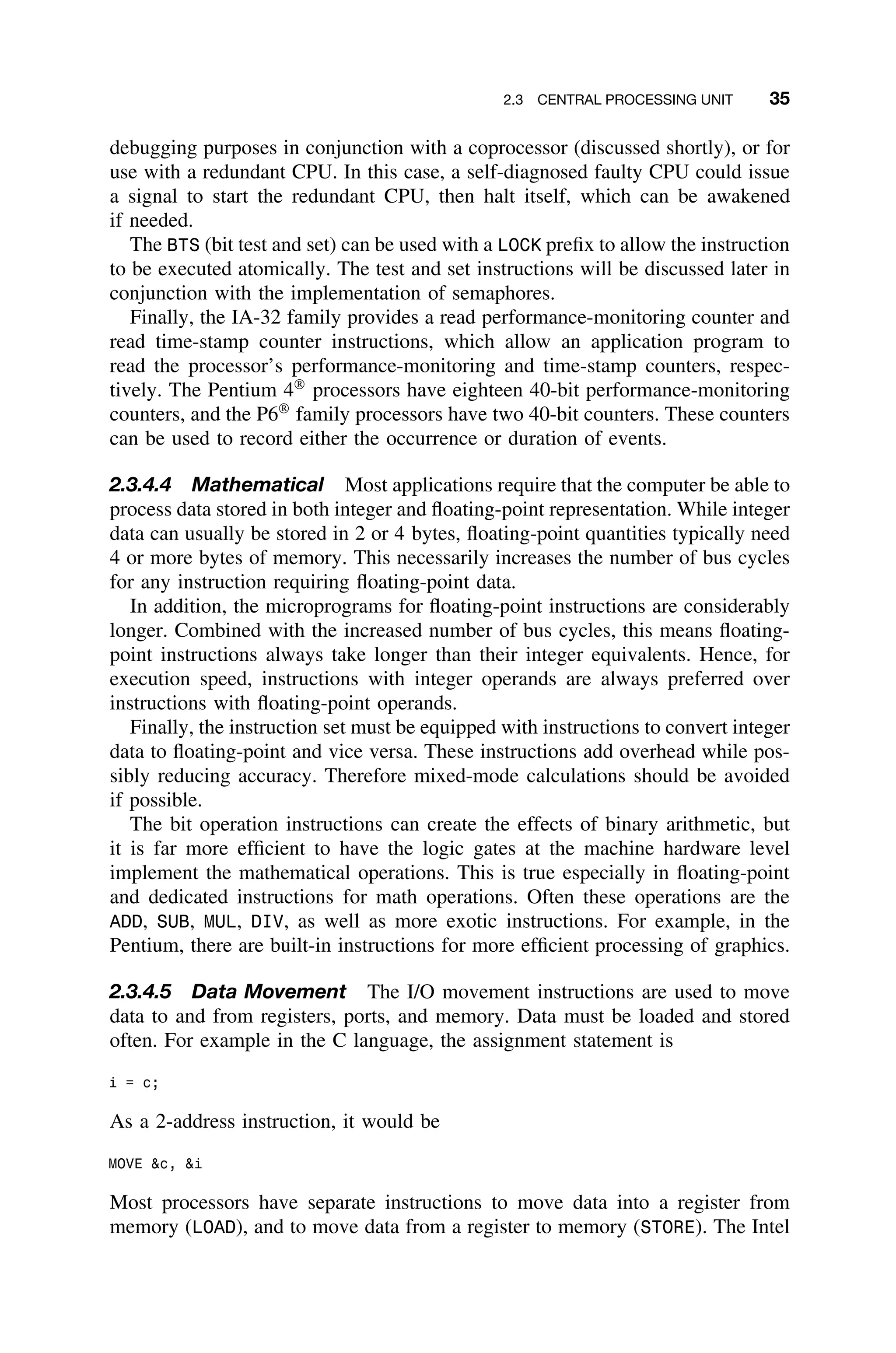 2.3 CENTRAL PROCESSING UNIT 35
debugging purposes in conjunction with a coprocessor (discussed shortly), or for
use with a redundant CPU. In this case, a self-diagnosed faulty CPU could issue
a signal to start the redundant CPU, then halt itself, which can be awakened
if needed.
The BTS (bit test and set) can be used with a LOCK preﬁx to allow the instruction
to be executed atomically. The test and set instructions will be discussed later in
conjunction with the implementation of semaphores.
Finally, the IA-32 family provides a read performance-monitoring counter and
read time-stamp counter instructions, which allow an application program to
read the processor’s performance-monitoring and time-stamp counters, respec-
tively. The Pentium 4
processors have eighteen 40-bit performance-monitoring
counters, and the P6
family processors have two 40-bit counters. These counters
can be used to record either the occurrence or duration of events.
2.3.4.4 Mathematical Most applications require that the computer be able to
process data stored in both integer and ﬂoating-point representation. While integer
data can usually be stored in 2 or 4 bytes, ﬂoating-point quantities typically need
4 or more bytes of memory. This necessarily increases the number of bus cycles
for any instruction requiring ﬂoating-point data.
In addition, the microprograms for ﬂoating-point instructions are considerably
longer. Combined with the increased number of bus cycles, this means ﬂoating-
point instructions always take longer than their integer equivalents. Hence, for
execution speed, instructions with integer operands are always preferred over
instructions with ﬂoating-point operands.
Finally, the instruction set must be equipped with instructions to convert integer
data to ﬂoating-point and vice versa. These instructions add overhead while pos-
sibly reducing accuracy. Therefore mixed-mode calculations should be avoided
if possible.
The bit operation instructions can create the effects of binary arithmetic, but
it is far more efﬁcient to have the logic gates at the machine hardware level
implement the mathematical operations. This is true especially in ﬂoating-point
and dedicated instructions for math operations. Often these operations are the
ADD, SUB, MUL, DIV, as well as more exotic instructions. For example, in the
Pentium, there are built-in instructions for more efﬁcient processing of graphics.
2.3.4.5 Data Movement The I/O movement instructions are used to move
data to and from registers, ports, and memory. Data must be loaded and stored
often. For example in the C language, the assignment statement is
i = c;
As a 2-address instruction, it would be
MOVE c, i
Most processors have separate instructions to move data into a register from
memory (LOAD), and to move data from a register to memory (STORE). The Intel
 