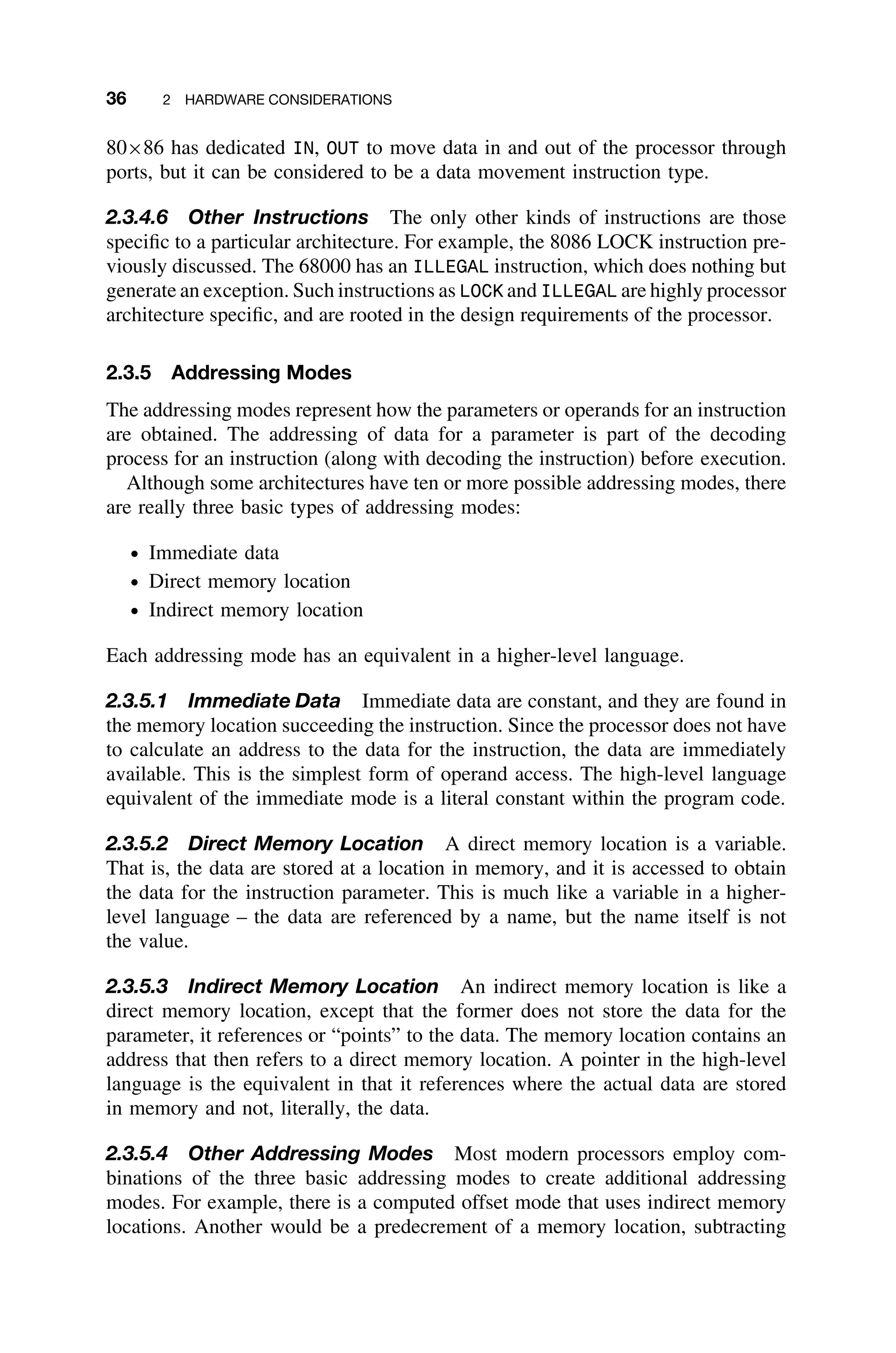 36 2 HARDWARE CONSIDERATIONS
80×86 has dedicated IN, OUT to move data in and out of the processor through
ports, but it can be considered to be a data movement instruction type.
2.3.4.6 Other Instructions The only other kinds of instructions are those
speciﬁc to a particular architecture. For example, the 8086 LOCK instruction pre-
viously discussed. The 68000 has an ILLEGAL instruction, which does nothing but
generate an exception. Such instructions as LOCK and ILLEGAL are highly processor
architecture speciﬁc, and are rooted in the design requirements of the processor.
2.3.5 Addressing Modes
The addressing modes represent how the parameters or operands for an instruction
are obtained. The addressing of data for a parameter is part of the decoding
process for an instruction (along with decoding the instruction) before execution.
Although some architectures have ten or more possible addressing modes, there
are really three basic types of addressing modes:
ž Immediate data
ž Direct memory location
ž Indirect memory location
Each addressing mode has an equivalent in a higher-level language.
2.3.5.1 Immediate Data Immediate data are constant, and they are found in
the memory location succeeding the instruction. Since the processor does not have
to calculate an address to the data for the instruction, the data are immediately
available. This is the simplest form of operand access. The high-level language
equivalent of the immediate mode is a literal constant within the program code.
2.3.5.2 Direct Memory Location A direct memory location is a variable.
That is, the data are stored at a location in memory, and it is accessed to obtain
the data for the instruction parameter. This is much like a variable in a higher-
level language – the data are referenced by a name, but the name itself is not
the value.
2.3.5.3 Indirect Memory Location An indirect memory location is like a
direct memory location, except that the former does not store the data for the
parameter, it references or “points” to the data. The memory location contains an
address that then refers to a direct memory location. A pointer in the high-level
language is the equivalent in that it references where the actual data are stored
in memory and not, literally, the data.
2.3.5.4 Other Addressing Modes Most modern processors employ com-
binations of the three basic addressing modes to create additional addressing
modes. For example, there is a computed offset mode that uses indirect memory
locations. Another would be a predecrement of a memory location, subtracting
 
