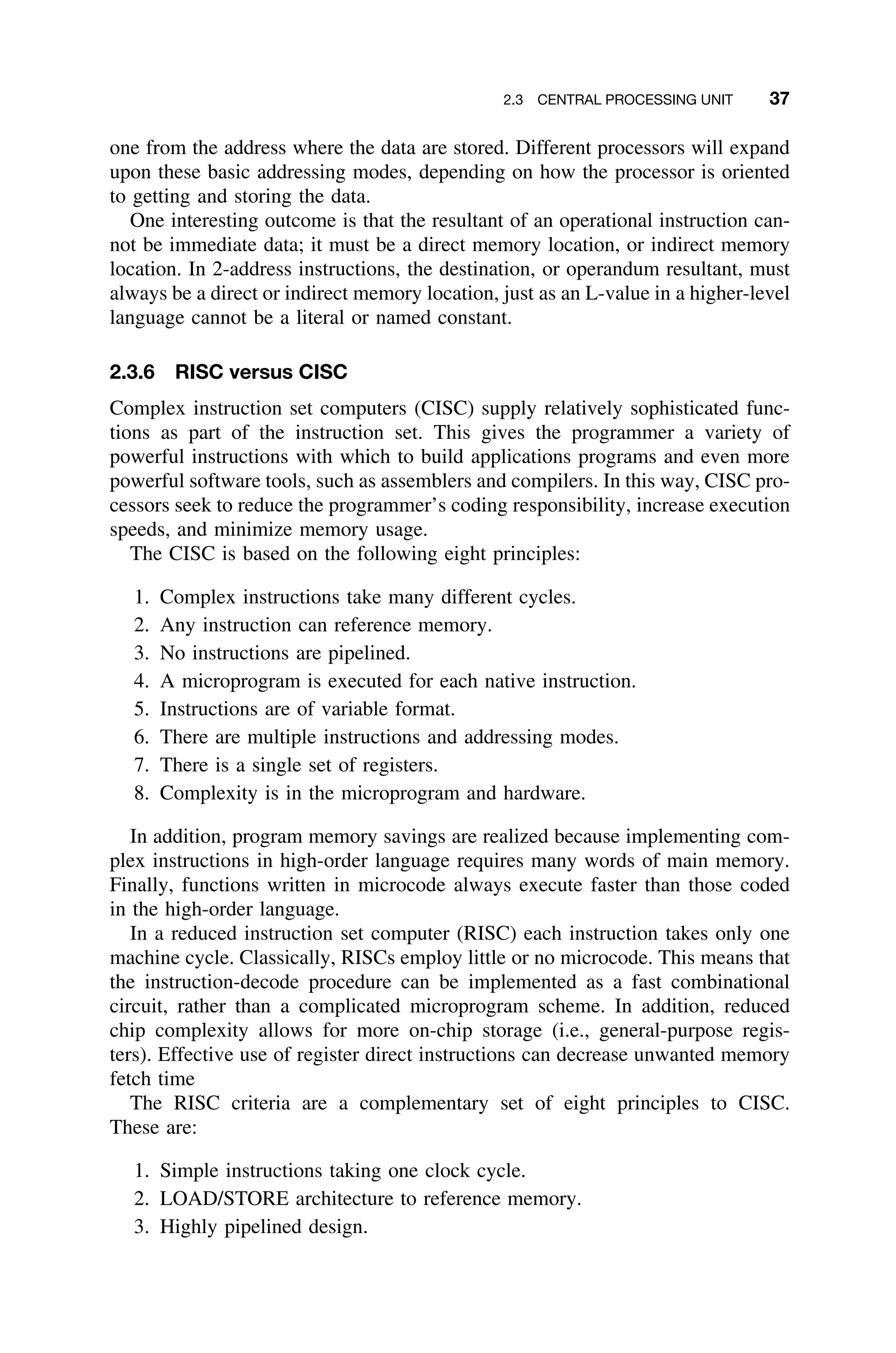 2.3 CENTRAL PROCESSING UNIT 37
one from the address where the data are stored. Different processors will expand
upon these basic addressing modes, depending on how the processor is oriented
to getting and storing the data.
One interesting outcome is that the resultant of an operational instruction can-
not be immediate data; it must be a direct memory location, or indirect memory
location. In 2-address instructions, the destination, or operandum resultant, must
always be a direct or indirect memory location, just as an L-value in a higher-level
language cannot be a literal or named constant.
2.3.6 RISC versus CISC
Complex instruction set computers (CISC) supply relatively sophisticated func-
tions as part of the instruction set. This gives the programmer a variety of
powerful instructions with which to build applications programs and even more
powerful software tools, such as assemblers and compilers. In this way, CISC pro-
cessors seek to reduce the programmer’s coding responsibility, increase execution
speeds, and minimize memory usage.
The CISC is based on the following eight principles:
1. Complex instructions take many different cycles.
2. Any instruction can reference memory.
3. No instructions are pipelined.
4. A microprogram is executed for each native instruction.
5. Instructions are of variable format.
6. There are multiple instructions and addressing modes.
7. There is a single set of registers.
8. Complexity is in the microprogram and hardware.
In addition, program memory savings are realized because implementing com-
plex instructions in high-order language requires many words of main memory.
Finally, functions written in microcode always execute faster than those coded
in the high-order language.
In a reduced instruction set computer (RISC) each instruction takes only one
machine cycle. Classically, RISCs employ little or no microcode. This means that
the instruction-decode procedure can be implemented as a fast combinational
circuit, rather than a complicated microprogram scheme. In addition, reduced
chip complexity allows for more on-chip storage (i.e., general-purpose regis-
ters). Effective use of register direct instructions can decrease unwanted memory
fetch time
The RISC criteria are a complementary set of eight principles to CISC.
These are:
1. Simple instructions taking one clock cycle.
2. LOAD/STORE architecture to reference memory.
3. Highly pipelined design.
 