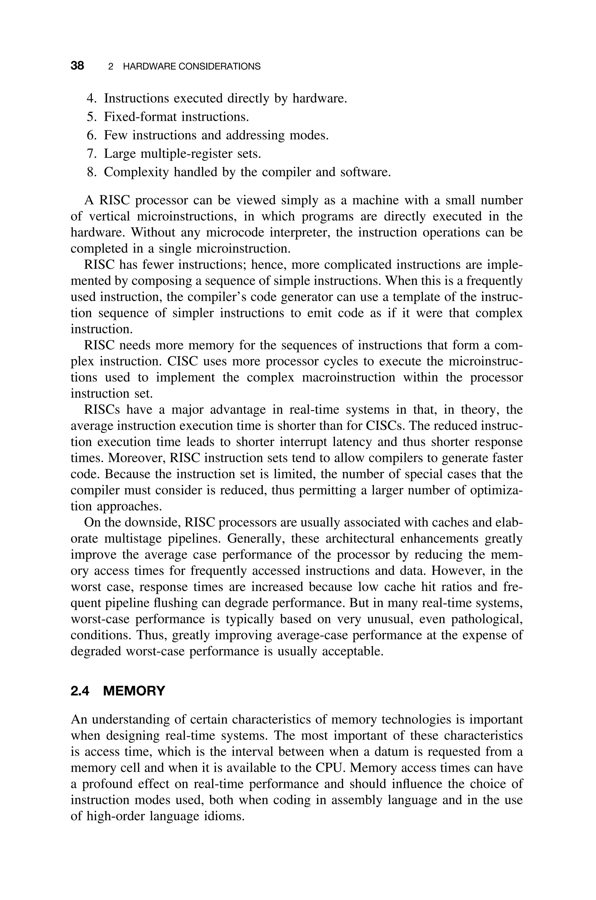 38 2 HARDWARE CONSIDERATIONS
4. Instructions executed directly by hardware.
5. Fixed-format instructions.
6. Few instructions and addressing modes.
7. Large multiple-register sets.
8. Complexity handled by the compiler and software.
A RISC processor can be viewed simply as a machine with a small number
of vertical microinstructions, in which programs are directly executed in the
hardware. Without any microcode interpreter, the instruction operations can be
completed in a single microinstruction.
RISC has fewer instructions; hence, more complicated instructions are imple-
mented by composing a sequence of simple instructions. When this is a frequently
used instruction, the compiler’s code generator can use a template of the instruc-
tion sequence of simpler instructions to emit code as if it were that complex
instruction.
RISC needs more memory for the sequences of instructions that form a com-
plex instruction. CISC uses more processor cycles to execute the microinstruc-
tions used to implement the complex macroinstruction within the processor
instruction set.
RISCs have a major advantage in real-time systems in that, in theory, the
average instruction execution time is shorter than for CISCs. The reduced instruc-
tion execution time leads to shorter interrupt latency and thus shorter response
times. Moreover, RISC instruction sets tend to allow compilers to generate faster
code. Because the instruction set is limited, the number of special cases that the
compiler must consider is reduced, thus permitting a larger number of optimiza-
tion approaches.
On the downside, RISC processors are usually associated with caches and elab-
orate multistage pipelines. Generally, these architectural enhancements greatly
improve the average case performance of the processor by reducing the mem-
ory access times for frequently accessed instructions and data. However, in the
worst case, response times are increased because low cache hit ratios and fre-
quent pipeline ﬂushing can degrade performance. But in many real-time systems,
worst-case performance is typically based on very unusual, even pathological,
conditions. Thus, greatly improving average-case performance at the expense of
degraded worst-case performance is usually acceptable.
2.4 MEMORY
An understanding of certain characteristics of memory technologies is important
when designing real-time systems. The most important of these characteristics
is access time, which is the interval between when a datum is requested from a
memory cell and when it is available to the CPU. Memory access times can have
a profound effect on real-time performance and should inﬂuence the choice of
instruction modes used, both when coding in assembly language and in the use
of high-order language idioms.
 