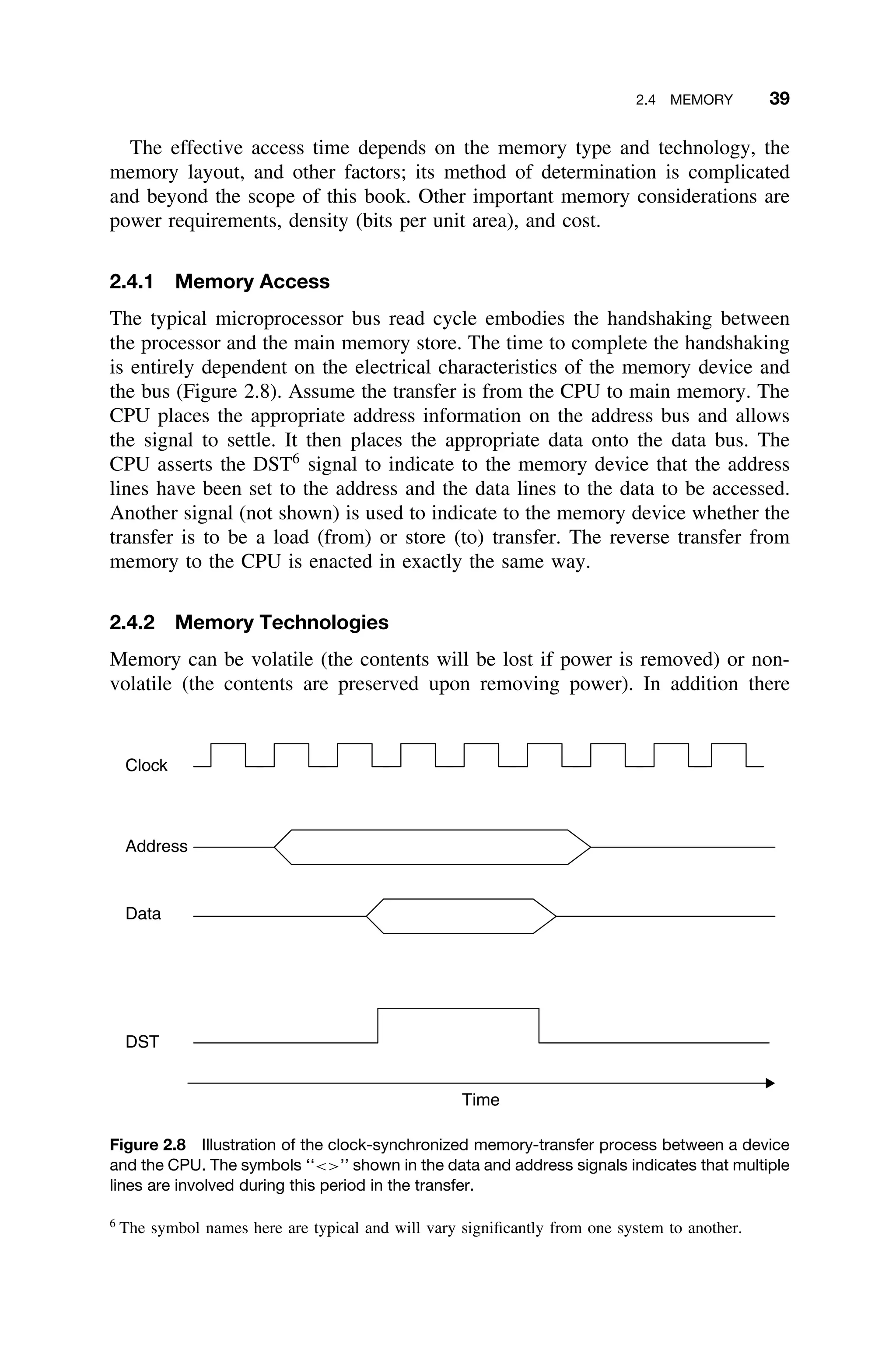 2.4 MEMORY 39
The effective access time depends on the memory type and technology, the
memory layout, and other factors; its method of determination is complicated
and beyond the scope of this book. Other important memory considerations are
power requirements, density (bits per unit area), and cost.
2.4.1 Memory Access
The typical microprocessor bus read cycle embodies the handshaking between
the processor and the main memory store. The time to complete the handshaking
is entirely dependent on the electrical characteristics of the memory device and
the bus (Figure 2.8). Assume the transfer is from the CPU to main memory. The
CPU places the appropriate address information on the address bus and allows
the signal to settle. It then places the appropriate data onto the data bus. The
CPU asserts the DST6
signal to indicate to the memory device that the address
lines have been set to the address and the data lines to the data to be accessed.
Another signal (not shown) is used to indicate to the memory device whether the
transfer is to be a load (from) or store (to) transfer. The reverse transfer from
memory to the CPU is enacted in exactly the same way.
2.4.2 Memory Technologies
Memory can be volatile (the contents will be lost if power is removed) or non-
volatile (the contents are preserved upon removing power). In addition there
Time
Data
DST
Clock
Address
Figure 2.8 Illustration of the clock-synchronized memory-transfer process between a device
and the CPU. The symbols ‘‘’’ shown in the data and address signals indicates that multiple
lines are involved during this period in the transfer.
6
The symbol names here are typical and will vary signiﬁcantly from one system to another.
 