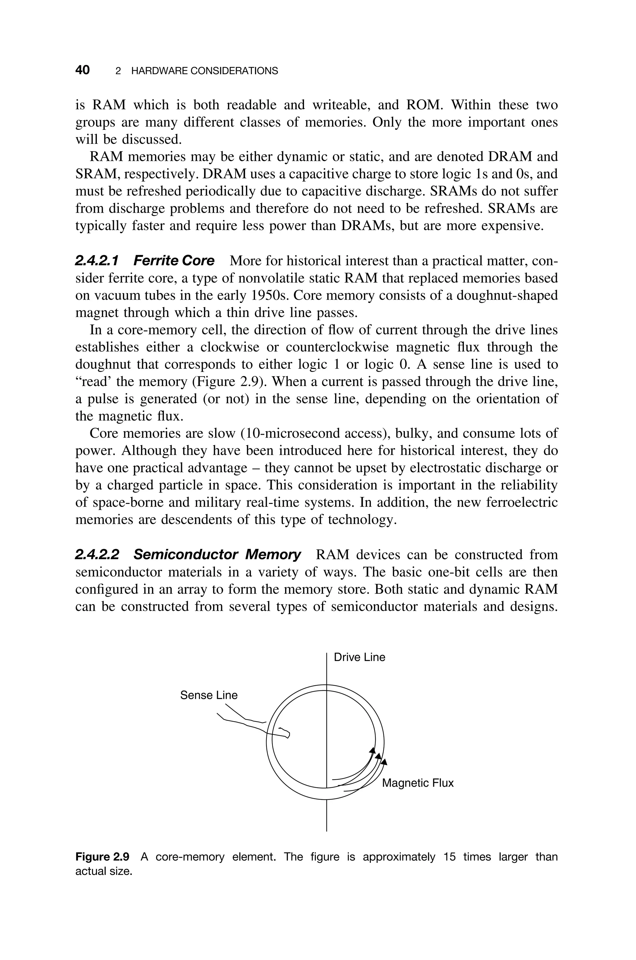 40 2 HARDWARE CONSIDERATIONS
is RAM which is both readable and writeable, and ROM. Within these two
groups are many different classes of memories. Only the more important ones
will be discussed.
RAM memories may be either dynamic or static, and are denoted DRAM and
SRAM, respectively. DRAM uses a capacitive charge to store logic 1s and 0s, and
must be refreshed periodically due to capacitive discharge. SRAMs do not suffer
from discharge problems and therefore do not need to be refreshed. SRAMs are
typically faster and require less power than DRAMs, but are more expensive.
2.4.2.1 Ferrite Core More for historical interest than a practical matter, con-
sider ferrite core, a type of nonvolatile static RAM that replaced memories based
on vacuum tubes in the early 1950s. Core memory consists of a doughnut-shaped
magnet through which a thin drive line passes.
In a core-memory cell, the direction of ﬂow of current through the drive lines
establishes either a clockwise or counterclockwise magnetic ﬂux through the
doughnut that corresponds to either logic 1 or logic 0. A sense line is used to
“read’ the memory (Figure 2.9). When a current is passed through the drive line,
a pulse is generated (or not) in the sense line, depending on the orientation of
the magnetic ﬂux.
Core memories are slow (10-microsecond access), bulky, and consume lots of
power. Although they have been introduced here for historical interest, they do
have one practical advantage – they cannot be upset by electrostatic discharge or
by a charged particle in space. This consideration is important in the reliability
of space-borne and military real-time systems. In addition, the new ferroelectric
memories are descendents of this type of technology.
2.4.2.2 Semiconductor Memory RAM devices can be constructed from
semiconductor materials in a variety of ways. The basic one-bit cells are then
conﬁgured in an array to form the memory store. Both static and dynamic RAM
can be constructed from several types of semiconductor materials and designs.
Drive Line
Sense Line
Magnetic Flux
Figure 2.9 A core-memory element. The ﬁgure is approximately 15 times larger than
actual size.
 