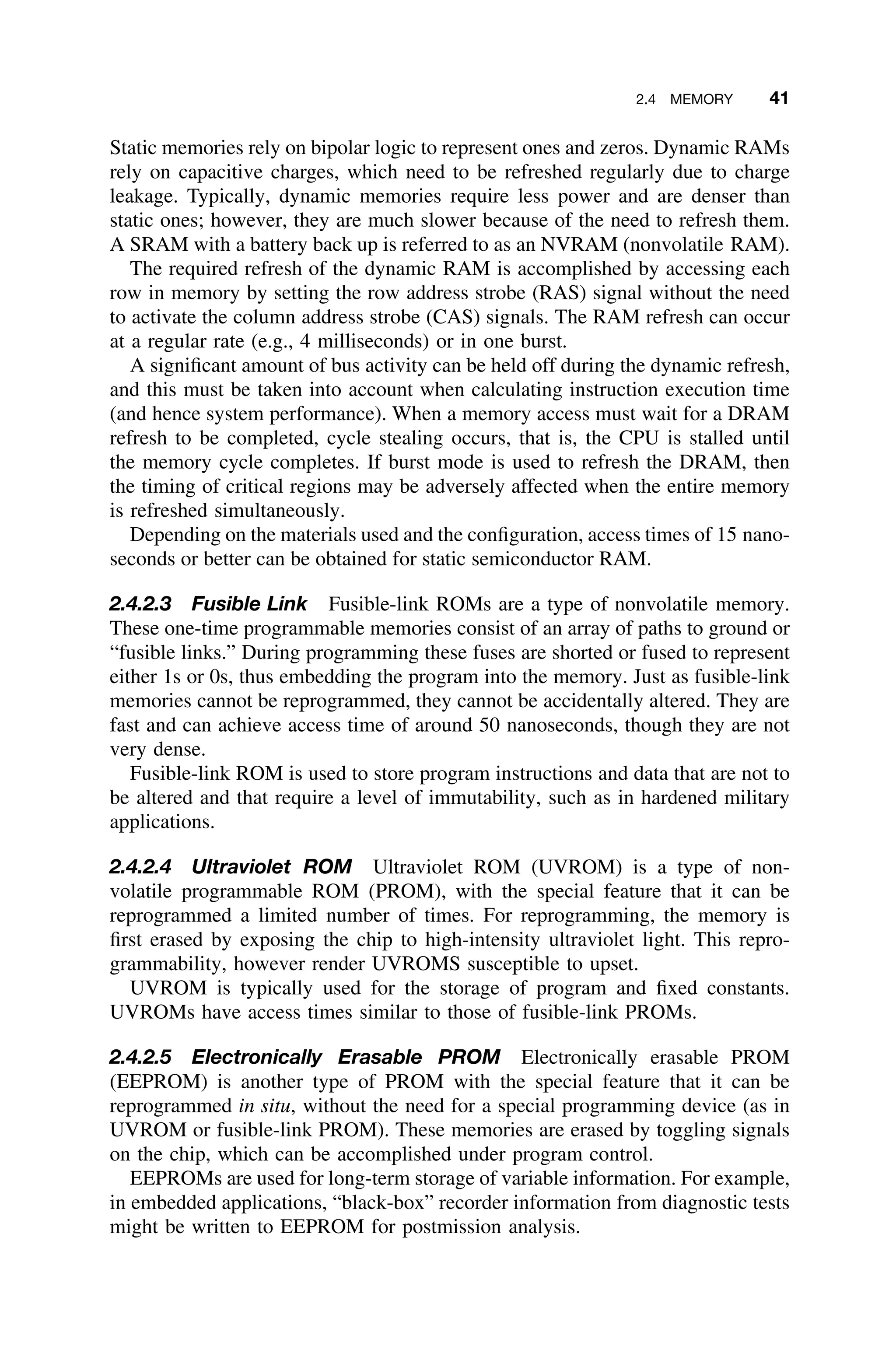 2.4 MEMORY 41
Static memories rely on bipolar logic to represent ones and zeros. Dynamic RAMs
rely on capacitive charges, which need to be refreshed regularly due to charge
leakage. Typically, dynamic memories require less power and are denser than
static ones; however, they are much slower because of the need to refresh them.
A SRAM with a battery back up is referred to as an NVRAM (nonvolatile RAM).
The required refresh of the dynamic RAM is accomplished by accessing each
row in memory by setting the row address strobe (RAS) signal without the need
to activate the column address strobe (CAS) signals. The RAM refresh can occur
at a regular rate (e.g., 4 milliseconds) or in one burst.
A signiﬁcant amount of bus activity can be held off during the dynamic refresh,
and this must be taken into account when calculating instruction execution time
(and hence system performance). When a memory access must wait for a DRAM
refresh to be completed, cycle stealing occurs, that is, the CPU is stalled until
the memory cycle completes. If burst mode is used to refresh the DRAM, then
the timing of critical regions may be adversely affected when the entire memory
is refreshed simultaneously.
Depending on the materials used and the conﬁguration, access times of 15 nano-
seconds or better can be obtained for static semiconductor RAM.
2.4.2.3 Fusible Link Fusible-link ROMs are a type of nonvolatile memory.
These one-time programmable memories consist of an array of paths to ground or
“fusible links.” During programming these fuses are shorted or fused to represent
either 1s or 0s, thus embedding the program into the memory. Just as fusible-link
memories cannot be reprogrammed, they cannot be accidentally altered. They are
fast and can achieve access time of around 50 nanoseconds, though they are not
very dense.
Fusible-link ROM is used to store program instructions and data that are not to
be altered and that require a level of immutability, such as in hardened military
applications.
2.4.2.4 Ultraviolet ROM Ultraviolet ROM (UVROM) is a type of non-
volatile programmable ROM (PROM), with the special feature that it can be
reprogrammed a limited number of times. For reprogramming, the memory is
ﬁrst erased by exposing the chip to high-intensity ultraviolet light. This repro-
grammability, however render UVROMS susceptible to upset.
UVROM is typically used for the storage of program and ﬁxed constants.
UVROMs have access times similar to those of fusible-link PROMs.
2.4.2.5 Electronically Erasable PROM Electronically erasable PROM
(EEPROM) is another type of PROM with the special feature that it can be
reprogrammed in situ, without the need for a special programming device (as in
UVROM or fusible-link PROM). These memories are erased by toggling signals
on the chip, which can be accomplished under program control.
EEPROMs are used for long-term storage of variable information. For example,
in embedded applications, “black-box” recorder information from diagnostic tests
might be written to EEPROM for postmission analysis.
 
