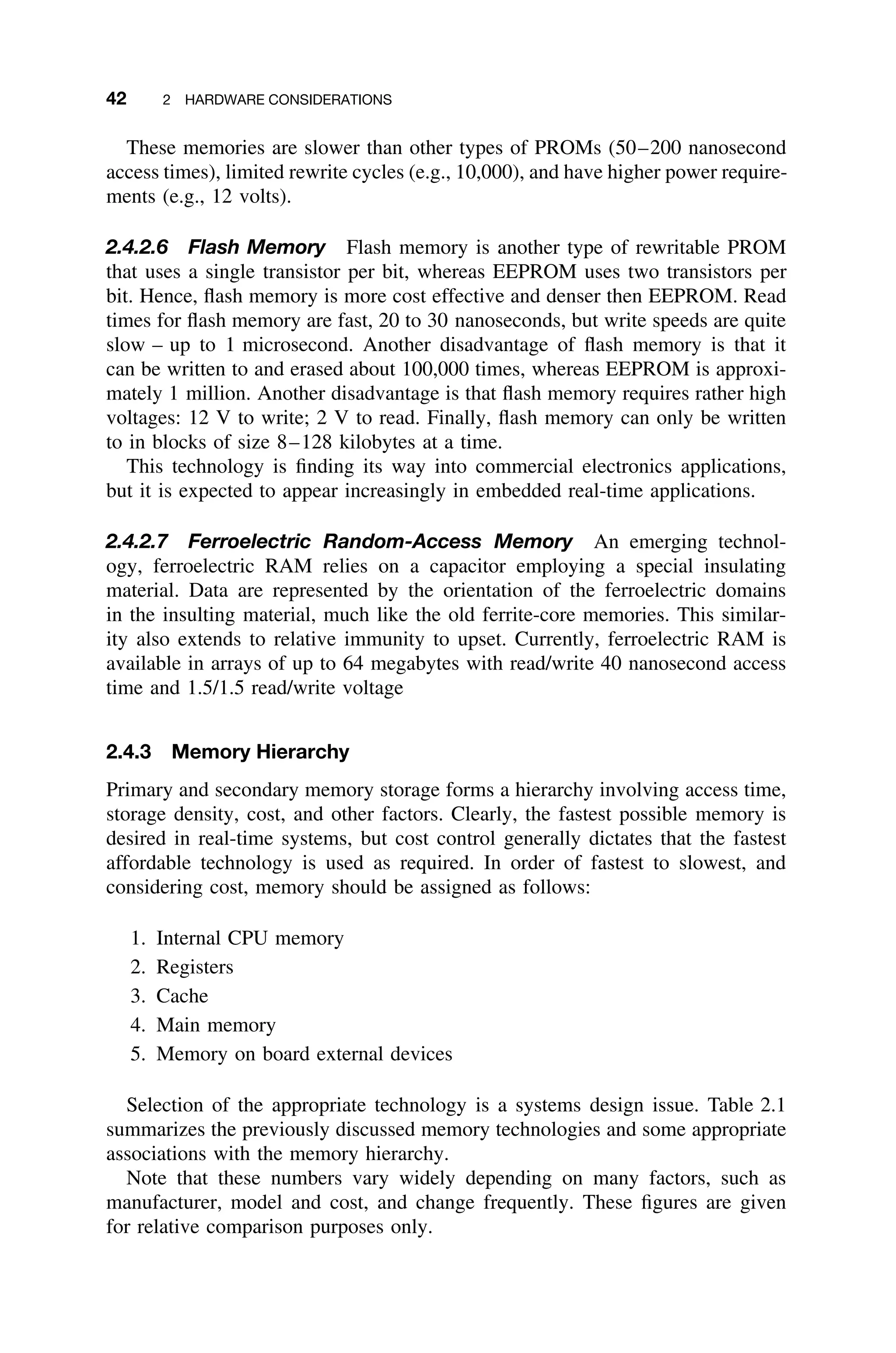 42 2 HARDWARE CONSIDERATIONS
These memories are slower than other types of PROMs (50–200 nanosecond
access times), limited rewrite cycles (e.g., 10,000), and have higher power require-
ments (e.g., 12 volts).
2.4.2.6 Flash Memory Flash memory is another type of rewritable PROM
that uses a single transistor per bit, whereas EEPROM uses two transistors per
bit. Hence, ﬂash memory is more cost effective and denser then EEPROM. Read
times for ﬂash memory are fast, 20 to 30 nanoseconds, but write speeds are quite
slow – up to 1 microsecond. Another disadvantage of ﬂash memory is that it
can be written to and erased about 100,000 times, whereas EEPROM is approxi-
mately 1 million. Another disadvantage is that ﬂash memory requires rather high
voltages: 12 V to write; 2 V to read. Finally, ﬂash memory can only be written
to in blocks of size 8–128 kilobytes at a time.
This technology is ﬁnding its way into commercial electronics applications,
but it is expected to appear increasingly in embedded real-time applications.
2.4.2.7 Ferroelectric Random-Access Memory An emerging technol-
ogy, ferroelectric RAM relies on a capacitor employing a special insulating
material. Data are represented by the orientation of the ferroelectric domains
in the insulting material, much like the old ferrite-core memories. This similar-
ity also extends to relative immunity to upset. Currently, ferroelectric RAM is
available in arrays of up to 64 megabytes with read/write 40 nanosecond access
time and 1.5/1.5 read/write voltage
2.4.3 Memory Hierarchy
Primary and secondary memory storage forms a hierarchy involving access time,
storage density, cost, and other factors. Clearly, the fastest possible memory is
desired in real-time systems, but cost control generally dictates that the fastest
affordable technology is used as required. In order of fastest to slowest, and
considering cost, memory should be assigned as follows:
1. Internal CPU memory
2. Registers
3. Cache
4. Main memory
5. Memory on board external devices
Selection of the appropriate technology is a systems design issue. Table 2.1
summarizes the previously discussed memory technologies and some appropriate
associations with the memory hierarchy.
Note that these numbers vary widely depending on many factors, such as
manufacturer, model and cost, and change frequently. These ﬁgures are given
for relative comparison purposes only.
 