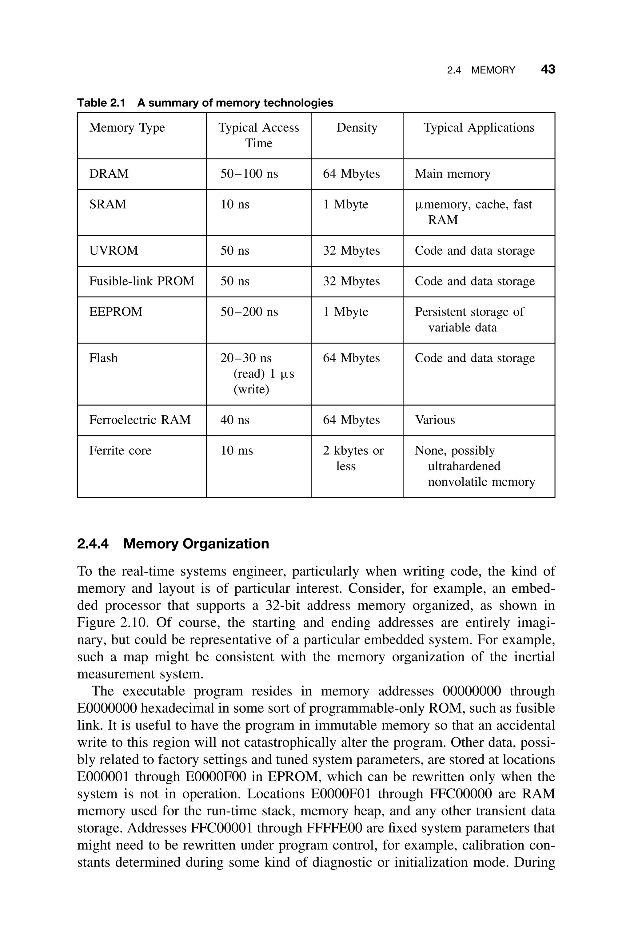 2.4 MEMORY 43
Table 2.1 A summary of memory technologies
Memory Type Typical Access
Time
Density Typical Applications
DRAM 50–100 ns 64 Mbytes Main memory
SRAM 10 ns 1 Mbyte µmemory, cache, fast
RAM
UVROM 50 ns 32 Mbytes Code and data storage
Fusible-link PROM 50 ns 32 Mbytes Code and data storage
EEPROM 50–200 ns 1 Mbyte Persistent storage of
variable data
Flash 20–30 ns
(read) 1 µs
(write)
64 Mbytes Code and data storage
Ferroelectric RAM 40 ns 64 Mbytes Various
Ferrite core 10 ms 2 kbytes or
less
None, possibly
ultrahardened
nonvolatile memory
2.4.4 Memory Organization
To the real-time systems engineer, particularly when writing code, the kind of
memory and layout is of particular interest. Consider, for example, an embed-
ded processor that supports a 32-bit address memory organized, as shown in
Figure 2.10. Of course, the starting and ending addresses are entirely imagi-
nary, but could be representative of a particular embedded system. For example,
such a map might be consistent with the memory organization of the inertial
measurement system.
The executable program resides in memory addresses 00000000 through
E0000000 hexadecimal in some sort of programmable-only ROM, such as fusible
link. It is useful to have the program in immutable memory so that an accidental
write to this region will not catastrophically alter the program. Other data, possi-
bly related to factory settings and tuned system parameters, are stored at locations
E000001 through E0000F00 in EPROM, which can be rewritten only when the
system is not in operation. Locations E0000F01 through FFC00000 are RAM
memory used for the run-time stack, memory heap, and any other transient data
storage. Addresses FFC00001 through FFFFE00 are ﬁxed system parameters that
might need to be rewritten under program control, for example, calibration con-
stants determined during some kind of diagnostic or initialization mode. During
 