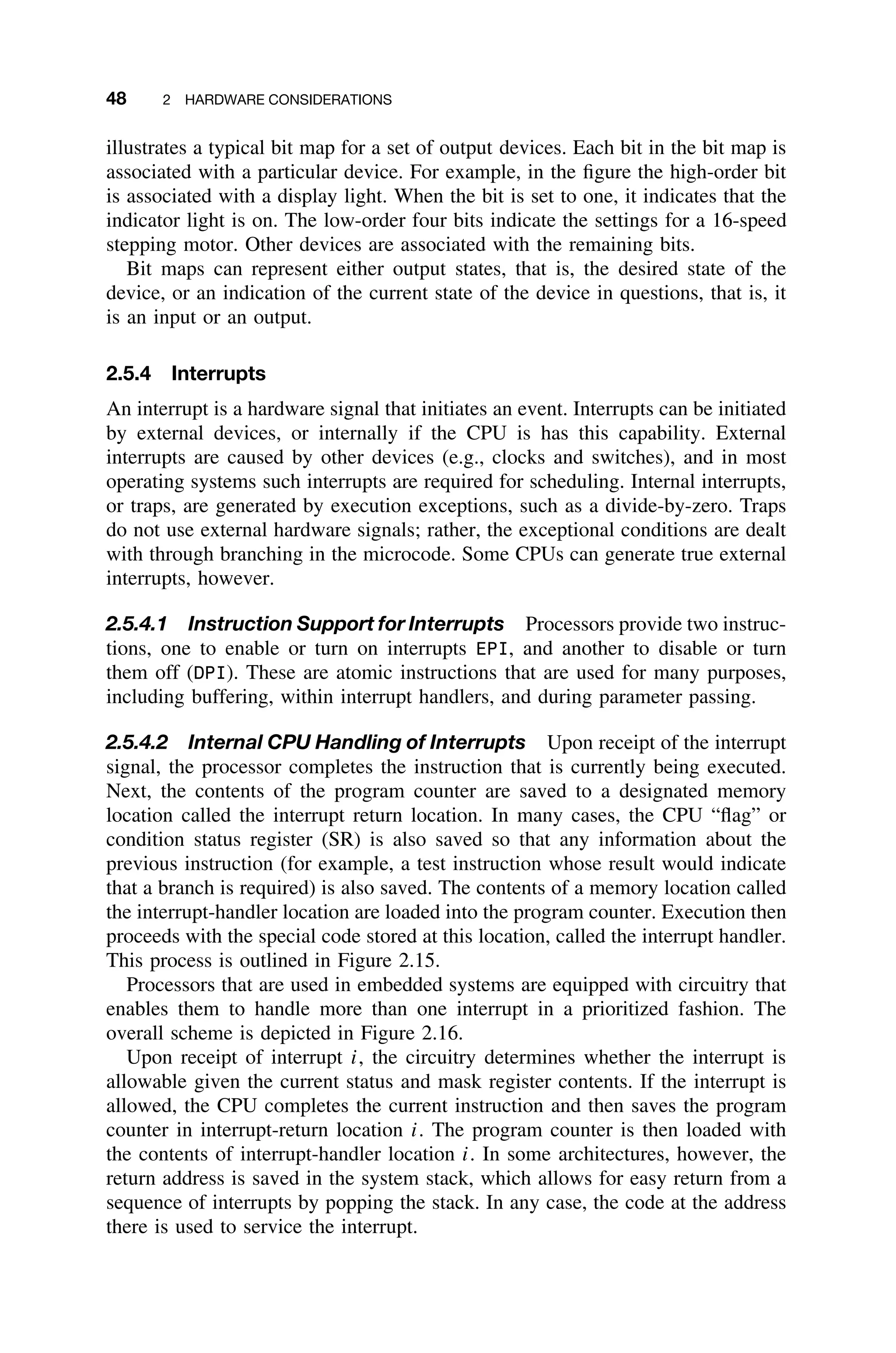 48 2 HARDWARE CONSIDERATIONS
illustrates a typical bit map for a set of output devices. Each bit in the bit map is
associated with a particular device. For example, in the ﬁgure the high-order bit
is associated with a display light. When the bit is set to one, it indicates that the
indicator light is on. The low-order four bits indicate the settings for a 16-speed
stepping motor. Other devices are associated with the remaining bits.
Bit maps can represent either output states, that is, the desired state of the
device, or an indication of the current state of the device in questions, that is, it
is an input or an output.
2.5.4 Interrupts
An interrupt is a hardware signal that initiates an event. Interrupts can be initiated
by external devices, or internally if the CPU is has this capability. External
interrupts are caused by other devices (e.g., clocks and switches), and in most
operating systems such interrupts are required for scheduling. Internal interrupts,
or traps, are generated by execution exceptions, such as a divide-by-zero. Traps
do not use external hardware signals; rather, the exceptional conditions are dealt
with through branching in the microcode. Some CPUs can generate true external
interrupts, however.
2.5.4.1 Instruction Support for Interrupts Processors provide two instruc-
tions, one to enable or turn on interrupts EPI, and another to disable or turn
them off (DPI). These are atomic instructions that are used for many purposes,
including buffering, within interrupt handlers, and during parameter passing.
2.5.4.2 Internal CPU Handling of Interrupts Upon receipt of the interrupt
signal, the processor completes the instruction that is currently being executed.
Next, the contents of the program counter are saved to a designated memory
location called the interrupt return location. In many cases, the CPU “ﬂag” or
condition status register (SR) is also saved so that any information about the
previous instruction (for example, a test instruction whose result would indicate
that a branch is required) is also saved. The contents of a memory location called
the interrupt-handler location are loaded into the program counter. Execution then
proceeds with the special code stored at this location, called the interrupt handler.
This process is outlined in Figure 2.15.
Processors that are used in embedded systems are equipped with circuitry that
enables them to handle more than one interrupt in a prioritized fashion. The
overall scheme is depicted in Figure 2.16.
Upon receipt of interrupt i, the circuitry determines whether the interrupt is
allowable given the current status and mask register contents. If the interrupt is
allowed, the CPU completes the current instruction and then saves the program
counter in interrupt-return location i. The program counter is then loaded with
the contents of interrupt-handler location i. In some architectures, however, the
return address is saved in the system stack, which allows for easy return from a
sequence of interrupts by popping the stack. In any case, the code at the address
there is used to service the interrupt.
 