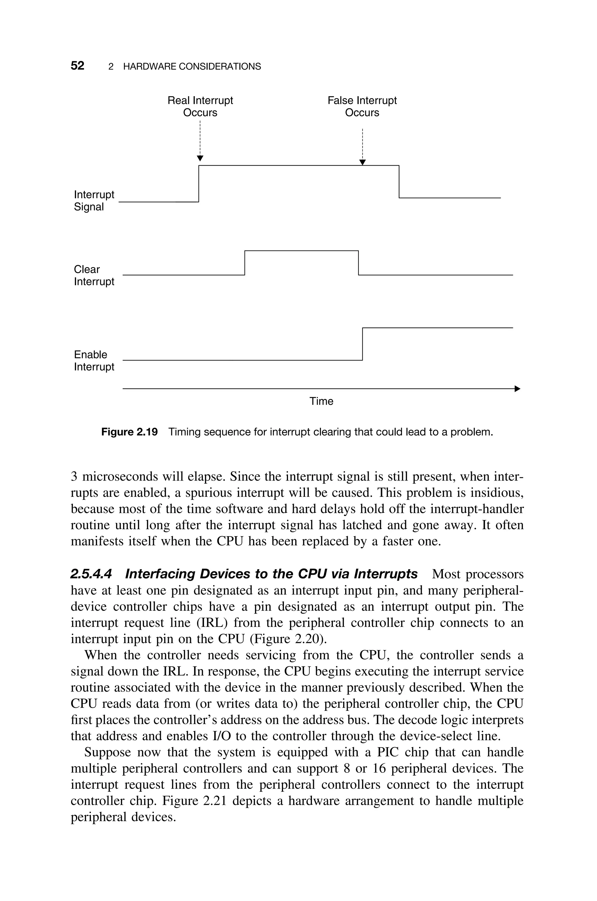 52 2 HARDWARE CONSIDERATIONS
Time
Clear
Interrupt
Interrupt
Signal
Enable
Interrupt
Real Interrupt
Occurs
False Interrupt
Occurs
Figure 2.19 Timing sequence for interrupt clearing that could lead to a problem.
3 microseconds will elapse. Since the interrupt signal is still present, when inter-
rupts are enabled, a spurious interrupt will be caused. This problem is insidious,
because most of the time software and hard delays hold off the interrupt-handler
routine until long after the interrupt signal has latched and gone away. It often
manifests itself when the CPU has been replaced by a faster one.
2.5.4.4 Interfacing Devices to the CPU via Interrupts Most processors
have at least one pin designated as an interrupt input pin, and many peripheral-
device controller chips have a pin designated as an interrupt output pin. The
interrupt request line (IRL) from the peripheral controller chip connects to an
interrupt input pin on the CPU (Figure 2.20).
When the controller needs servicing from the CPU, the controller sends a
signal down the IRL. In response, the CPU begins executing the interrupt service
routine associated with the device in the manner previously described. When the
CPU reads data from (or writes data to) the peripheral controller chip, the CPU
ﬁrst places the controller’s address on the address bus. The decode logic interprets
that address and enables I/O to the controller through the device-select line.
Suppose now that the system is equipped with a PIC chip that can handle
multiple peripheral controllers and can support 8 or 16 peripheral devices. The
interrupt request lines from the peripheral controllers connect to the interrupt
controller chip. Figure 2.21 depicts a hardware arrangement to handle multiple
peripheral devices.
 
