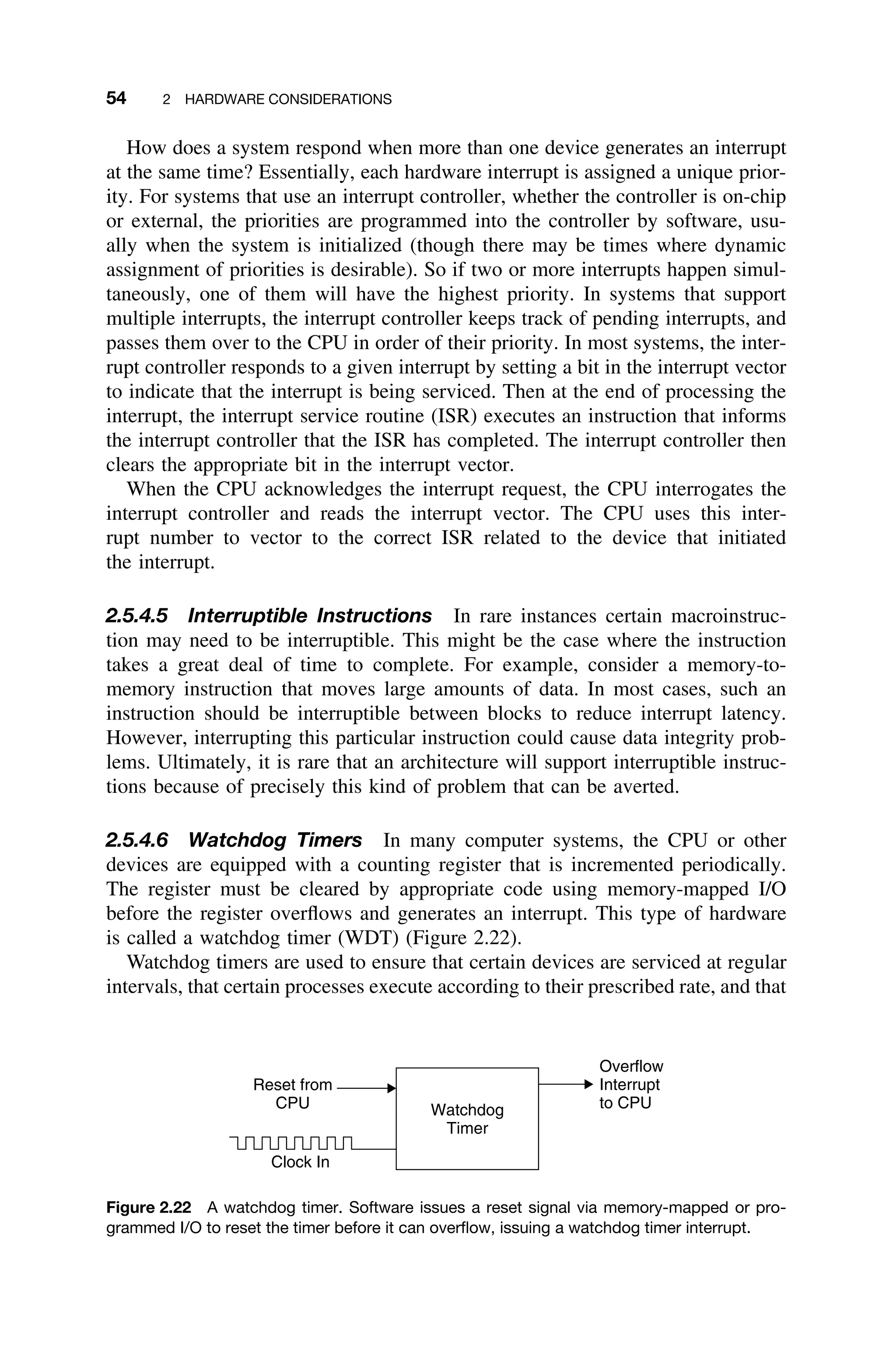 54 2 HARDWARE CONSIDERATIONS
How does a system respond when more than one device generates an interrupt
at the same time? Essentially, each hardware interrupt is assigned a unique prior-
ity. For systems that use an interrupt controller, whether the controller is on-chip
or external, the priorities are programmed into the controller by software, usu-
ally when the system is initialized (though there may be times where dynamic
assignment of priorities is desirable). So if two or more interrupts happen simul-
taneously, one of them will have the highest priority. In systems that support
multiple interrupts, the interrupt controller keeps track of pending interrupts, and
passes them over to the CPU in order of their priority. In most systems, the inter-
rupt controller responds to a given interrupt by setting a bit in the interrupt vector
to indicate that the interrupt is being serviced. Then at the end of processing the
interrupt, the interrupt service routine (ISR) executes an instruction that informs
the interrupt controller that the ISR has completed. The interrupt controller then
clears the appropriate bit in the interrupt vector.
When the CPU acknowledges the interrupt request, the CPU interrogates the
interrupt controller and reads the interrupt vector. The CPU uses this inter-
rupt number to vector to the correct ISR related to the device that initiated
the interrupt.
2.5.4.5 Interruptible Instructions In rare instances certain macroinstruc-
tion may need to be interruptible. This might be the case where the instruction
takes a great deal of time to complete. For example, consider a memory-to-
memory instruction that moves large amounts of data. In most cases, such an
instruction should be interruptible between blocks to reduce interrupt latency.
However, interrupting this particular instruction could cause data integrity prob-
lems. Ultimately, it is rare that an architecture will support interruptible instruc-
tions because of precisely this kind of problem that can be averted.
2.5.4.6 Watchdog Timers In many computer systems, the CPU or other
devices are equipped with a counting register that is incremented periodically.
The register must be cleared by appropriate code using memory-mapped I/O
before the register overﬂows and generates an interrupt. This type of hardware
is called a watchdog timer (WDT) (Figure 2.22).
Watchdog timers are used to ensure that certain devices are serviced at regular
intervals, that certain processes execute according to their prescribed rate, and that
Clock In
Reset from
CPU Watchdog
Timer
Overflow
Interrupt
to CPU
Figure 2.22 A watchdog timer. Software issues a reset signal via memory-mapped or pro-
grammed I/O to reset the timer before it can overﬂow, issuing a watchdog timer interrupt.
 