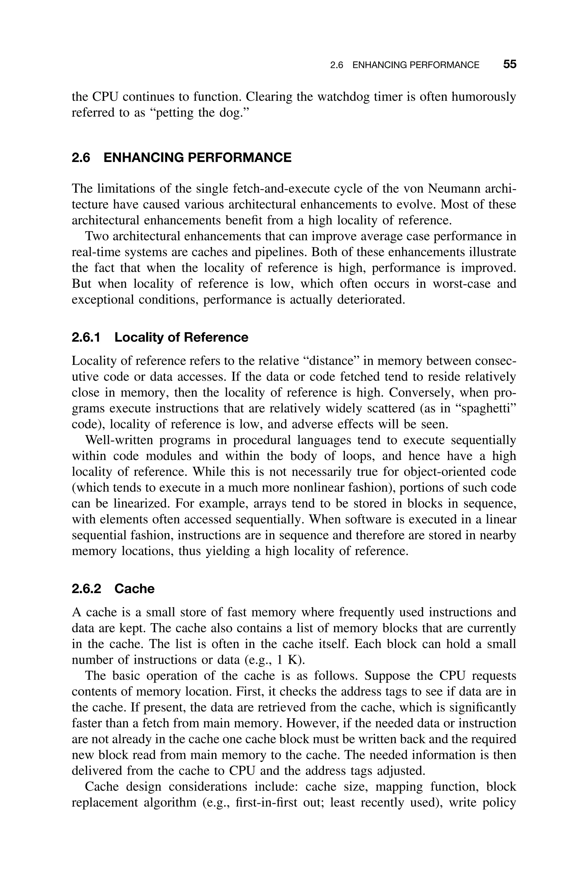 2.6 ENHANCING PERFORMANCE 55
the CPU continues to function. Clearing the watchdog timer is often humorously
referred to as “petting the dog.”
2.6 ENHANCING PERFORMANCE
The limitations of the single fetch-and-execute cycle of the von Neumann archi-
tecture have caused various architectural enhancements to evolve. Most of these
architectural enhancements beneﬁt from a high locality of reference.
Two architectural enhancements that can improve average case performance in
real-time systems are caches and pipelines. Both of these enhancements illustrate
the fact that when the locality of reference is high, performance is improved.
But when locality of reference is low, which often occurs in worst-case and
exceptional conditions, performance is actually deteriorated.
2.6.1 Locality of Reference
Locality of reference refers to the relative “distance” in memory between consec-
utive code or data accesses. If the data or code fetched tend to reside relatively
close in memory, then the locality of reference is high. Conversely, when pro-
grams execute instructions that are relatively widely scattered (as in “spaghetti”
code), locality of reference is low, and adverse effects will be seen.
Well-written programs in procedural languages tend to execute sequentially
within code modules and within the body of loops, and hence have a high
locality of reference. While this is not necessarily true for object-oriented code
(which tends to execute in a much more nonlinear fashion), portions of such code
can be linearized. For example, arrays tend to be stored in blocks in sequence,
with elements often accessed sequentially. When software is executed in a linear
sequential fashion, instructions are in sequence and therefore are stored in nearby
memory locations, thus yielding a high locality of reference.
2.6.2 Cache
A cache is a small store of fast memory where frequently used instructions and
data are kept. The cache also contains a list of memory blocks that are currently
in the cache. The list is often in the cache itself. Each block can hold a small
number of instructions or data (e.g., 1 K).
The basic operation of the cache is as follows. Suppose the CPU requests
contents of memory location. First, it checks the address tags to see if data are in
the cache. If present, the data are retrieved from the cache, which is signiﬁcantly
faster than a fetch from main memory. However, if the needed data or instruction
are not already in the cache one cache block must be written back and the required
new block read from main memory to the cache. The needed information is then
delivered from the cache to CPU and the address tags adjusted.
Cache design considerations include: cache size, mapping function, block
replacement algorithm (e.g., ﬁrst-in-ﬁrst out; least recently used), write policy
 