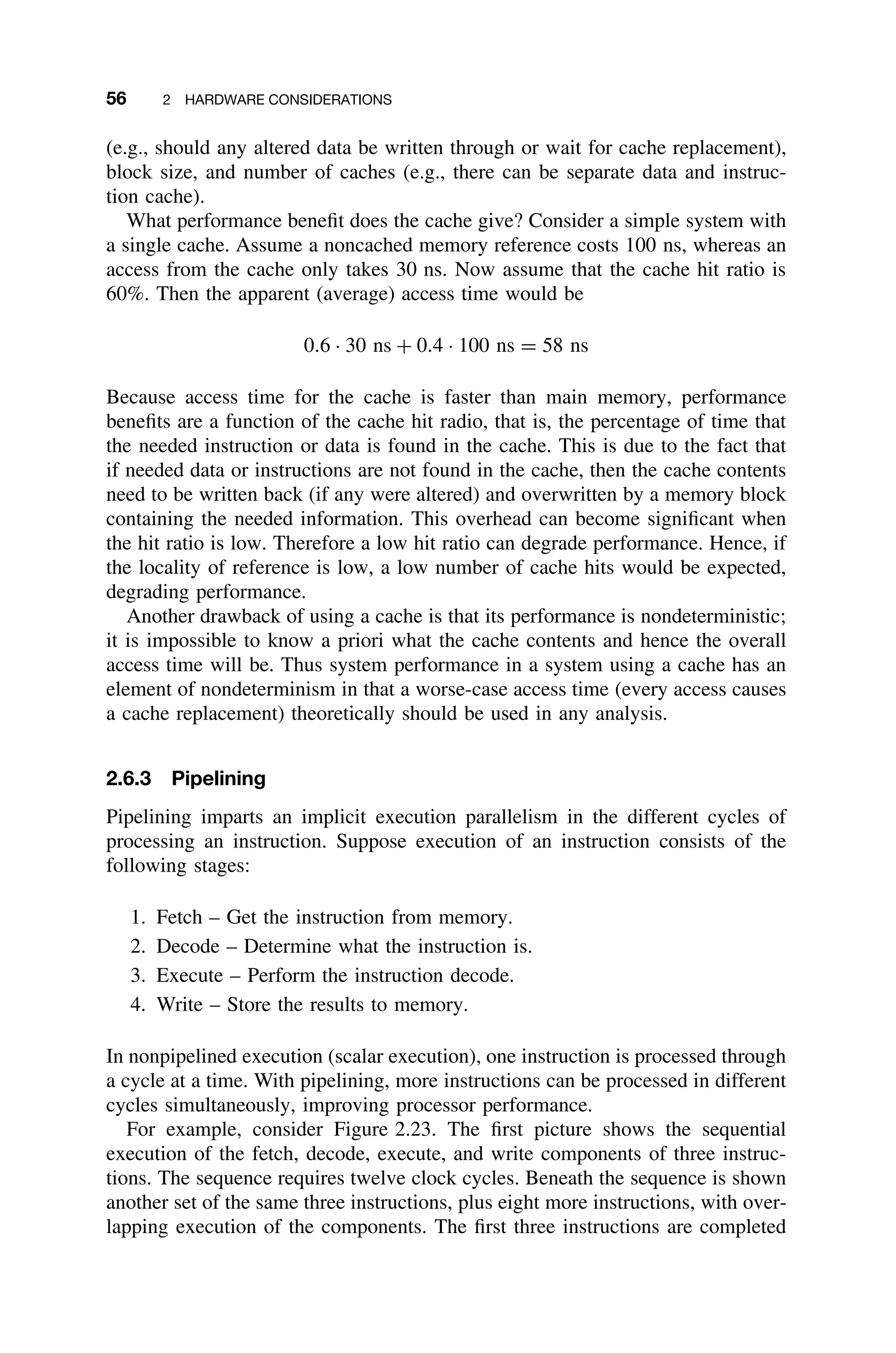 56 2 HARDWARE CONSIDERATIONS
(e.g., should any altered data be written through or wait for cache replacement),
block size, and number of caches (e.g., there can be separate data and instruc-
tion cache).
What performance beneﬁt does the cache give? Consider a simple system with
a single cache. Assume a noncached memory reference costs 100 ns, whereas an
access from the cache only takes 30 ns. Now assume that the cache hit ratio is
60%. Then the apparent (average) access time would be
0.6 · 30 ns + 0.4 · 100 ns = 58 ns
Because access time for the cache is faster than main memory, performance
beneﬁts are a function of the cache hit radio, that is, the percentage of time that
the needed instruction or data is found in the cache. This is due to the fact that
if needed data or instructions are not found in the cache, then the cache contents
need to be written back (if any were altered) and overwritten by a memory block
containing the needed information. This overhead can become signiﬁcant when
the hit ratio is low. Therefore a low hit ratio can degrade performance. Hence, if
the locality of reference is low, a low number of cache hits would be expected,
degrading performance.
Another drawback of using a cache is that its performance is nondeterministic;
it is impossible to know a priori what the cache contents and hence the overall
access time will be. Thus system performance in a system using a cache has an
element of nondeterminism in that a worse-case access time (every access causes
a cache replacement) theoretically should be used in any analysis.
2.6.3 Pipelining
Pipelining imparts an implicit execution parallelism in the different cycles of
processing an instruction. Suppose execution of an instruction consists of the
following stages:
1. Fetch – Get the instruction from memory.
2. Decode – Determine what the instruction is.
3. Execute – Perform the instruction decode.
4. Write – Store the results to memory.
In nonpipelined execution (scalar execution), one instruction is processed through
a cycle at a time. With pipelining, more instructions can be processed in different
cycles simultaneously, improving processor performance.
For example, consider Figure 2.23. The ﬁrst picture shows the sequential
execution of the fetch, decode, execute, and write components of three instruc-
tions. The sequence requires twelve clock cycles. Beneath the sequence is shown
another set of the same three instructions, plus eight more instructions, with over-
lapping execution of the components. The ﬁrst three instructions are completed
 