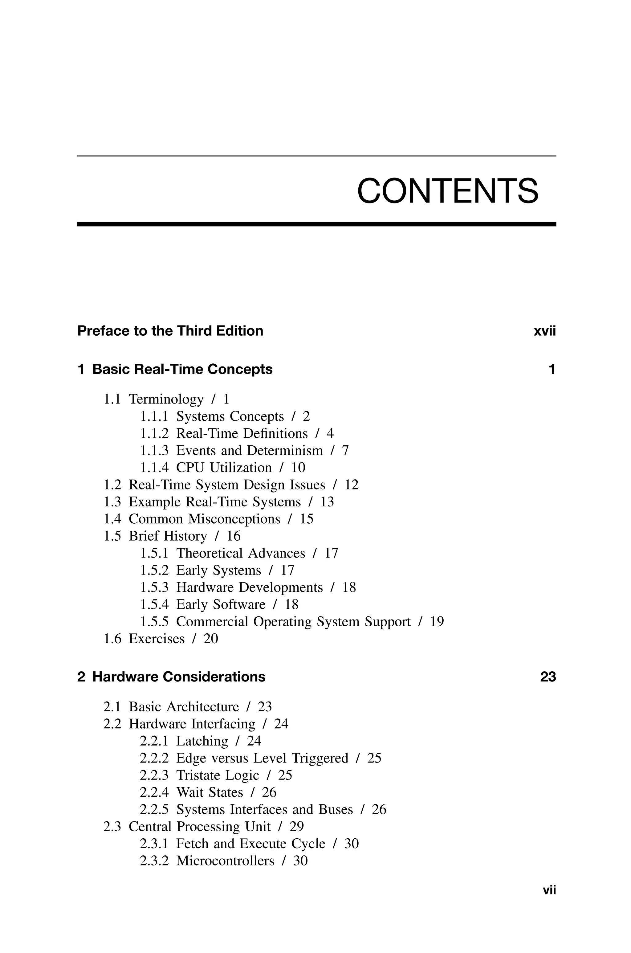 CONTENTS
Preface to the Third Edition xvii
1 Basic Real-Time Concepts 1
1.1 Terminology / 1
1.1.1 Systems Concepts / 2
1.1.2 Real-Time Deﬁnitions / 4
1.1.3 Events and Determinism / 7
1.1.4 CPU Utilization / 10
1.2 Real-Time System Design Issues / 12
1.3 Example Real-Time Systems / 13
1.4 Common Misconceptions / 15
1.5 Brief History / 16
1.5.1 Theoretical Advances / 17
1.5.2 Early Systems / 17
1.5.3 Hardware Developments / 18
1.5.4 Early Software / 18
1.5.5 Commercial Operating System Support / 19
1.6 Exercises / 20
2 Hardware Considerations 23
2.1 Basic Architecture / 23
2.2 Hardware Interfacing / 24
2.2.1 Latching / 24
2.2.2 Edge versus Level Triggered / 25
2.2.3 Tristate Logic / 25
2.2.4 Wait States / 26
2.2.5 Systems Interfaces and Buses / 26
2.3 Central Processing Unit / 29
2.3.1 Fetch and Execute Cycle / 30
2.3.2 Microcontrollers / 30
vii
 
