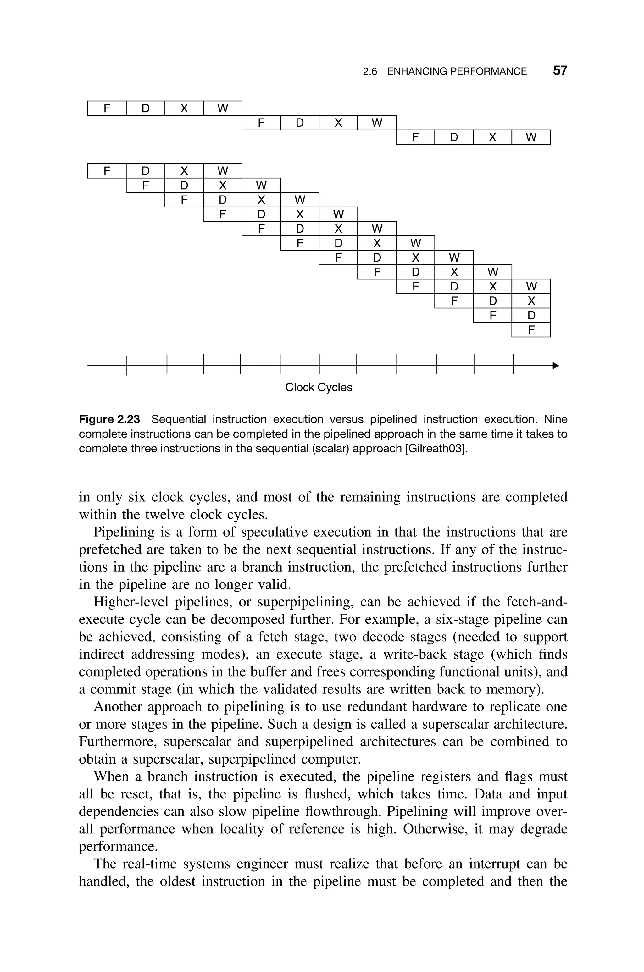 2.6 ENHANCING PERFORMANCE 57
F D X W
F D X W
F D X W
F D X W
F D X W
F D X W
F D X W
F D X W
F D X W
F D X W
F D X W
F D X W
F D X
F D
F
Clock Cycles
Figure 2.23 Sequential instruction execution versus pipelined instruction execution. Nine
complete instructions can be completed in the pipelined approach in the same time it takes to
complete three instructions in the sequential (scalar) approach [Gilreath03].
in only six clock cycles, and most of the remaining instructions are completed
within the twelve clock cycles.
Pipelining is a form of speculative execution in that the instructions that are
prefetched are taken to be the next sequential instructions. If any of the instruc-
tions in the pipeline are a branch instruction, the prefetched instructions further
in the pipeline are no longer valid.
Higher-level pipelines, or superpipelining, can be achieved if the fetch-and-
execute cycle can be decomposed further. For example, a six-stage pipeline can
be achieved, consisting of a fetch stage, two decode stages (needed to support
indirect addressing modes), an execute stage, a write-back stage (which ﬁnds
completed operations in the buffer and frees corresponding functional units), and
a commit stage (in which the validated results are written back to memory).
Another approach to pipelining is to use redundant hardware to replicate one
or more stages in the pipeline. Such a design is called a superscalar architecture.
Furthermore, superscalar and superpipelined architectures can be combined to
obtain a superscalar, superpipelined computer.
When a branch instruction is executed, the pipeline registers and ﬂags must
all be reset, that is, the pipeline is ﬂushed, which takes time. Data and input
dependencies can also slow pipeline ﬂowthrough. Pipelining will improve over-
all performance when locality of reference is high. Otherwise, it may degrade
performance.
The real-time systems engineer must realize that before an interrupt can be
handled, the oldest instruction in the pipeline must be completed and then the
 