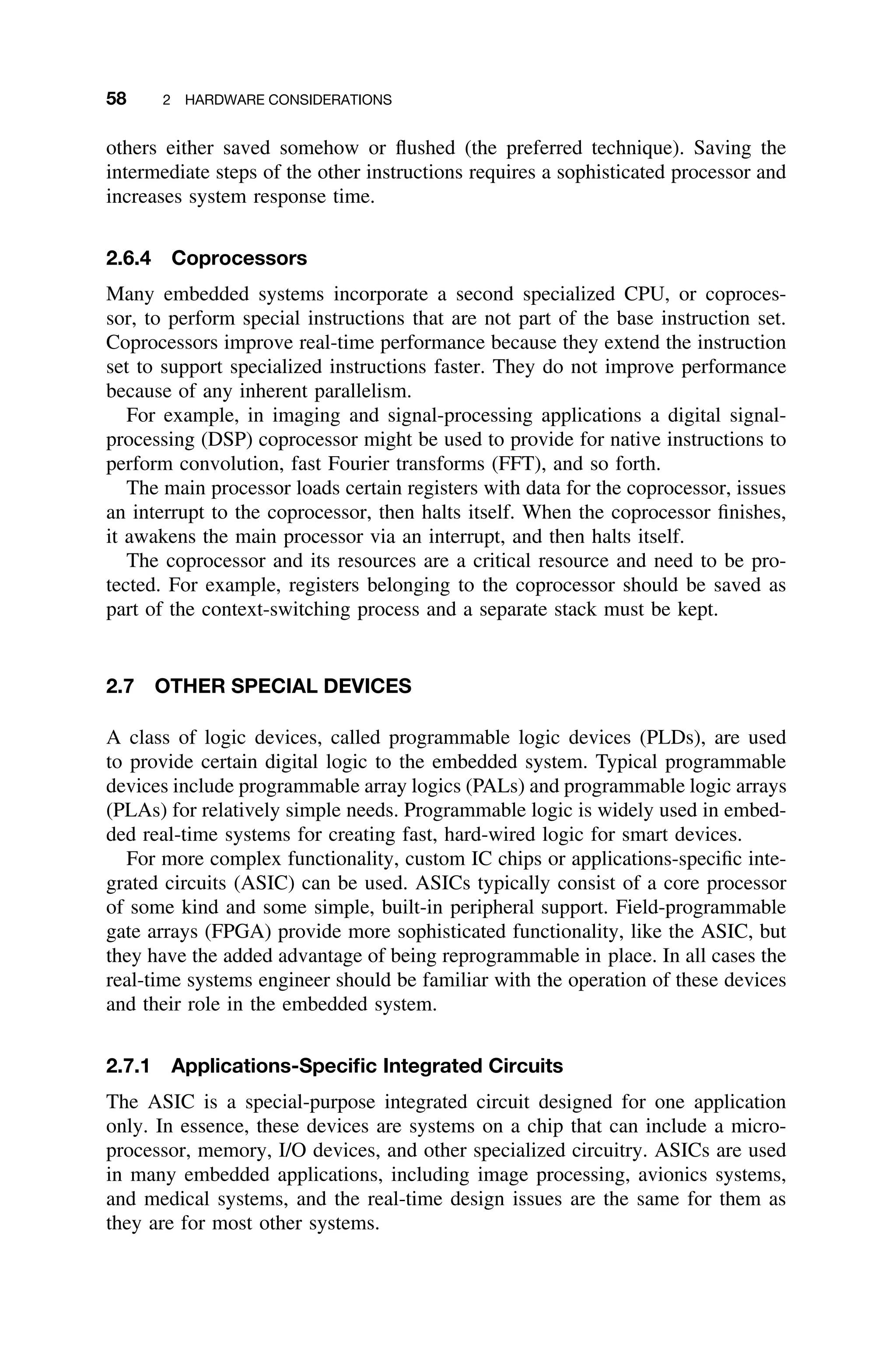 58 2 HARDWARE CONSIDERATIONS
others either saved somehow or ﬂushed (the preferred technique). Saving the
intermediate steps of the other instructions requires a sophisticated processor and
increases system response time.
2.6.4 Coprocessors
Many embedded systems incorporate a second specialized CPU, or coproces-
sor, to perform special instructions that are not part of the base instruction set.
Coprocessors improve real-time performance because they extend the instruction
set to support specialized instructions faster. They do not improve performance
because of any inherent parallelism.
For example, in imaging and signal-processing applications a digital signal-
processing (DSP) coprocessor might be used to provide for native instructions to
perform convolution, fast Fourier transforms (FFT), and so forth.
The main processor loads certain registers with data for the coprocessor, issues
an interrupt to the coprocessor, then halts itself. When the coprocessor ﬁnishes,
it awakens the main processor via an interrupt, and then halts itself.
The coprocessor and its resources are a critical resource and need to be pro-
tected. For example, registers belonging to the coprocessor should be saved as
part of the context-switching process and a separate stack must be kept.
2.7 OTHER SPECIAL DEVICES
A class of logic devices, called programmable logic devices (PLDs), are used
to provide certain digital logic to the embedded system. Typical programmable
devices include programmable array logics (PALs) and programmable logic arrays
(PLAs) for relatively simple needs. Programmable logic is widely used in embed-
ded real-time systems for creating fast, hard-wired logic for smart devices.
For more complex functionality, custom IC chips or applications-speciﬁc inte-
grated circuits (ASIC) can be used. ASICs typically consist of a core processor
of some kind and some simple, built-in peripheral support. Field-programmable
gate arrays (FPGA) provide more sophisticated functionality, like the ASIC, but
they have the added advantage of being reprogrammable in place. In all cases the
real-time systems engineer should be familiar with the operation of these devices
and their role in the embedded system.
2.7.1 Applications-Speciﬁc Integrated Circuits
The ASIC is a special-purpose integrated circuit designed for one application
only. In essence, these devices are systems on a chip that can include a micro-
processor, memory, I/O devices, and other specialized circuitry. ASICs are used
in many embedded applications, including image processing, avionics systems,
and medical systems, and the real-time design issues are the same for them as
they are for most other systems.
 
