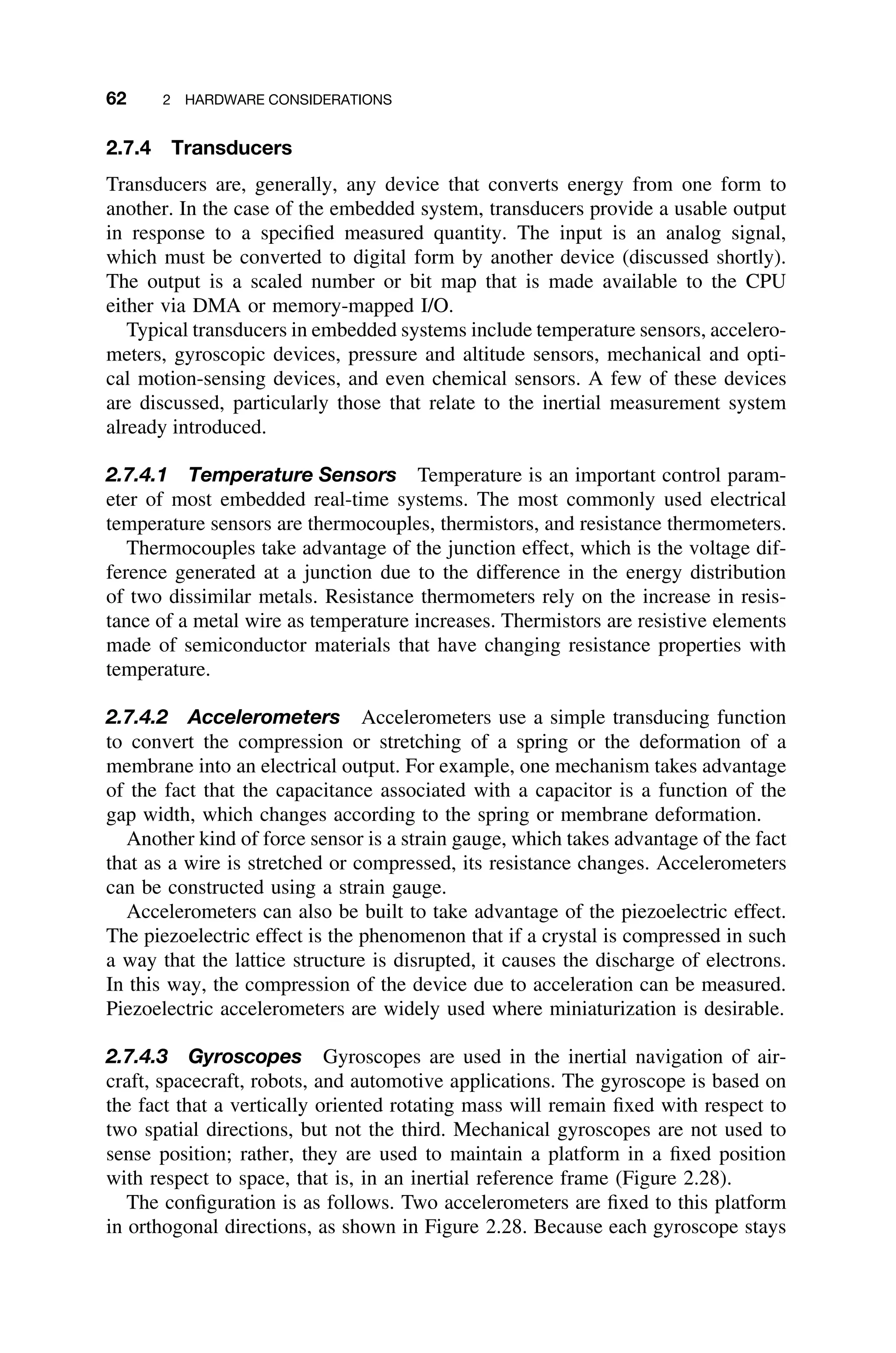 62 2 HARDWARE CONSIDERATIONS
2.7.4 Transducers
Transducers are, generally, any device that converts energy from one form to
another. In the case of the embedded system, transducers provide a usable output
in response to a speciﬁed measured quantity. The input is an analog signal,
which must be converted to digital form by another device (discussed shortly).
The output is a scaled number or bit map that is made available to the CPU
either via DMA or memory-mapped I/O.
Typical transducers in embedded systems include temperature sensors, accelero-
meters, gyroscopic devices, pressure and altitude sensors, mechanical and opti-
cal motion-sensing devices, and even chemical sensors. A few of these devices
are discussed, particularly those that relate to the inertial measurement system
already introduced.
2.7.4.1 Temperature Sensors Temperature is an important control param-
eter of most embedded real-time systems. The most commonly used electrical
temperature sensors are thermocouples, thermistors, and resistance thermometers.
Thermocouples take advantage of the junction effect, which is the voltage dif-
ference generated at a junction due to the difference in the energy distribution
of two dissimilar metals. Resistance thermometers rely on the increase in resis-
tance of a metal wire as temperature increases. Thermistors are resistive elements
made of semiconductor materials that have changing resistance properties with
temperature.
2.7.4.2 Accelerometers Accelerometers use a simple transducing function
to convert the compression or stretching of a spring or the deformation of a
membrane into an electrical output. For example, one mechanism takes advantage
of the fact that the capacitance associated with a capacitor is a function of the
gap width, which changes according to the spring or membrane deformation.
Another kind of force sensor is a strain gauge, which takes advantage of the fact
that as a wire is stretched or compressed, its resistance changes. Accelerometers
can be constructed using a strain gauge.
Accelerometers can also be built to take advantage of the piezoelectric effect.
The piezoelectric effect is the phenomenon that if a crystal is compressed in such
a way that the lattice structure is disrupted, it causes the discharge of electrons.
In this way, the compression of the device due to acceleration can be measured.
Piezoelectric accelerometers are widely used where miniaturization is desirable.
2.7.4.3 Gyroscopes Gyroscopes are used in the inertial navigation of air-
craft, spacecraft, robots, and automotive applications. The gyroscope is based on
the fact that a vertically oriented rotating mass will remain ﬁxed with respect to
two spatial directions, but not the third. Mechanical gyroscopes are not used to
sense position; rather, they are used to maintain a platform in a ﬁxed position
with respect to space, that is, in an inertial reference frame (Figure 2.28).
The conﬁguration is as follows. Two accelerometers are ﬁxed to this platform
in orthogonal directions, as shown in Figure 2.28. Because each gyroscope stays
 