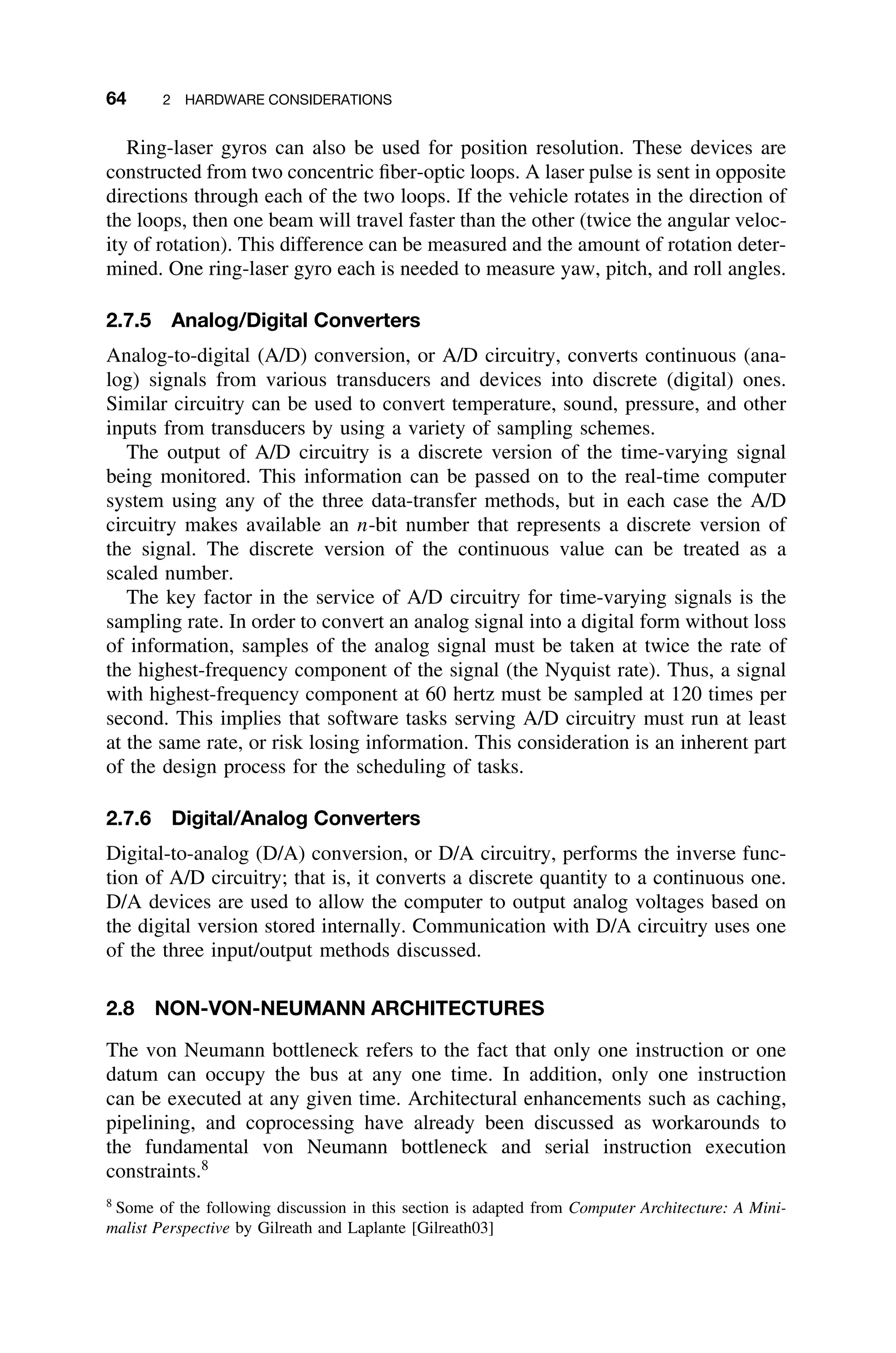 64 2 HARDWARE CONSIDERATIONS
Ring-laser gyros can also be used for position resolution. These devices are
constructed from two concentric ﬁber-optic loops. A laser pulse is sent in opposite
directions through each of the two loops. If the vehicle rotates in the direction of
the loops, then one beam will travel faster than the other (twice the angular veloc-
ity of rotation). This difference can be measured and the amount of rotation deter-
mined. One ring-laser gyro each is needed to measure yaw, pitch, and roll angles.
2.7.5 Analog/Digital Converters
Analog-to-digital (A/D) conversion, or A/D circuitry, converts continuous (ana-
log) signals from various transducers and devices into discrete (digital) ones.
Similar circuitry can be used to convert temperature, sound, pressure, and other
inputs from transducers by using a variety of sampling schemes.
The output of A/D circuitry is a discrete version of the time-varying signal
being monitored. This information can be passed on to the real-time computer
system using any of the three data-transfer methods, but in each case the A/D
circuitry makes available an n-bit number that represents a discrete version of
the signal. The discrete version of the continuous value can be treated as a
scaled number.
The key factor in the service of A/D circuitry for time-varying signals is the
sampling rate. In order to convert an analog signal into a digital form without loss
of information, samples of the analog signal must be taken at twice the rate of
the highest-frequency component of the signal (the Nyquist rate). Thus, a signal
with highest-frequency component at 60 hertz must be sampled at 120 times per
second. This implies that software tasks serving A/D circuitry must run at least
at the same rate, or risk losing information. This consideration is an inherent part
of the design process for the scheduling of tasks.
2.7.6 Digital/Analog Converters
Digital-to-analog (D/A) conversion, or D/A circuitry, performs the inverse func-
tion of A/D circuitry; that is, it converts a discrete quantity to a continuous one.
D/A devices are used to allow the computer to output analog voltages based on
the digital version stored internally. Communication with D/A circuitry uses one
of the three input/output methods discussed.
2.8 NON-VON-NEUMANN ARCHITECTURES
The von Neumann bottleneck refers to the fact that only one instruction or one
datum can occupy the bus at any one time. In addition, only one instruction
can be executed at any given time. Architectural enhancements such as caching,
pipelining, and coprocessing have already been discussed as workarounds to
the fundamental von Neumann bottleneck and serial instruction execution
constraints.8
8
Some of the following discussion in this section is adapted from Computer Architecture: A Mini-
malist Perspective by Gilreath and Laplante [Gilreath03]
 
