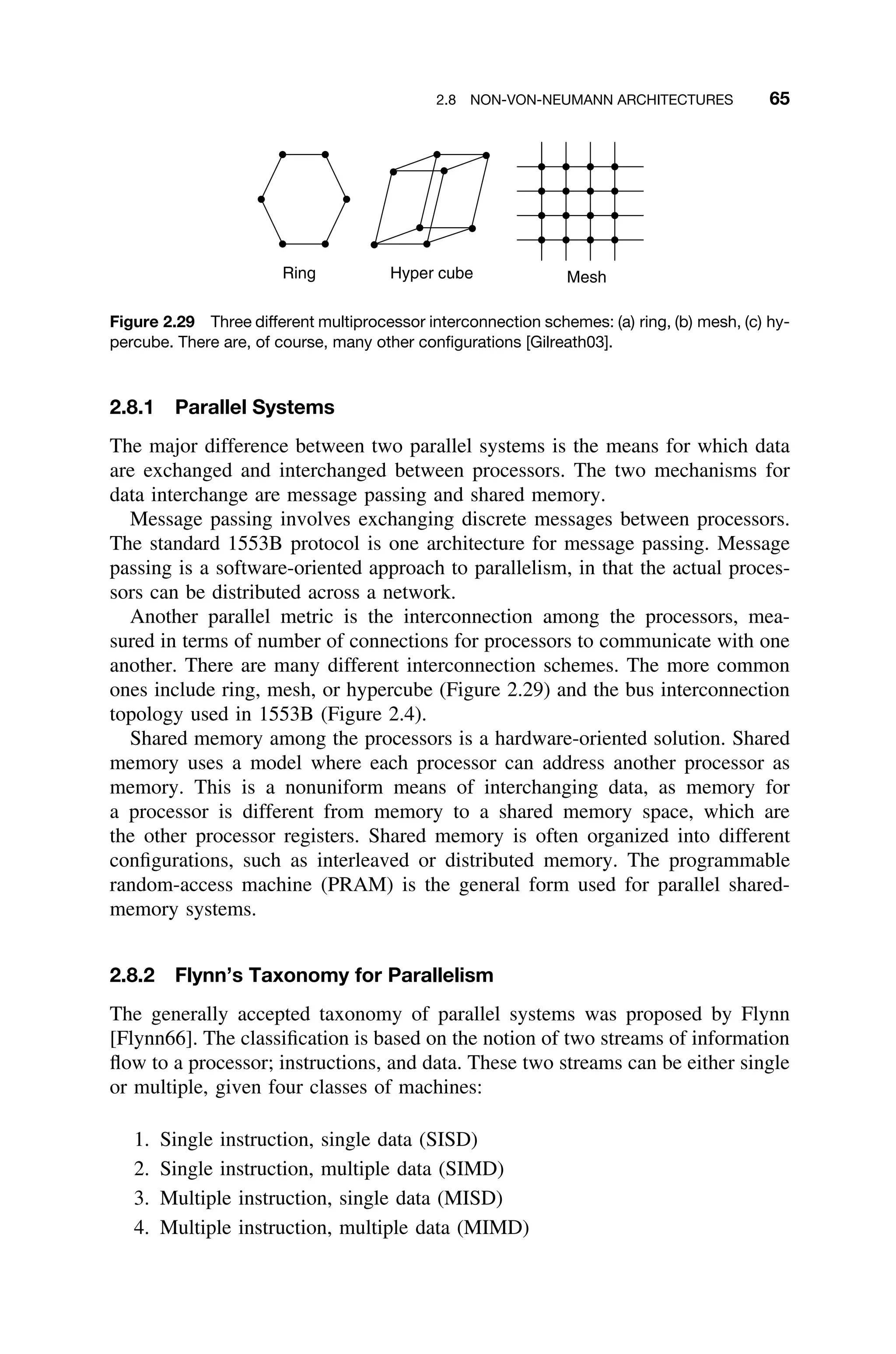 2.8 NON-VON-NEUMANN ARCHITECTURES 65
Ring Hyper cube Mesh
Figure 2.29 Three different multiprocessor interconnection schemes: (a) ring, (b) mesh, (c) hy-
percube. There are, of course, many other conﬁgurations [Gilreath03].
2.8.1 Parallel Systems
The major difference between two parallel systems is the means for which data
are exchanged and interchanged between processors. The two mechanisms for
data interchange are message passing and shared memory.
Message passing involves exchanging discrete messages between processors.
The standard 1553B protocol is one architecture for message passing. Message
passing is a software-oriented approach to parallelism, in that the actual proces-
sors can be distributed across a network.
Another parallel metric is the interconnection among the processors, mea-
sured in terms of number of connections for processors to communicate with one
another. There are many different interconnection schemes. The more common
ones include ring, mesh, or hypercube (Figure 2.29) and the bus interconnection
topology used in 1553B (Figure 2.4).
Shared memory among the processors is a hardware-oriented solution. Shared
memory uses a model where each processor can address another processor as
memory. This is a nonuniform means of interchanging data, as memory for
a processor is different from memory to a shared memory space, which are
the other processor registers. Shared memory is often organized into different
conﬁgurations, such as interleaved or distributed memory. The programmable
random-access machine (PRAM) is the general form used for parallel shared-
memory systems.
2.8.2 Flynn’s Taxonomy for Parallelism
The generally accepted taxonomy of parallel systems was proposed by Flynn
[Flynn66]. The classiﬁcation is based on the notion of two streams of information
ﬂow to a processor; instructions, and data. These two streams can be either single
or multiple, given four classes of machines:
1. Single instruction, single data (SISD)
2. Single instruction, multiple data (SIMD)
3. Multiple instruction, single data (MISD)
4. Multiple instruction, multiple data (MIMD)
 