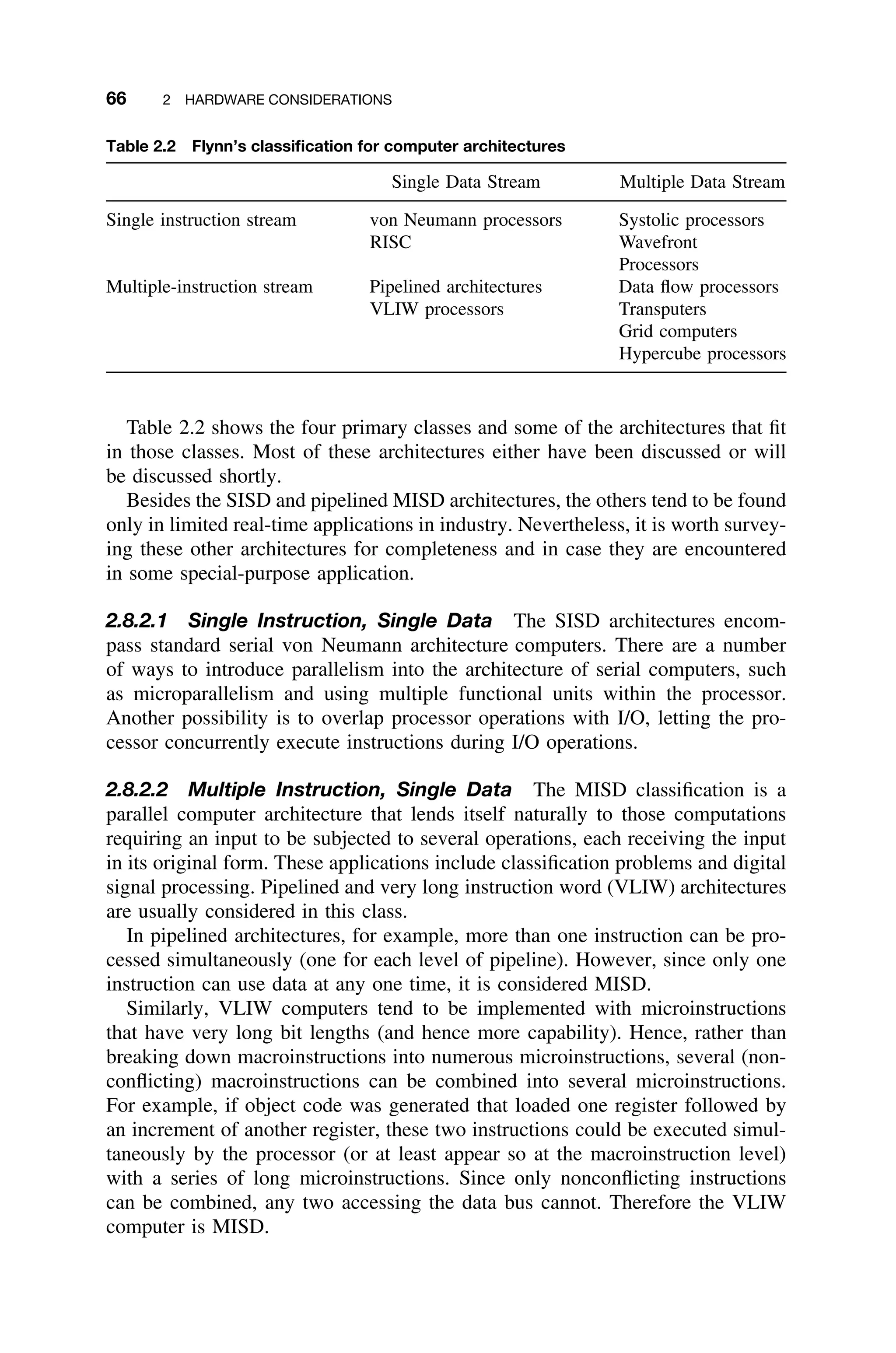 66 2 HARDWARE CONSIDERATIONS
Table 2.2 Flynn’s classiﬁcation for computer architectures
Single Data Stream Multiple Data Stream
Single instruction stream von Neumann processors Systolic processors
RISC Wavefront
Processors
Multiple-instruction stream Pipelined architectures Data ﬂow processors
VLIW processors Transputers
Grid computers
Hypercube processors
Table 2.2 shows the four primary classes and some of the architectures that ﬁt
in those classes. Most of these architectures either have been discussed or will
be discussed shortly.
Besides the SISD and pipelined MISD architectures, the others tend to be found
only in limited real-time applications in industry. Nevertheless, it is worth survey-
ing these other architectures for completeness and in case they are encountered
in some special-purpose application.
2.8.2.1 Single Instruction, Single Data The SISD architectures encom-
pass standard serial von Neumann architecture computers. There are a number
of ways to introduce parallelism into the architecture of serial computers, such
as microparallelism and using multiple functional units within the processor.
Another possibility is to overlap processor operations with I/O, letting the pro-
cessor concurrently execute instructions during I/O operations.
2.8.2.2 Multiple Instruction, Single Data The MISD classiﬁcation is a
parallel computer architecture that lends itself naturally to those computations
requiring an input to be subjected to several operations, each receiving the input
in its original form. These applications include classiﬁcation problems and digital
signal processing. Pipelined and very long instruction word (VLIW) architectures
are usually considered in this class.
In pipelined architectures, for example, more than one instruction can be pro-
cessed simultaneously (one for each level of pipeline). However, since only one
instruction can use data at any one time, it is considered MISD.
Similarly, VLIW computers tend to be implemented with microinstructions
that have very long bit lengths (and hence more capability). Hence, rather than
breaking down macroinstructions into numerous microinstructions, several (non-
conﬂicting) macroinstructions can be combined into several microinstructions.
For example, if object code was generated that loaded one register followed by
an increment of another register, these two instructions could be executed simul-
taneously by the processor (or at least appear so at the macroinstruction level)
with a series of long microinstructions. Since only nonconﬂicting instructions
can be combined, any two accessing the data bus cannot. Therefore the VLIW
computer is MISD.
 