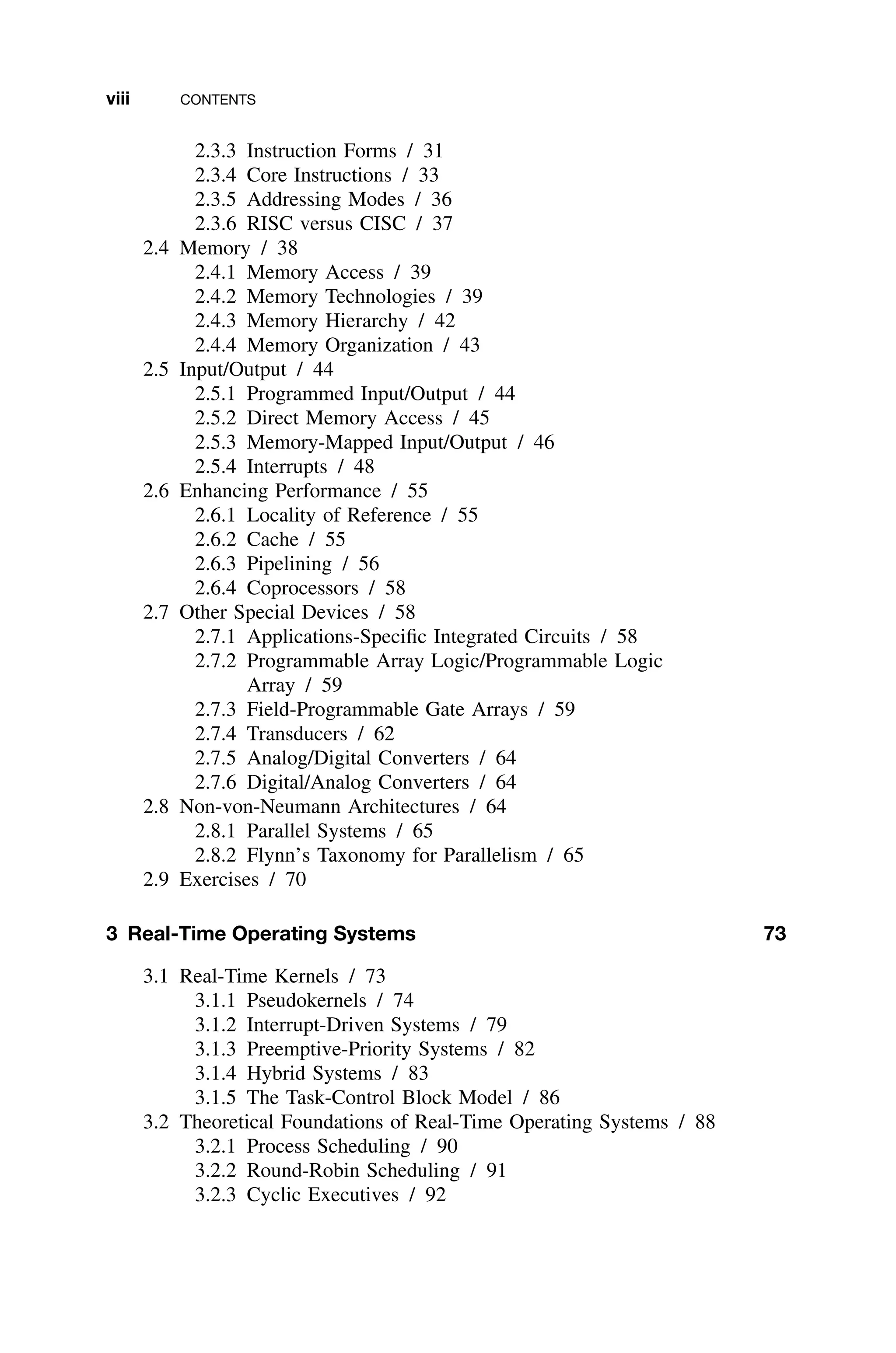 viii CONTENTS
2.3.3 Instruction Forms / 31
2.3.4 Core Instructions / 33
2.3.5 Addressing Modes / 36
2.3.6 RISC versus CISC / 37
2.4 Memory / 38
2.4.1 Memory Access / 39
2.4.2 Memory Technologies / 39
2.4.3 Memory Hierarchy / 42
2.4.4 Memory Organization / 43
2.5 Input/Output / 44
2.5.1 Programmed Input/Output / 44
2.5.2 Direct Memory Access / 45
2.5.3 Memory-Mapped Input/Output / 46
2.5.4 Interrupts / 48
2.6 Enhancing Performance / 55
2.6.1 Locality of Reference / 55
2.6.2 Cache / 55
2.6.3 Pipelining / 56
2.6.4 Coprocessors / 58
2.7 Other Special Devices / 58
2.7.1 Applications-Speciﬁc Integrated Circuits / 58
2.7.2 Programmable Array Logic/Programmable Logic
Array / 59
2.7.3 Field-Programmable Gate Arrays / 59
2.7.4 Transducers / 62
2.7.5 Analog/Digital Converters / 64
2.7.6 Digital/Analog Converters / 64
2.8 Non-von-Neumann Architectures / 64
2.8.1 Parallel Systems / 65
2.8.2 Flynn’s Taxonomy for Parallelism / 65
2.9 Exercises / 70
3 Real-Time Operating Systems 73
3.1 Real-Time Kernels / 73
3.1.1 Pseudokernels / 74
3.1.2 Interrupt-Driven Systems / 79
3.1.3 Preemptive-Priority Systems / 82
3.1.4 Hybrid Systems / 83
3.1.5 The Task-Control Block Model / 86
3.2 Theoretical Foundations of Real-Time Operating Systems / 88
3.2.1 Process Scheduling / 90
3.2.2 Round-Robin Scheduling / 91
3.2.3 Cyclic Executives / 92
 