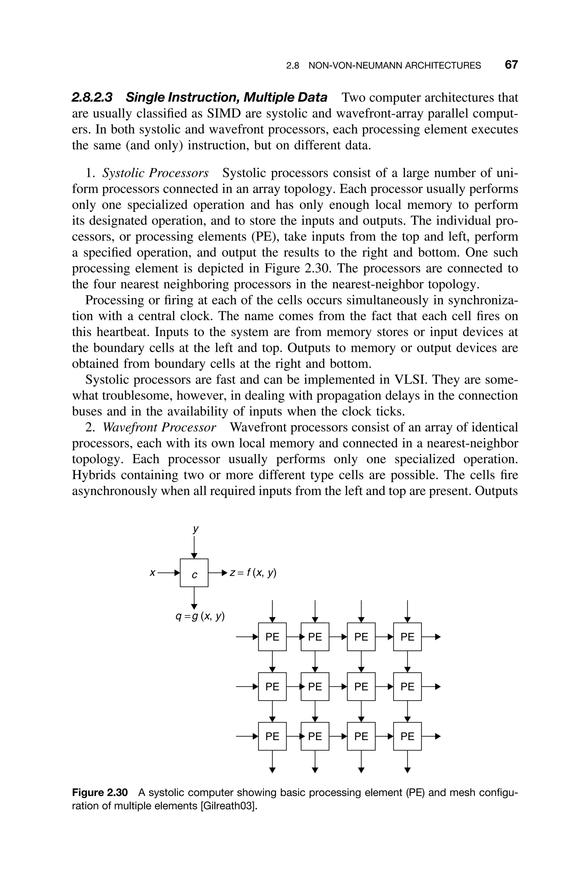 2.8 NON-VON-NEUMANN ARCHITECTURES 67
2.8.2.3 Single Instruction, Multiple Data Two computer architectures that
are usually classiﬁed as SIMD are systolic and wavefront-array parallel comput-
ers. In both systolic and wavefront processors, each processing element executes
the same (and only) instruction, but on different data.
1. Systolic Processors Systolic processors consist of a large number of uni-
form processors connected in an array topology. Each processor usually performs
only one specialized operation and has only enough local memory to perform
its designated operation, and to store the inputs and outputs. The individual pro-
cessors, or processing elements (PE), take inputs from the top and left, perform
a speciﬁed operation, and output the results to the right and bottom. One such
processing element is depicted in Figure 2.30. The processors are connected to
the four nearest neighboring processors in the nearest-neighbor topology.
Processing or ﬁring at each of the cells occurs simultaneously in synchroniza-
tion with a central clock. The name comes from the fact that each cell ﬁres on
this heartbeat. Inputs to the system are from memory stores or input devices at
the boundary cells at the left and top. Outputs to memory or output devices are
obtained from boundary cells at the right and bottom.
Systolic processors are fast and can be implemented in VLSI. They are some-
what troublesome, however, in dealing with propagation delays in the connection
buses and in the availability of inputs when the clock ticks.
2. Wavefront Processor Wavefront processors consist of an array of identical
processors, each with its own local memory and connected in a nearest-neighbor
topology. Each processor usually performs only one specialized operation.
Hybrids containing two or more different type cells are possible. The cells ﬁre
asynchronously when all required inputs from the left and top are present. Outputs
c
PE
y
x z = f (x, y)
q =g (x, y)
PE PE PE
PE PE PE PE
PE PE PE PE
Figure 2.30 A systolic computer showing basic processing element (PE) and mesh conﬁgu-
ration of multiple elements [Gilreath03].
 