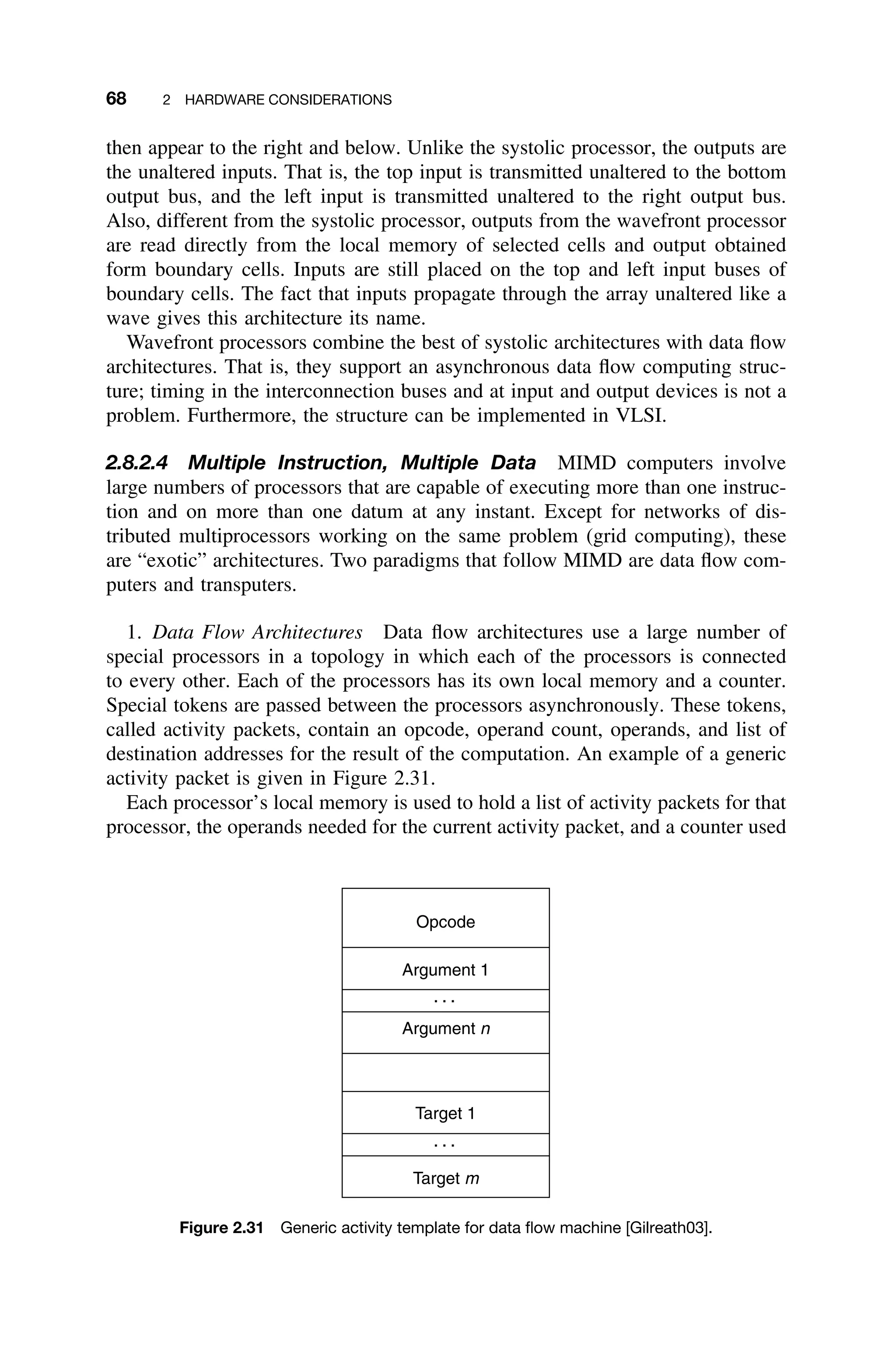68 2 HARDWARE CONSIDERATIONS
then appear to the right and below. Unlike the systolic processor, the outputs are
the unaltered inputs. That is, the top input is transmitted unaltered to the bottom
output bus, and the left input is transmitted unaltered to the right output bus.
Also, different from the systolic processor, outputs from the wavefront processor
are read directly from the local memory of selected cells and output obtained
form boundary cells. Inputs are still placed on the top and left input buses of
boundary cells. The fact that inputs propagate through the array unaltered like a
wave gives this architecture its name.
Wavefront processors combine the best of systolic architectures with data ﬂow
architectures. That is, they support an asynchronous data ﬂow computing struc-
ture; timing in the interconnection buses and at input and output devices is not a
problem. Furthermore, the structure can be implemented in VLSI.
2.8.2.4 Multiple Instruction, Multiple Data MIMD computers involve
large numbers of processors that are capable of executing more than one instruc-
tion and on more than one datum at any instant. Except for networks of dis-
tributed multiprocessors working on the same problem (grid computing), these
are “exotic” architectures. Two paradigms that follow MIMD are data ﬂow com-
puters and transputers.
1. Data Flow Architectures Data ﬂow architectures use a large number of
special processors in a topology in which each of the processors is connected
to every other. Each of the processors has its own local memory and a counter.
Special tokens are passed between the processors asynchronously. These tokens,
called activity packets, contain an opcode, operand count, operands, and list of
destination addresses for the result of the computation. An example of a generic
activity packet is given in Figure 2.31.
Each processor’s local memory is used to hold a list of activity packets for that
processor, the operands needed for the current activity packet, and a counter used
Opcode
Argument 1
Argument n
Target 1
Target m
Figure 2.31 Generic activity template for data ﬂow machine [Gilreath03].
 