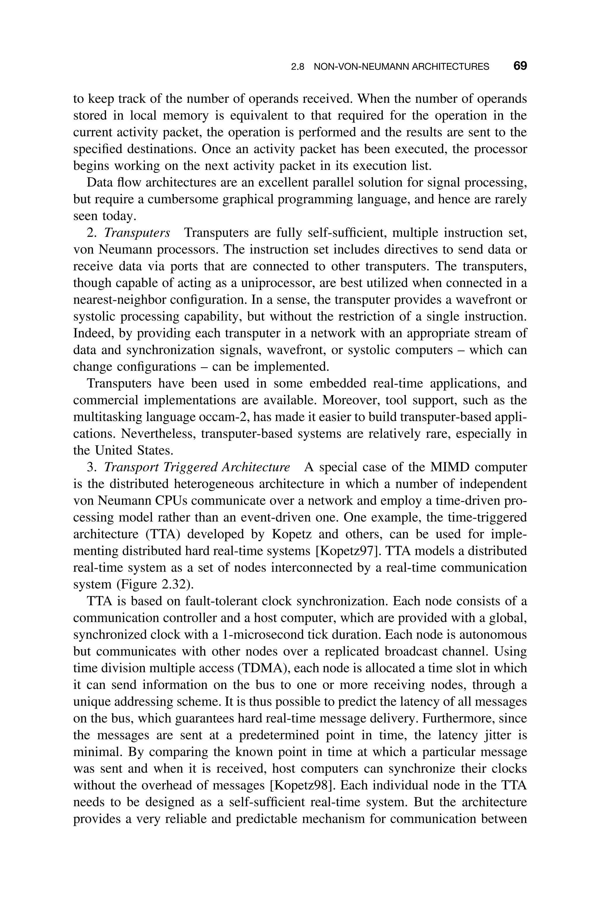 2.8 NON-VON-NEUMANN ARCHITECTURES 69
to keep track of the number of operands received. When the number of operands
stored in local memory is equivalent to that required for the operation in the
current activity packet, the operation is performed and the results are sent to the
speciﬁed destinations. Once an activity packet has been executed, the processor
begins working on the next activity packet in its execution list.
Data ﬂow architectures are an excellent parallel solution for signal processing,
but require a cumbersome graphical programming language, and hence are rarely
seen today.
2. Transputers Transputers are fully self-sufﬁcient, multiple instruction set,
von Neumann processors. The instruction set includes directives to send data or
receive data via ports that are connected to other transputers. The transputers,
though capable of acting as a uniprocessor, are best utilized when connected in a
nearest-neighbor conﬁguration. In a sense, the transputer provides a wavefront or
systolic processing capability, but without the restriction of a single instruction.
Indeed, by providing each transputer in a network with an appropriate stream of
data and synchronization signals, wavefront, or systolic computers – which can
change conﬁgurations – can be implemented.
Transputers have been used in some embedded real-time applications, and
commercial implementations are available. Moreover, tool support, such as the
multitasking language occam-2, has made it easier to build transputer-based appli-
cations. Nevertheless, transputer-based systems are relatively rare, especially in
the United States.
3. Transport Triggered Architecture A special case of the MIMD computer
is the distributed heterogeneous architecture in which a number of independent
von Neumann CPUs communicate over a network and employ a time-driven pro-
cessing model rather than an event-driven one. One example, the time-triggered
architecture (TTA) developed by Kopetz and others, can be used for imple-
menting distributed hard real-time systems [Kopetz97]. TTA models a distributed
real-time system as a set of nodes interconnected by a real-time communication
system (Figure 2.32).
TTA is based on fault-tolerant clock synchronization. Each node consists of a
communication controller and a host computer, which are provided with a global,
synchronized clock with a 1-microsecond tick duration. Each node is autonomous
but communicates with other nodes over a replicated broadcast channel. Using
time division multiple access (TDMA), each node is allocated a time slot in which
it can send information on the bus to one or more receiving nodes, through a
unique addressing scheme. It is thus possible to predict the latency of all messages
on the bus, which guarantees hard real-time message delivery. Furthermore, since
the messages are sent at a predetermined point in time, the latency jitter is
minimal. By comparing the known point in time at which a particular message
was sent and when it is received, host computers can synchronize their clocks
without the overhead of messages [Kopetz98]. Each individual node in the TTA
needs to be designed as a self-sufﬁcient real-time system. But the architecture
provides a very reliable and predictable mechanism for communication between
 