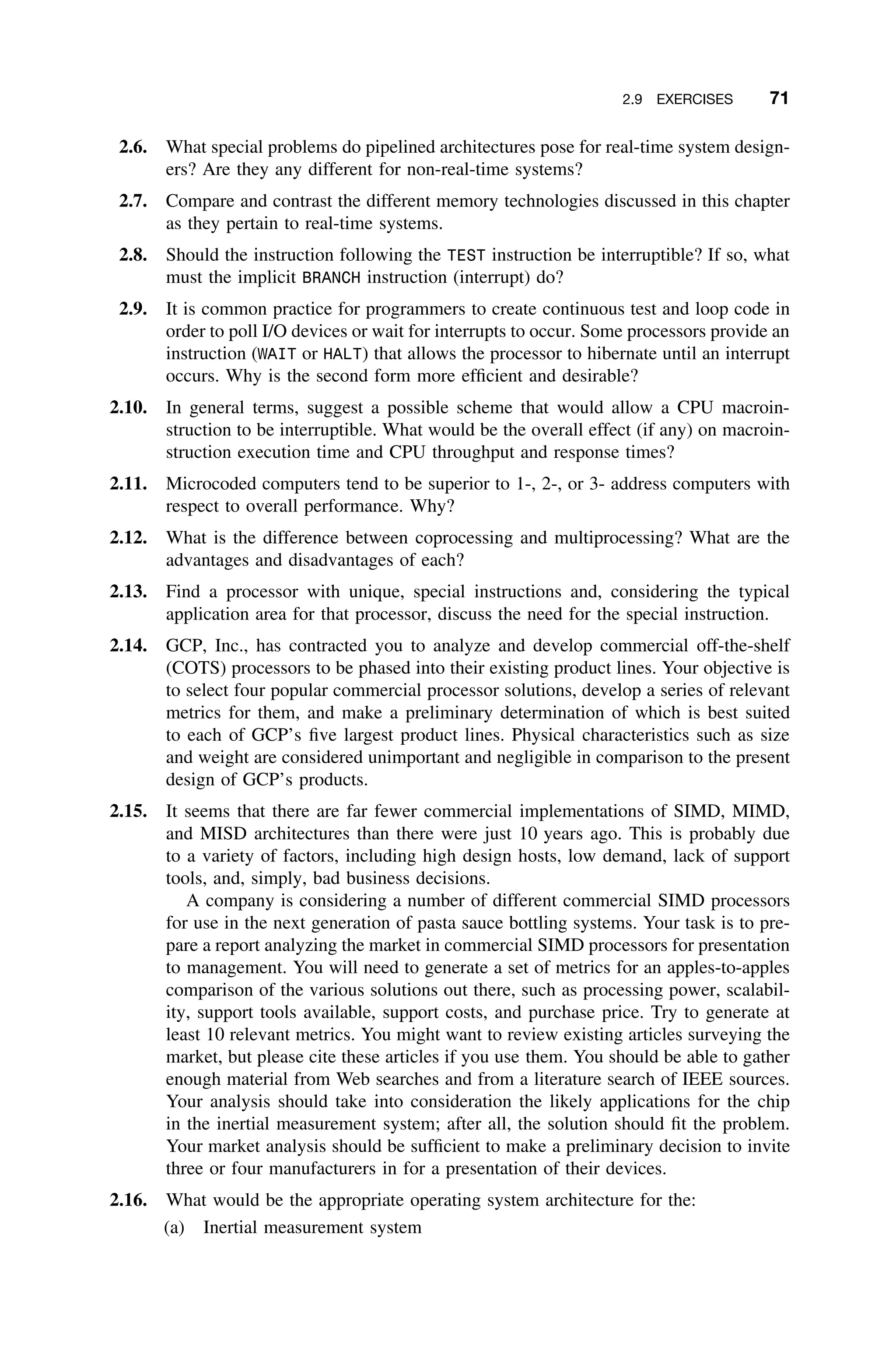 2.9 EXERCISES 71
2.6. What special problems do pipelined architectures pose for real-time system design-
ers? Are they any different for non-real-time systems?
2.7. Compare and contrast the different memory technologies discussed in this chapter
as they pertain to real-time systems.
2.8. Should the instruction following the TEST instruction be interruptible? If so, what
must the implicit BRANCH instruction (interrupt) do?
2.9. It is common practice for programmers to create continuous test and loop code in
order to poll I/O devices or wait for interrupts to occur. Some processors provide an
instruction (WAIT or HALT) that allows the processor to hibernate until an interrupt
occurs. Why is the second form more efﬁcient and desirable?
2.10. In general terms, suggest a possible scheme that would allow a CPU macroin-
struction to be interruptible. What would be the overall effect (if any) on macroin-
struction execution time and CPU throughput and response times?
2.11. Microcoded computers tend to be superior to 1-, 2-, or 3- address computers with
respect to overall performance. Why?
2.12. What is the difference between coprocessing and multiprocessing? What are the
advantages and disadvantages of each?
2.13. Find a processor with unique, special instructions and, considering the typical
application area for that processor, discuss the need for the special instruction.
2.14. GCP, Inc., has contracted you to analyze and develop commercial off-the-shelf
(COTS) processors to be phased into their existing product lines. Your objective is
to select four popular commercial processor solutions, develop a series of relevant
metrics for them, and make a preliminary determination of which is best suited
to each of GCP’s ﬁve largest product lines. Physical characteristics such as size
and weight are considered unimportant and negligible in comparison to the present
design of GCP’s products.
2.15. It seems that there are far fewer commercial implementations of SIMD, MIMD,
and MISD architectures than there were just 10 years ago. This is probably due
to a variety of factors, including high design hosts, low demand, lack of support
tools, and, simply, bad business decisions.
A company is considering a number of different commercial SIMD processors
for use in the next generation of pasta sauce bottling systems. Your task is to pre-
pare a report analyzing the market in commercial SIMD processors for presentation
to management. You will need to generate a set of metrics for an apples-to-apples
comparison of the various solutions out there, such as processing power, scalabil-
ity, support tools available, support costs, and purchase price. Try to generate at
least 10 relevant metrics. You might want to review existing articles surveying the
market, but please cite these articles if you use them. You should be able to gather
enough material from Web searches and from a literature search of IEEE sources.
Your analysis should take into consideration the likely applications for the chip
in the inertial measurement system; after all, the solution should ﬁt the problem.
Your market analysis should be sufﬁcient to make a preliminary decision to invite
three or four manufacturers in for a presentation of their devices.
2.16. What would be the appropriate operating system architecture for the:
(a) Inertial measurement system
 