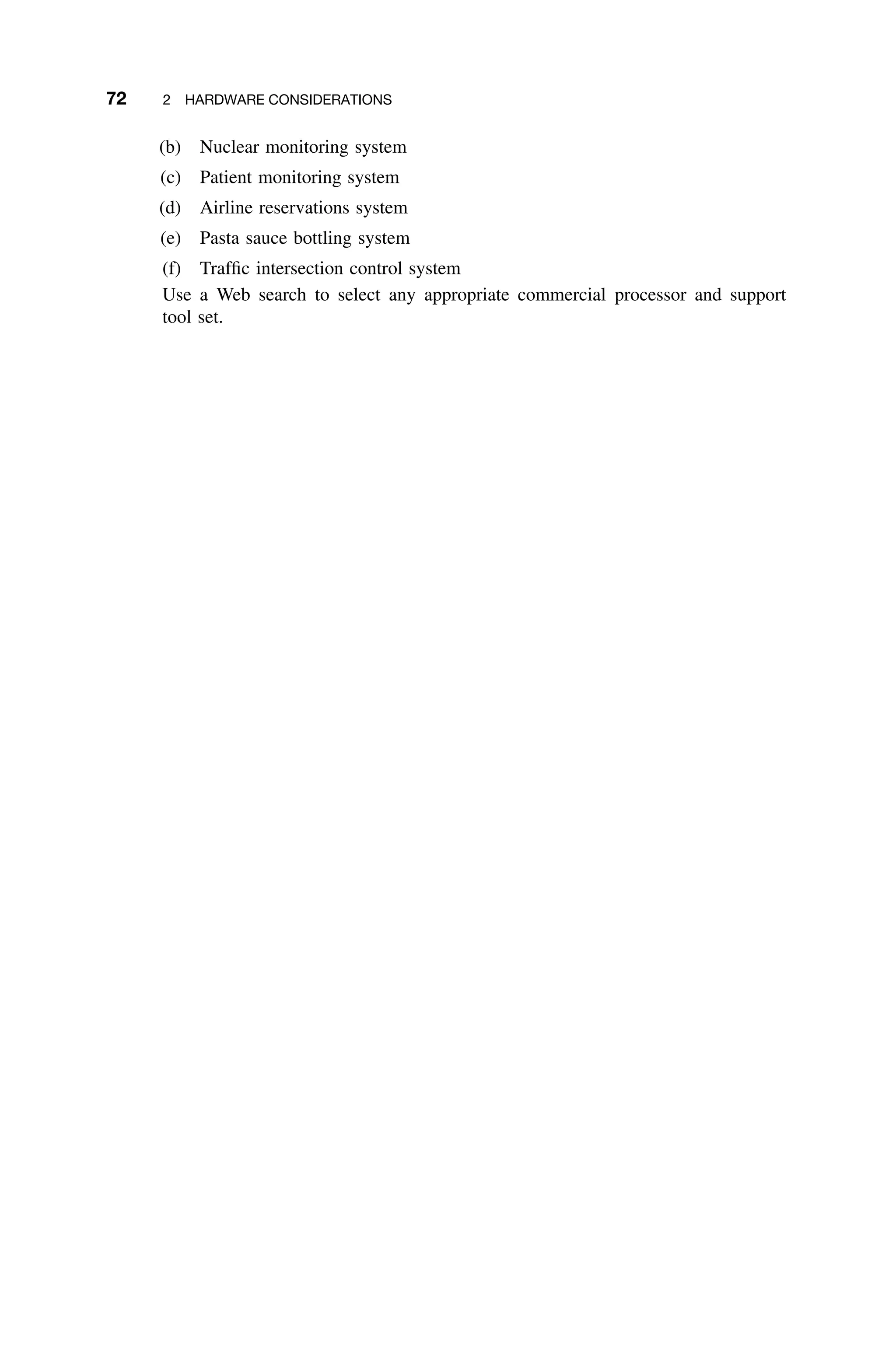 72 2 HARDWARE CONSIDERATIONS
(b) Nuclear monitoring system
(c) Patient monitoring system
(d) Airline reservations system
(e) Pasta sauce bottling system
(f) Trafﬁc intersection control system
Use a Web search to select any appropriate commercial processor and support
tool set.
 