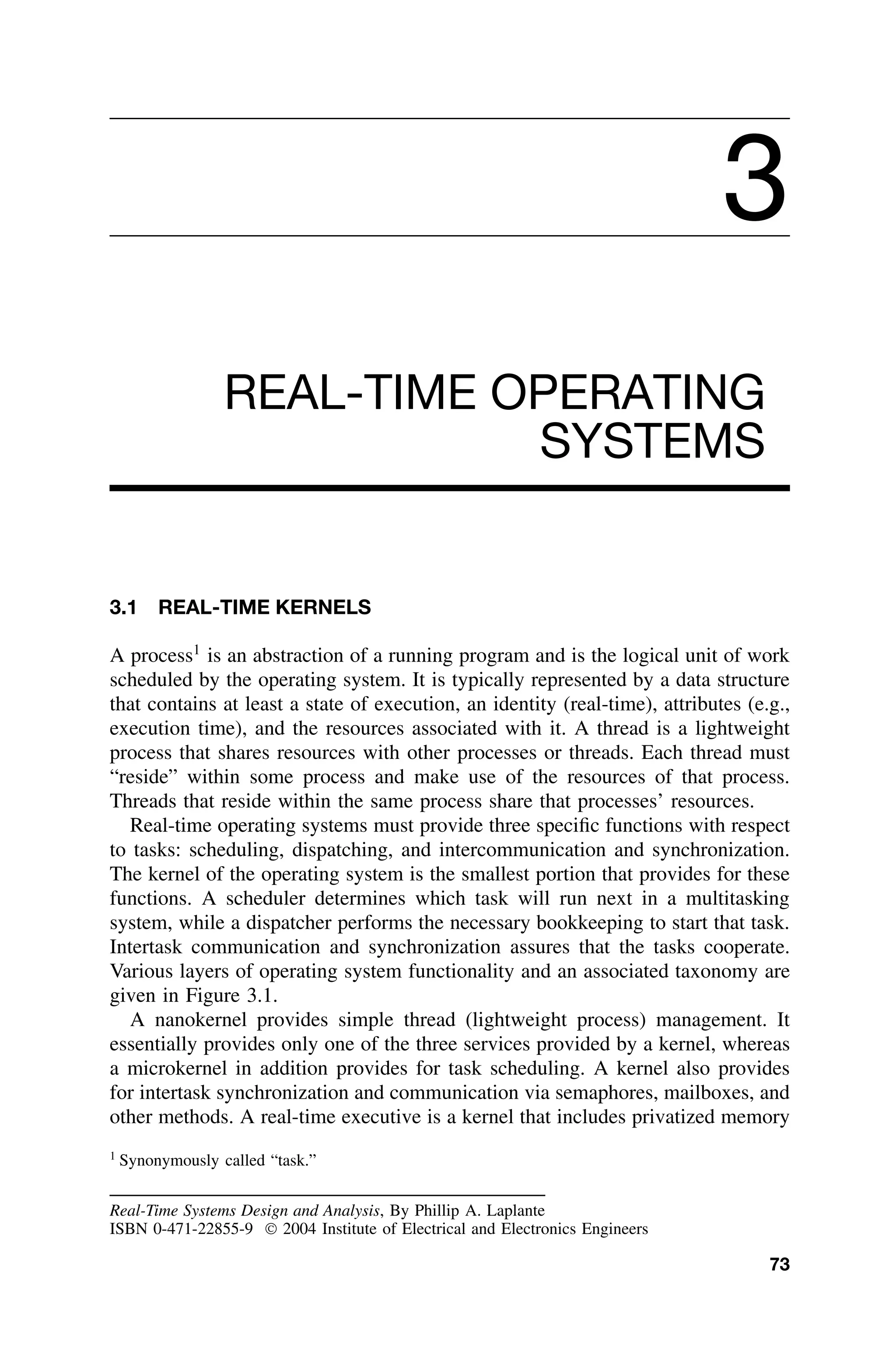 3
REAL-TIME OPERATING
SYSTEMS
3.1 REAL-TIME KERNELS
A process1
is an abstraction of a running program and is the logical unit of work
scheduled by the operating system. It is typically represented by a data structure
that contains at least a state of execution, an identity (real-time), attributes (e.g.,
execution time), and the resources associated with it. A thread is a lightweight
process that shares resources with other processes or threads. Each thread must
“reside” within some process and make use of the resources of that process.
Threads that reside within the same process share that processes’ resources.
Real-time operating systems must provide three speciﬁc functions with respect
to tasks: scheduling, dispatching, and intercommunication and synchronization.
The kernel of the operating system is the smallest portion that provides for these
functions. A scheduler determines which task will run next in a multitasking
system, while a dispatcher performs the necessary bookkeeping to start that task.
Intertask communication and synchronization assures that the tasks cooperate.
Various layers of operating system functionality and an associated taxonomy are
given in Figure 3.1.
A nanokernel provides simple thread (lightweight process) management. It
essentially provides only one of the three services provided by a kernel, whereas
a microkernel in addition provides for task scheduling. A kernel also provides
for intertask synchronization and communication via semaphores, mailboxes, and
other methods. A real-time executive is a kernel that includes privatized memory
1
Synonymously called “task.”
Real-Time Systems Design and Analysis, By Phillip A. Laplante
ISBN 0-471-22855-9  2004 Institute of Electrical and Electronics Engineers
73
 