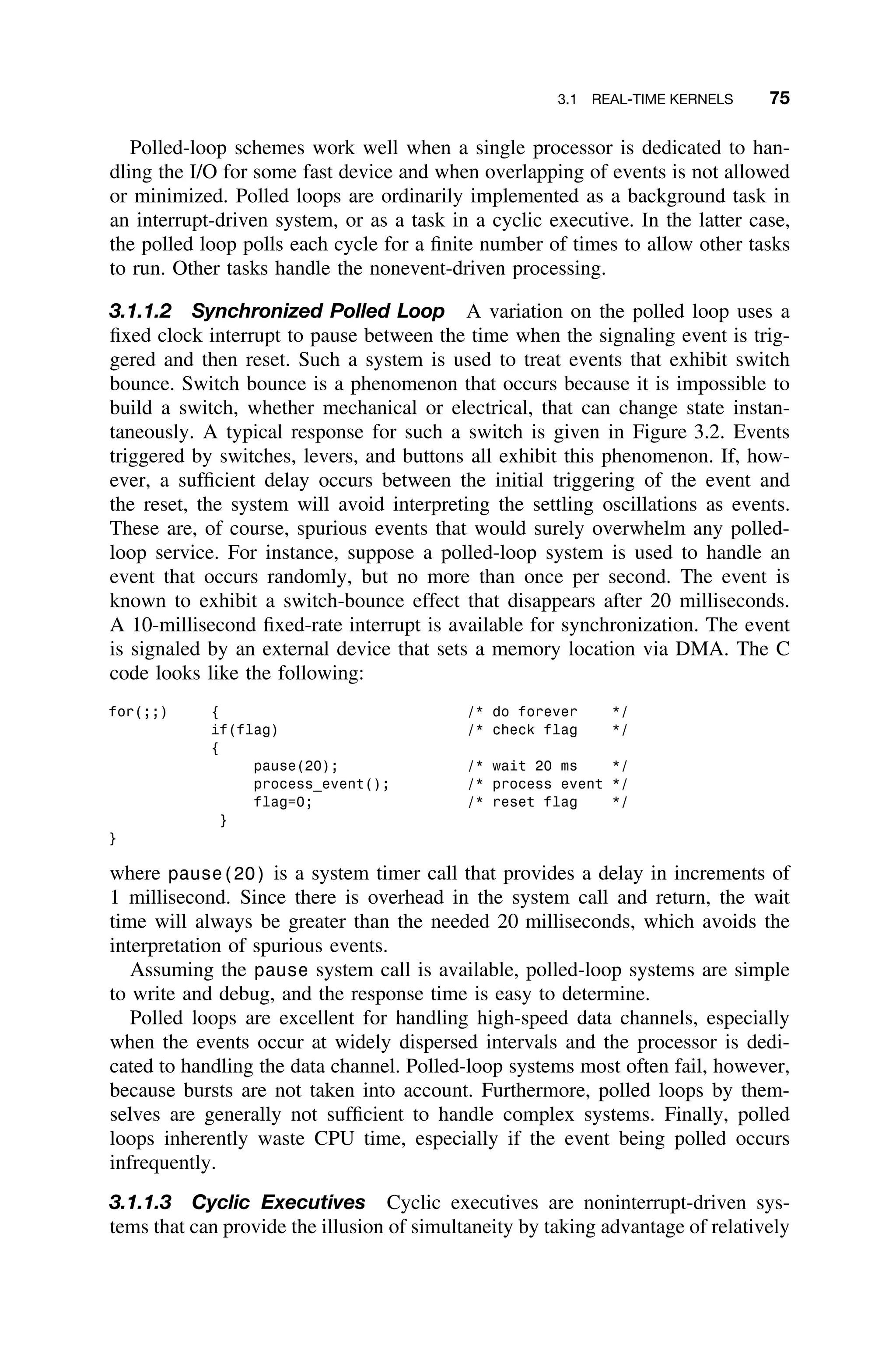 3.1 REAL-TIME KERNELS 75
Polled-loop schemes work well when a single processor is dedicated to han-
dling the I/O for some fast device and when overlapping of events is not allowed
or minimized. Polled loops are ordinarily implemented as a background task in
an interrupt-driven system, or as a task in a cyclic executive. In the latter case,
the polled loop polls each cycle for a ﬁnite number of times to allow other tasks
to run. Other tasks handle the nonevent-driven processing.
3.1.1.2 Synchronized Polled Loop A variation on the polled loop uses a
ﬁxed clock interrupt to pause between the time when the signaling event is trig-
gered and then reset. Such a system is used to treat events that exhibit switch
bounce. Switch bounce is a phenomenon that occurs because it is impossible to
build a switch, whether mechanical or electrical, that can change state instan-
taneously. A typical response for such a switch is given in Figure 3.2. Events
triggered by switches, levers, and buttons all exhibit this phenomenon. If, how-
ever, a sufﬁcient delay occurs between the initial triggering of the event and
the reset, the system will avoid interpreting the settling oscillations as events.
These are, of course, spurious events that would surely overwhelm any polled-
loop service. For instance, suppose a polled-loop system is used to handle an
event that occurs randomly, but no more than once per second. The event is
known to exhibit a switch-bounce effect that disappears after 20 milliseconds.
A 10-millisecond ﬁxed-rate interrupt is available for synchronization. The event
is signaled by an external device that sets a memory location via DMA. The C
code looks like the following:
for(;;) { /* do forever */
if(flag) /* check flag */
{
pause(20); /* wait 20 ms */
process_event(); /* process event */
flag=0; /* reset flag */
}
}
where pause(20) is a system timer call that provides a delay in increments of
1 millisecond. Since there is overhead in the system call and return, the wait
time will always be greater than the needed 20 milliseconds, which avoids the
interpretation of spurious events.
Assuming the pause system call is available, polled-loop systems are simple
to write and debug, and the response time is easy to determine.
Polled loops are excellent for handling high-speed data channels, especially
when the events occur at widely dispersed intervals and the processor is dedi-
cated to handling the data channel. Polled-loop systems most often fail, however,
because bursts are not taken into account. Furthermore, polled loops by them-
selves are generally not sufﬁcient to handle complex systems. Finally, polled
loops inherently waste CPU time, especially if the event being polled occurs
infrequently.
3.1.1.3 Cyclic Executives Cyclic executives are noninterrupt-driven sys-
tems that can provide the illusion of simultaneity by taking advantage of relatively
 