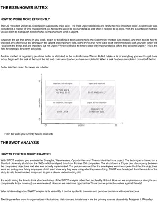 THE EISENHOWER MATRIX
HOW TO WORK MORE EFFICIENTLY
The US President Dwight D. Eisenhower supposedly once said: ‘The most urgent decisions are rarely the most important ones’. Eisenhower was
considered a master of time management, i.e. he had the ability to do everything as and when it needed to be done. With the Eisenhower method,
you will learn to distinguish between what is important and what is urgent.
Whatever the job that lands on your desk, begin by breaking it down according to the Eisenhower method (see model), and then decide how to
proceed. We often focus too strongly on the ‘urgent and important’ field, on the things that have to be dealt with immediately.Ask yourself: When will
Ideal with the things that are important, but not urgent? When will Itake the time to deal with important tasks before they become urgent? This is the
field for strategic, long-term decisions.
Another method of organising your time better is attributed to the multimillionaire Warren Buffett. Make a list of everything you want to get done
today. Begin with the task at the top of the list, and continue only when you have completed it. When a task has been completed, cross it off the list.
Better late than never. But never late is better.
Fill in the tasks you currently have to deal with.
THE SWOT ANALYSIS
HOW TO FIND THE RIGHT SOLUTION
With SWOT analysis, you evaluate the Strengths, Weaknesses, Opportunities and Threats identified in a project. The technique is based on a
Stanford University study from the 1960s which analysed data from Fortune 500 companies. The study found a 35 per cent discrepancy between
the companies’ objectives and what was actually implemented. The problem was not that the employees were incompetent but that the objectives
were too ambiguous. Many employees didn’t even know why they were doing what they were doing. SWOT was developed from the results of the
study to help those involved in a project to gain a clearer understanding of it.
It is worth taking the time to think about each step of the SWOT analysis rather than just hastily fill it out. How can we emphasise our strengths and
compensate for (or cover up) our weaknesses? How can we maximise opportunities? How can we protect ourselves against threats?
What is interesting about SWOT analysis is its versatility: it can be applied to business and personal decisions with equal success.
The things we fear most in organisations – fluctuations, disturbances, imbalances – are the primary sources of creativity. Margaret J. Wheatley
 